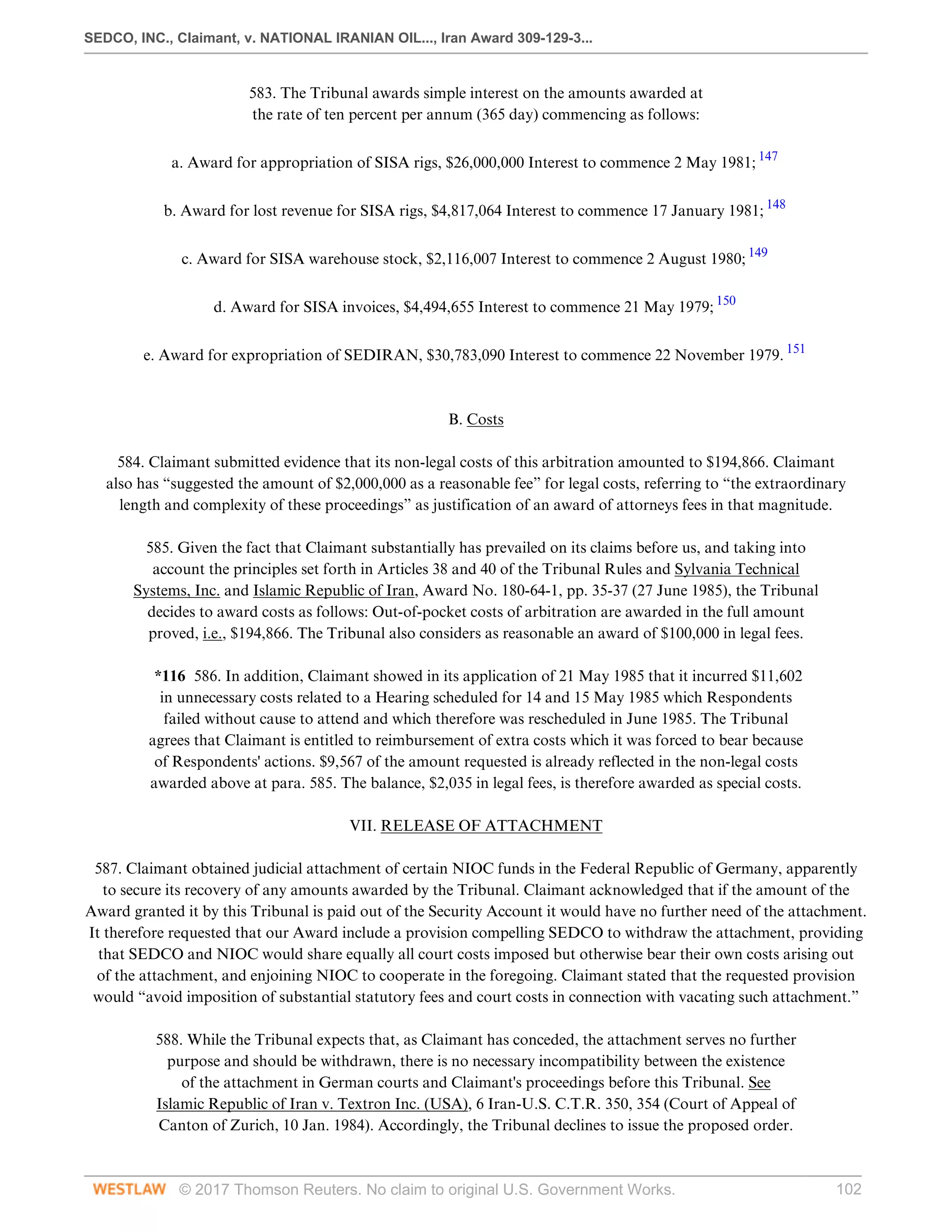SEDCO, INC., Claimant, v. NATIONAL IRANIAN OIL..., Iran Award 309-129-3...
© 2017 Thomson Reuters. No claim to original U.S. Government Works. 102
583. The Tribunal awards simple interest on the amounts awarded at
the rate of ten percent per annum (365 day) commencing as follows:
 
a. Award for appropriation of SISA rigs, $26,000,000 Interest to commence 2 May 1981; 147
 
b. Award for lost revenue for SISA rigs, $4,817,064 Interest to commence 17 January 1981; 148
 
c. Award for SISA warehouse stock, $2,116,007 Interest to commence 2 August 1980; 149
 
d. Award for SISA invoices, $4,494,655 Interest to commence 21 May 1979; 150
 
e. Award for expropriation of SEDIRAN, $30,783,090 Interest to commence 22 November 1979. 151
 
 
B. Costs
 
584. Claimant submitted evidence that its non-legal costs of this arbitration amounted to $194,866. Claimant
also has “suggested the amount of $2,000,000 as a reasonable fee” for legal costs, referring to “the extraordinary
length and complexity of these proceedings” as justification of an award of attorneys fees in that magnitude.
 
585. Given the fact that Claimant substantially has prevailed on its claims before us, and taking into
account the principles set forth in Articles 38 and 40 of the Tribunal Rules and Sylvania Technical
Systems, Inc. and Islamic Republic of Iran, Award No. 180-64-1, pp. 35-37 (27 June 1985), the Tribunal
decides to award costs as follows: Out-of-pocket costs of arbitration are awarded in the full amount
proved, i.e., $194,866. The Tribunal also considers as reasonable an award of $100,000 in legal fees.
 
*116 586. In addition, Claimant showed in its application of 21 May 1985 that it incurred $11,602
in unnecessary costs related to a Hearing scheduled for 14 and 15 May 1985 which Respondents
failed without cause to attend and which therefore was rescheduled in June 1985. The Tribunal
agrees that Claimant is entitled to reimbursement of extra costs which it was forced to bear because
of Respondents' actions. $9,567 of the amount requested is already reflected in the non-legal costs
awarded above at para. 585. The balance, $2,035 in legal fees, is therefore awarded as special costs.
  
VII. RELEASE OF ATTACHMENT
 
587. Claimant obtained judicial attachment of certain NIOC funds in the Federal Republic of Germany, apparently
to secure its recovery of any amounts awarded by the Tribunal. Claimant acknowledged that if the amount of the
Award granted it by this Tribunal is paid out of the Security Account it would have no further need of the attachment.
It therefore requested that our Award include a provision compelling SEDCO to withdraw the attachment, providing
that SEDCO and NIOC would share equally all court costs imposed but otherwise bear their own costs arising out
of the attachment, and enjoining NIOC to cooperate in the foregoing. Claimant stated that the requested provision
would “avoid imposition of substantial statutory fees and court costs in connection with vacating such attachment.”
 
588. While the Tribunal expects that, as Claimant has conceded, the attachment serves no further
purpose and should be withdrawn, there is no necessary incompatibility between the existence
of the attachment in German courts and Claimant's proceedings before this Tribunal. See
Islamic Republic of Iran v. Textron Inc. (USA), 6 Iran-U.S. C.T.R. 350, 354 (Court of Appeal of
Canton of Zurich, 10 Jan. 1984). Accordingly, the Tribunal declines to issue the proposed order.
 