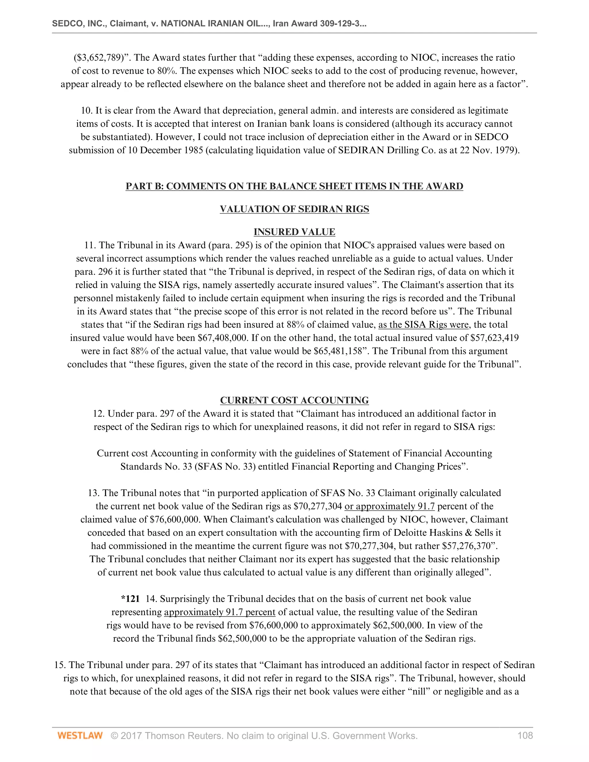 SEDCO, INC., Claimant, v. NATIONAL IRANIAN OIL..., Iran Award 309-129-3...
© 2017 Thomson Reuters. No claim to original U.S. Government Works. 108
($3,652,789)”. The Award states further that “adding these expenses, according to NIOC, increases the ratio
of cost to revenue to 80%. The expenses which NIOC seeks to add to the cost of producing revenue, however,
appear already to be reflected elsewhere on the balance sheet and therefore not be added in again here as a factor”.
 
10. It is clear from the Award that depreciation, general admin. and interests are considered as legitimate
items of costs. It is accepted that interest on Iranian bank loans is considered (although its accuracy cannot
be substantiated). However, I could not trace inclusion of depreciation either in the Award or in SEDCO
submission of 10 December 1985 (calculating liquidation value of SEDIRAN Drilling Co. as at 22 Nov. 1979).
 
PART B: COMMENTS ON THE BALANCE SHEET ITEMS IN THE AWARD
VALUATION OF SEDIRAN RIGS
INSURED VALUE
11. The Tribunal in its Award (para. 295) is of the opinion that NIOC's appraised values were based on
several incorrect assumptions which render the values reached unreliable as a guide to actual values. Under
para. 296 it is further stated that “the Tribunal is deprived, in respect of the Sediran rigs, of data on which it
relied in valuing the SISA rigs, namely assertedly accurate insured values”. The Claimant's assertion that its
personnel mistakenly failed to include certain equipment when insuring the rigs is recorded and the Tribunal
in its Award states that “the precise scope of this error is not related in the record before us”. The Tribunal
states that “if the Sediran rigs had been insured at 88% of claimed value, as the SISA Rigs were, the total
insured value would have been $67,408,000. If on the other hand, the total actual insured value of $57,623,419
were in fact 88% of the actual value, that value would be $65,481,158”. The Tribunal from this argument
concludes that “these figures, given the state of the record in this case, provide relevant guide for the Tribunal”.
 
CURRENT COST ACCOUNTING
12. Under para. 297 of the Award it is stated that “Claimant has introduced an additional factor in
respect of the Sediran rigs to which for unexplained reasons, it did not refer in regard to SISA rigs:
 
Current cost Accounting in conformity with the guidelines of Statement of Financial Accounting
Standards No. 33 (SFAS No. 33) entitled Financial Reporting and Changing Prices”.
 
13. The Tribunal notes that “in purported application of SFAS No. 33 Claimant originally calculated
the current net book value of the Sediran rigs as $70,277,304 or approximately 91.7 percent of the
claimed value of $76,600,000. When Claimant's calculation was challenged by NIOC, however, Claimant
conceded that based on an expert consultation with the accounting firm of Deloitte Haskins & Sells it
had commissioned in the meantime the current figure was not $70,277,304, but rather $57,276,370”.
The Tribunal concludes that neither Claimant nor its expert has suggested that the basic relationship
of current net book value thus calculated to actual value is any different than originally alleged”.
 
*121 14. Surprisingly the Tribunal decides that on the basis of current net book value
representing approximately 91.7 percent of actual value, the resulting value of the Sediran
rigs would have to be revised from $76,600,000 to approximately $62,500,000. In view of the
record the Tribunal finds $62,500,000 to be the appropriate valuation of the Sediran rigs.
 
15. The Tribunal under para. 297 of its states that “Claimant has introduced an additional factor in respect of Sediran
rigs to which, for unexplained reasons, it did not refer in regard to the SISA rigs”. The Tribunal, however, should
note that because of the old ages of the SISA rigs their net book values were either “nill” or negligible and as a
 
