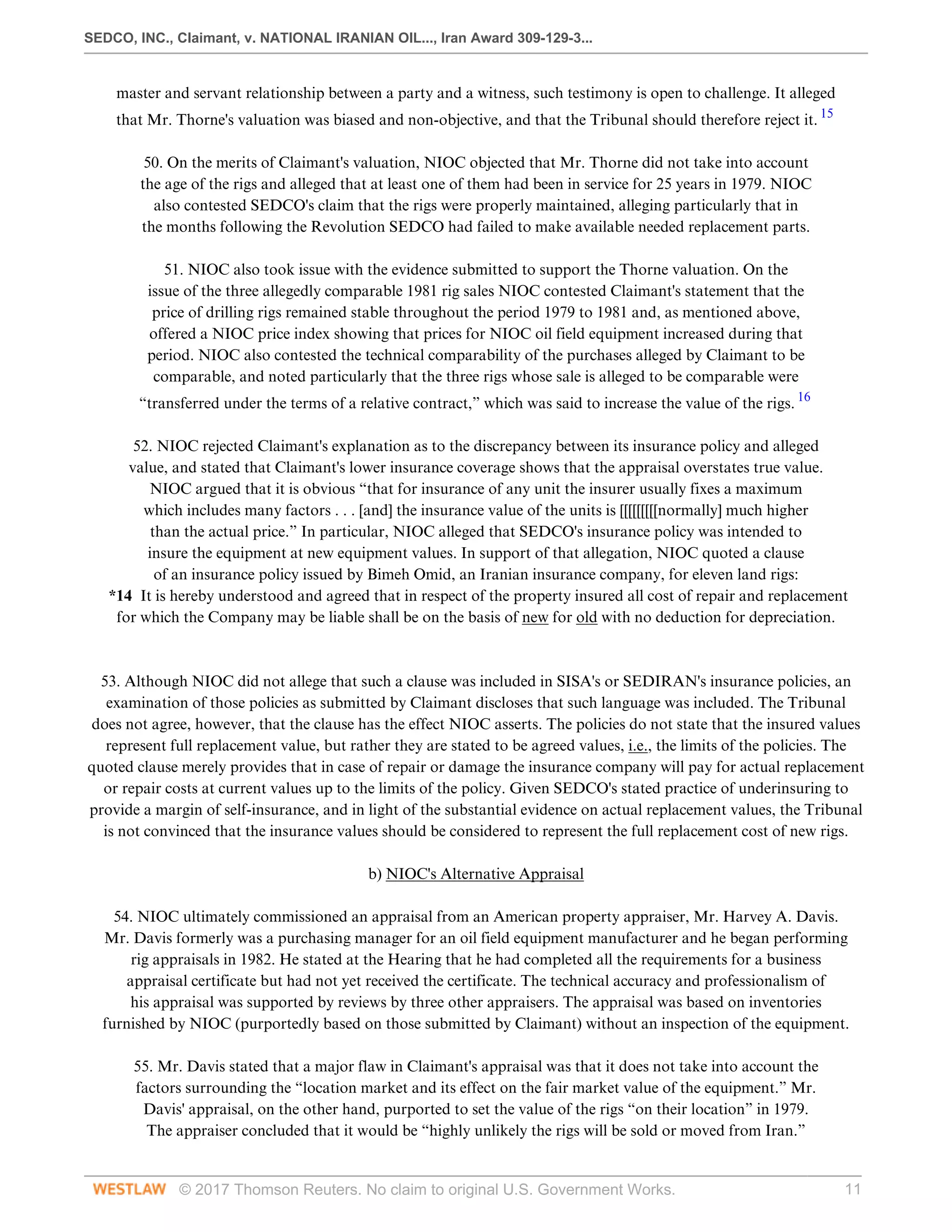 SEDCO, INC., Claimant, v. NATIONAL IRANIAN OIL..., Iran Award 309-129-3...
© 2017 Thomson Reuters. No claim to original U.S. Government Works. 11
master and servant relationship between a party and a witness, such testimony is open to challenge. It alleged
that Mr. Thorne's valuation was biased and non-objective, and that the Tribunal should therefore reject it. 15
 
50. On the merits of Claimant's valuation, NIOC objected that Mr. Thorne did not take into account
the age of the rigs and alleged that at least one of them had been in service for 25 years in 1979. NIOC
also contested SEDCO's claim that the rigs were properly maintained, alleging particularly that in
the months following the Revolution SEDCO had failed to make available needed replacement parts.
 
51. NIOC also took issue with the evidence submitted to support the Thorne valuation. On the
issue of the three allegedly comparable 1981 rig sales NIOC contested Claimant's statement that the
price of drilling rigs remained stable throughout the period 1979 to 1981 and, as mentioned above,
offered a NIOC price index showing that prices for NIOC oil field equipment increased during that
period. NIOC also contested the technical comparability of the purchases alleged by Claimant to be
comparable, and noted particularly that the three rigs whose sale is alleged to be comparable were
“transferred under the terms of a relative contract,” which was said to increase the value of the rigs. 16
 
52. NIOC rejected Claimant's explanation as to the discrepancy between its insurance policy and alleged
value, and stated that Claimant's lower insurance coverage shows that the appraisal overstates true value.
NIOC argued that it is obvious “that for insurance of any unit the insurer usually fixes a maximum
which includes many factors . . . [and] the insurance value of the units is [[[[[[[[[normally] much higher
than the actual price.” In particular, NIOC alleged that SEDCO's insurance policy was intended to
insure the equipment at new equipment values. In support of that allegation, NIOC quoted a clause
of an insurance policy issued by Bimeh Omid, an Iranian insurance company, for eleven land rigs:
*14 It is hereby understood and agreed that in respect of the property insured all cost of repair and replacement
for which the Company may be liable shall be on the basis of new for old with no deduction for depreciation.
 
 
53. Although NIOC did not allege that such a clause was included in SISA's or SEDIRAN's insurance policies, an
examination of those policies as submitted by Claimant discloses that such language was included. The Tribunal
does not agree, however, that the clause has the effect NIOC asserts. The policies do not state that the insured values
represent full replacement value, but rather they are stated to be agreed values, i.e., the limits of the policies. The
quoted clause merely provides that in case of repair or damage the insurance company will pay for actual replacement
or repair costs at current values up to the limits of the policy. Given SEDCO's stated practice of underinsuring to
provide a margin of self-insurance, and in light of the substantial evidence on actual replacement values, the Tribunal
is not convinced that the insurance values should be considered to represent the full replacement cost of new rigs.
  
b) NIOC's Alternative Appraisal
 
54. NIOC ultimately commissioned an appraisal from an American property appraiser, Mr. Harvey A. Davis.
Mr. Davis formerly was a purchasing manager for an oil field equipment manufacturer and he began performing
rig appraisals in 1982. He stated at the Hearing that he had completed all the requirements for a business
appraisal certificate but had not yet received the certificate. The technical accuracy and professionalism of
his appraisal was supported by reviews by three other appraisers. The appraisal was based on inventories
furnished by NIOC (purportedly based on those submitted by Claimant) without an inspection of the equipment.
 
55. Mr. Davis stated that a major flaw in Claimant's appraisal was that it does not take into account the
factors surrounding the “location market and its effect on the fair market value of the equipment.” Mr.
Davis' appraisal, on the other hand, purported to set the value of the rigs “on their location” in 1979.
The appraiser concluded that it would be “highly unlikely the rigs will be sold or moved from Iran.”
 