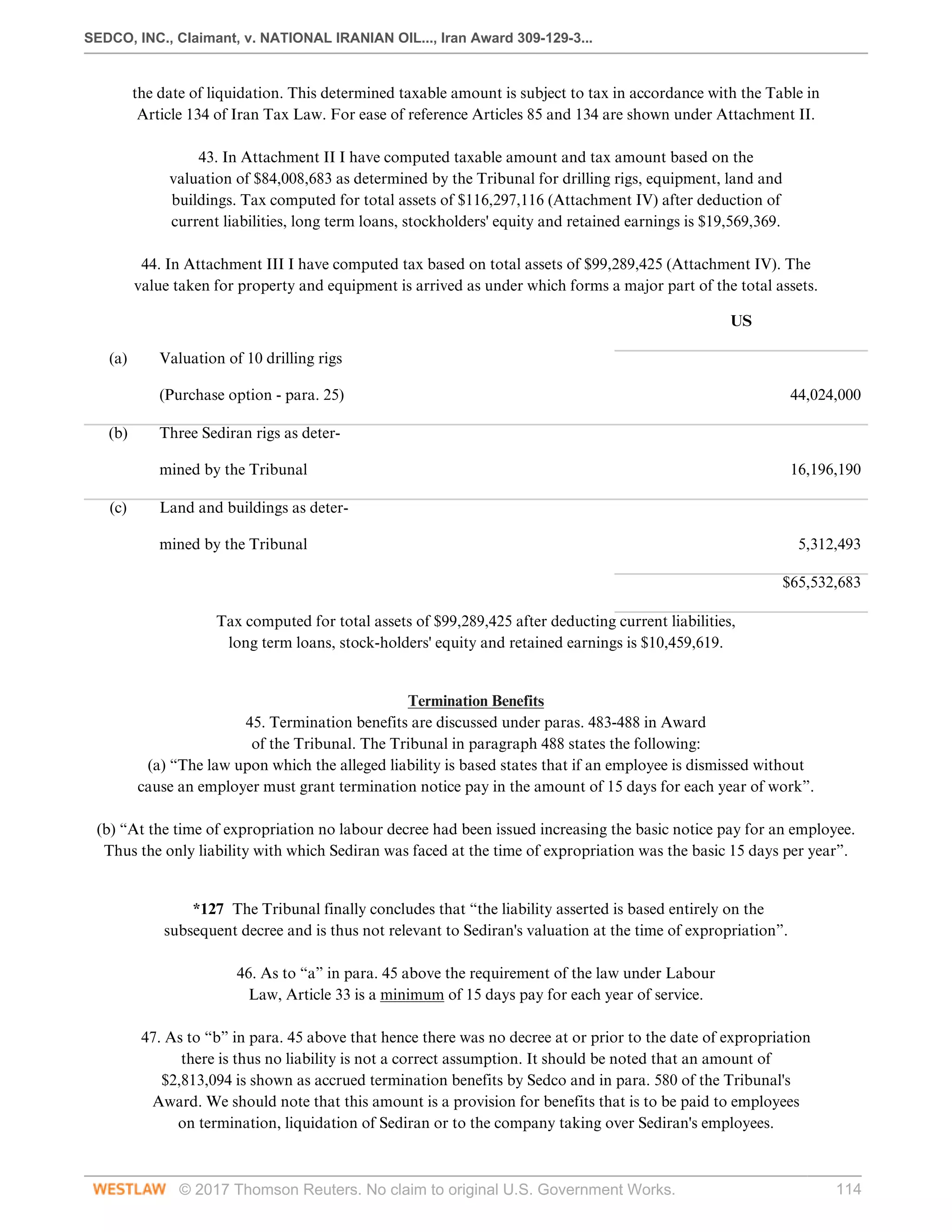 SEDCO, INC., Claimant, v. NATIONAL IRANIAN OIL..., Iran Award 309-129-3...
© 2017 Thomson Reuters. No claim to original U.S. Government Works. 114
the date of liquidation. This determined taxable amount is subject to tax in accordance with the Table in
Article 134 of Iran Tax Law. For ease of reference Articles 85 and 134 are shown under Attachment II.
 
43. In Attachment II I have computed taxable amount and tax amount based on the
valuation of $84,008,683 as determined by the Tribunal for drilling rigs, equipment, land and
buildings. Tax computed for total assets of $116,297,116 (Attachment IV) after deduction of
current liabilities, long term loans, stockholders' equity and retained earnings is $19,569,369.
 
44. In Attachment III I have computed tax based on total assets of $99,289,425 (Attachment IV). The
value taken for property and equipment is arrived as under which forms a major part of the total assets.
US
 
(a)
 
Valuation of 10 drilling rigs
 
(Purchase option - para. 25)
 
44,024,000
 
(b)
 
Three Sediran rigs as deter-
 
mined by the Tribunal
 
16,196,190
 
(c)
 
Land and buildings as deter-
 
mined by the Tribunal
 
5,312,493
 
$65,532,683
 
Tax computed for total assets of $99,289,425 after deducting current liabilities,
long term loans, stock-holders' equity and retained earnings is $10,459,619.
 
Termination Benefits
45. Termination benefits are discussed under paras. 483-488 in Award
of the Tribunal. The Tribunal in paragraph 488 states the following:
(a) “The law upon which the alleged liability is based states that if an employee is dismissed without
cause an employer must grant termination notice pay in the amount of 15 days for each year of work”.
 
(b) “At the time of expropriation no labour decree had been issued increasing the basic notice pay for an employee.
Thus the only liability with which Sediran was faced at the time of expropriation was the basic 15 days per year”.
 
*127 The Tribunal finally concludes that “the liability asserted is based entirely on the
subsequent decree and is thus not relevant to Sediran's valuation at the time of expropriation”.
 
46. As to “a” in para. 45 above the requirement of the law under Labour
Law, Article 33 is a minimum of 15 days pay for each year of service.
 
47. As to “b” in para. 45 above that hence there was no decree at or prior to the date of expropriation
there is thus no liability is not a correct assumption. It should be noted that an amount of
$2,813,094 is shown as accrued termination benefits by Sedco and in para. 580 of the Tribunal's
Award. We should note that this amount is a provision for benefits that is to be paid to employees
on termination, liquidation of Sediran or to the company taking over Sediran's employees.
 