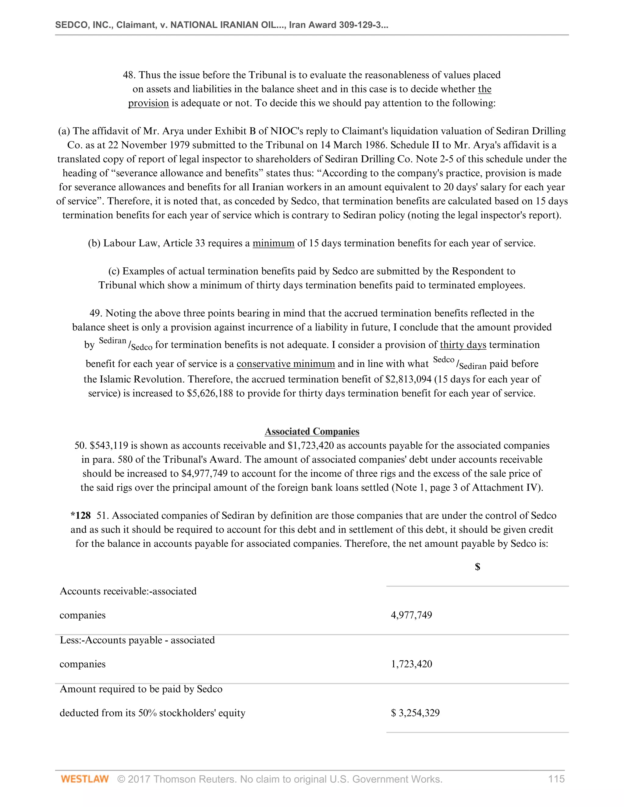 SEDCO, INC., Claimant, v. NATIONAL IRANIAN OIL..., Iran Award 309-129-3...
© 2017 Thomson Reuters. No claim to original U.S. Government Works. 115
 
48. Thus the issue before the Tribunal is to evaluate the reasonableness of values placed
on assets and liabilities in the balance sheet and in this case is to decide whether the
provision is adequate or not. To decide this we should pay attention to the following:
 
(a) The affidavit of Mr. Arya under Exhibit B of NIOC's reply to Claimant's liquidation valuation of Sediran Drilling
Co. as at 22 November 1979 submitted to the Tribunal on 14 March 1986. Schedule II to Mr. Arya's affidavit is a
translated copy of report of legal inspector to shareholders of Sediran Drilling Co. Note 2-5 of this schedule under the
heading of “severance allowance and benefits” states thus: “According to the company's practice, provision is made
for severance allowances and benefits for all Iranian workers in an amount equivalent to 20 days' salary for each year
of service”. Therefore, it is noted that, as conceded by Sedco, that termination benefits are calculated based on 15 days
termination benefits for each year of service which is contrary to Sediran policy (noting the legal inspector's report).
 
(b) Labour Law, Article 33 requires a minimum of 15 days termination benefits for each year of service.
 
(c) Examples of actual termination benefits paid by Sedco are submitted by the Respondent to
Tribunal which show a minimum of thirty days termination benefits paid to terminated employees.
 
49. Noting the above three points bearing in mind that the accrued termination benefits reflected in the
balance sheet is only a provision against incurrence of a liability in future, I conclude that the amount provided
by Sediran
/Sedco for termination benefits is not adequate. I consider a provision of thirty days termination
benefit for each year of service is a conservative minimum and in line with what Sedco
/Sediran paid before
the Islamic Revolution. Therefore, the accrued termination benefit of $2,813,094 (15 days for each year of
service) is increased to $5,626,188 to provide for thirty days termination benefit for each year of service.
 
Associated Companies
50. $543,119 is shown as accounts receivable and $1,723,420 as accounts payable for the associated companies
in para. 580 of the Tribunal's Award. The amount of associated companies' debt under accounts receivable
should be increased to $4,977,749 to account for the income of three rigs and the excess of the sale price of
the said rigs over the principal amount of the foreign bank loans settled (Note 1, page 3 of Attachment IV).
 
*128 51. Associated companies of Sediran by definition are those companies that are under the control of Sedco
and as such it should be required to account for this debt and in settlement of this debt, it should be given credit
for the balance in accounts payable for associated companies. Therefore, the net amount payable by Sedco is:
$
 
Accounts receivable:-associated
 
companies
 
4,977,749
 
Less:-Accounts payable - associated
 
companies
 
1,723,420
 
Amount required to be paid by Sedco
 
deducted from its 50% stockholders' equity
 
$ 3,254,329
 
 