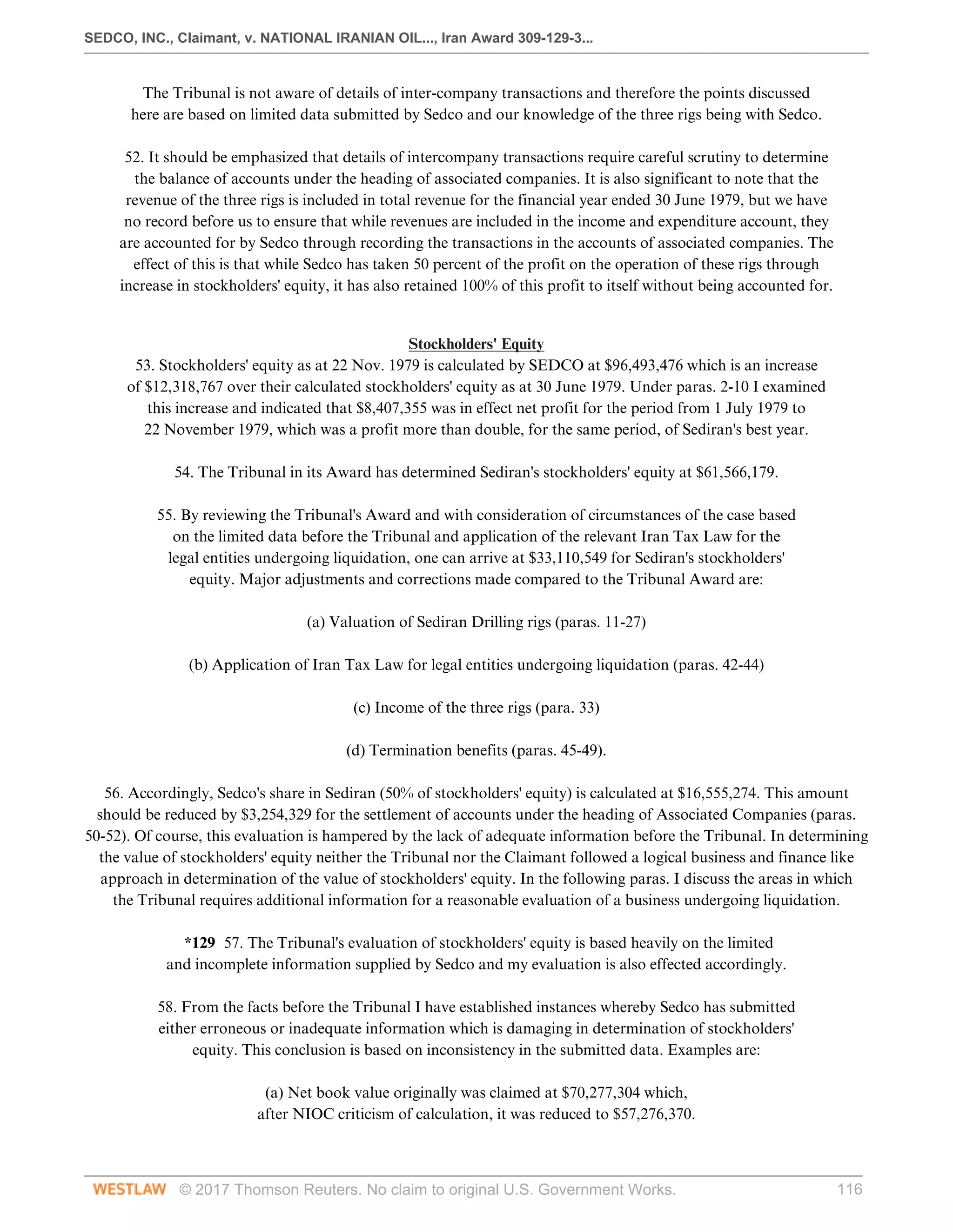 SEDCO, INC., Claimant, v. NATIONAL IRANIAN OIL..., Iran Award 309-129-3...
© 2017 Thomson Reuters. No claim to original U.S. Government Works. 116
The Tribunal is not aware of details of inter-company transactions and therefore the points discussed
here are based on limited data submitted by Sedco and our knowledge of the three rigs being with Sedco.
 
52. It should be emphasized that details of intercompany transactions require careful scrutiny to determine
the balance of accounts under the heading of associated companies. It is also significant to note that the
revenue of the three rigs is included in total revenue for the financial year ended 30 June 1979, but we have
no record before us to ensure that while revenues are included in the income and expenditure account, they
are accounted for by Sedco through recording the transactions in the accounts of associated companies. The
effect of this is that while Sedco has taken 50 percent of the profit on the operation of these rigs through
increase in stockholders' equity, it has also retained 100% of this profit to itself without being accounted for.
 
Stockholders' Equity
53. Stockholders' equity as at 22 Nov. 1979 is calculated by SEDCO at $96,493,476 which is an increase
of $12,318,767 over their calculated stockholders' equity as at 30 June 1979. Under paras. 2-10 I examined
this increase and indicated that $8,407,355 was in effect net profit for the period from 1 July 1979 to
22 November 1979, which was a profit more than double, for the same period, of Sediran's best year.
 
54. The Tribunal in its Award has determined Sediran's stockholders' equity at $61,566,179.
 
55. By reviewing the Tribunal's Award and with consideration of circumstances of the case based
on the limited data before the Tribunal and application of the relevant Iran Tax Law for the
legal entities undergoing liquidation, one can arrive at $33,110,549 for Sediran's stockholders'
equity. Major adjustments and corrections made compared to the Tribunal Award are:
 
(a) Valuation of Sediran Drilling rigs (paras. 11-27)
 
(b) Application of Iran Tax Law for legal entities undergoing liquidation (paras. 42-44)
 
(c) Income of the three rigs (para. 33)
 
(d) Termination benefits (paras. 45-49).
 
56. Accordingly, Sedco's share in Sediran (50% of stockholders' equity) is calculated at $16,555,274. This amount
should be reduced by $3,254,329 for the settlement of accounts under the heading of Associated Companies (paras.
50-52). Of course, this evaluation is hampered by the lack of adequate information before the Tribunal. In determining
the value of stockholders' equity neither the Tribunal nor the Claimant followed a logical business and finance like
approach in determination of the value of stockholders' equity. In the following paras. I discuss the areas in which
the Tribunal requires additional information for a reasonable evaluation of a business undergoing liquidation.
 
*129 57. The Tribunal's evaluation of stockholders' equity is based heavily on the limited
and incomplete information supplied by Sedco and my evaluation is also effected accordingly.
 
58. From the facts before the Tribunal I have established instances whereby Sedco has submitted
either erroneous or inadequate information which is damaging in determination of stockholders'
equity. This conclusion is based on inconsistency in the submitted data. Examples are:
 
(a) Net book value originally was claimed at $70,277,304 which,
after NIOC criticism of calculation, it was reduced to $57,276,370.
 
 