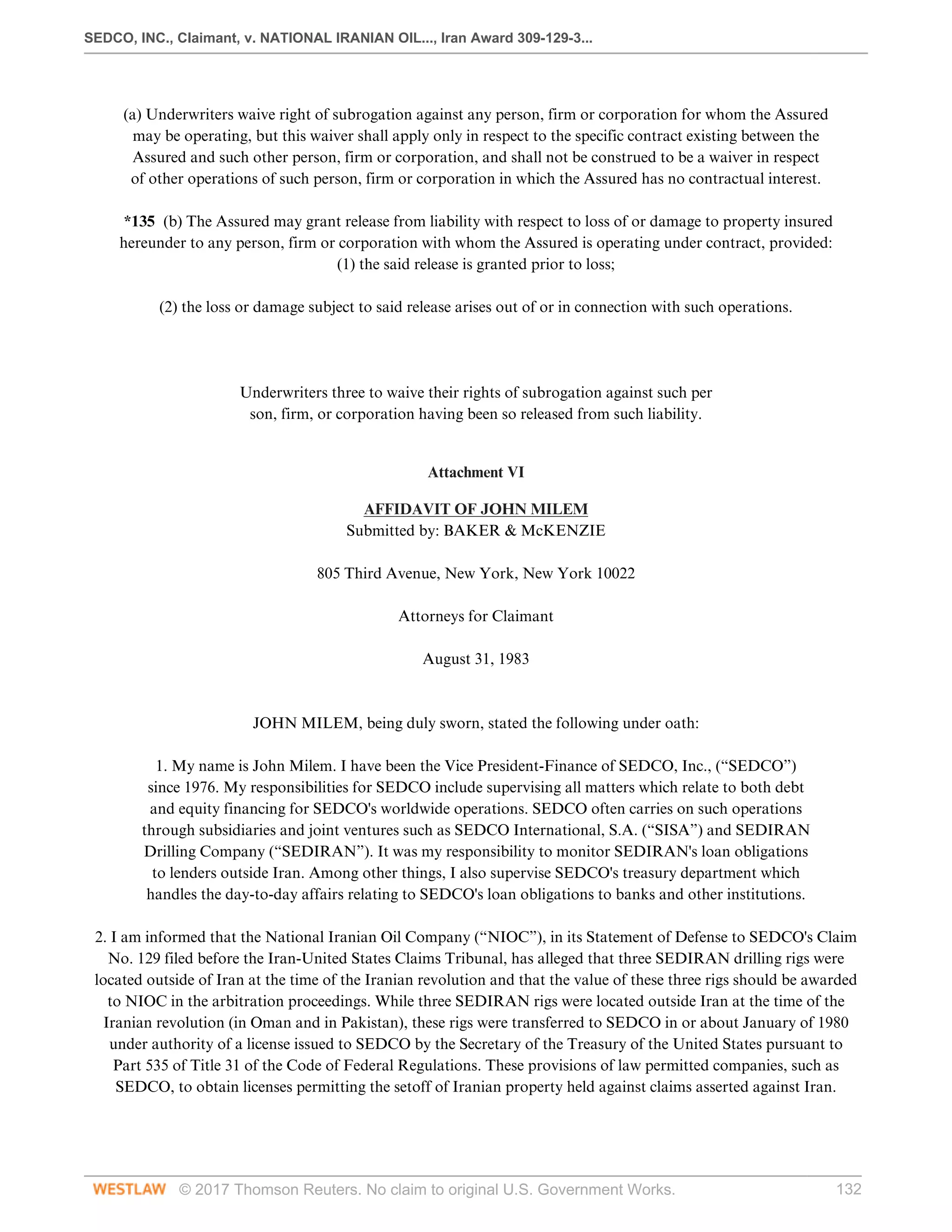 SEDCO, INC., Claimant, v. NATIONAL IRANIAN OIL..., Iran Award 309-129-3...
© 2017 Thomson Reuters. No claim to original U.S. Government Works. 132
 
(a) Underwriters waive right of subrogation against any person, firm or corporation for whom the Assured
may be operating, but this waiver shall apply only in respect to the specific contract existing between the
Assured and such other person, firm or corporation, and shall not be construed to be a waiver in respect
of other operations of such person, firm or corporation in which the Assured has no contractual interest.
 
*135 (b) The Assured may grant release from liability with respect to loss of or damage to property insured
hereunder to any person, firm or corporation with whom the Assured is operating under contract, provided:
(1) the said release is granted prior to loss;
 
(2) the loss or damage subject to said release arises out of or in connection with such operations.
 
 
 
Underwriters three to waive their rights of subrogation against such per
son, firm, or corporation having been so released from such liability.
 
Attachment VI
AFFIDAVIT OF JOHN MILEM
Submitted by: BAKER & McKENZIE
 
805 Third Avenue, New York, New York 10022
 
Attorneys for Claimant
 
August 31, 1983
 
 
JOHN MILEM, being duly sworn, stated the following under oath:
 
1. My name is John Milem. I have been the Vice President-Finance of SEDCO, Inc., (“SEDCO”)
since 1976. My responsibilities for SEDCO include supervising all matters which relate to both debt
and equity financing for SEDCO's worldwide operations. SEDCO often carries on such operations
through subsidiaries and joint ventures such as SEDCO International, S.A. (“SISA”) and SEDIRAN
Drilling Company (“SEDIRAN”). It was my responsibility to monitor SEDIRAN's loan obligations
to lenders outside Iran. Among other things, I also supervise SEDCO's treasury department which
handles the day-to-day affairs relating to SEDCO's loan obligations to banks and other institutions.
 
2. I am informed that the National Iranian Oil Company (“NIOC”), in its Statement of Defense to SEDCO's Claim
No. 129 filed before the Iran-United States Claims Tribunal, has alleged that three SEDIRAN drilling rigs were
located outside of Iran at the time of the Iranian revolution and that the value of these three rigs should be awarded
to NIOC in the arbitration proceedings. While three SEDIRAN rigs were located outside Iran at the time of the
Iranian revolution (in Oman and in Pakistan), these rigs were transferred to SEDCO in or about January of 1980
under authority of a license issued to SEDCO by the Secretary of the Treasury of the United States pursuant to
Part 535 of Title 31 of the Code of Federal Regulations. These provisions of law permitted companies, such as
SEDCO, to obtain licenses permitting the setoff of Iranian property held against claims asserted against Iran.
 
 