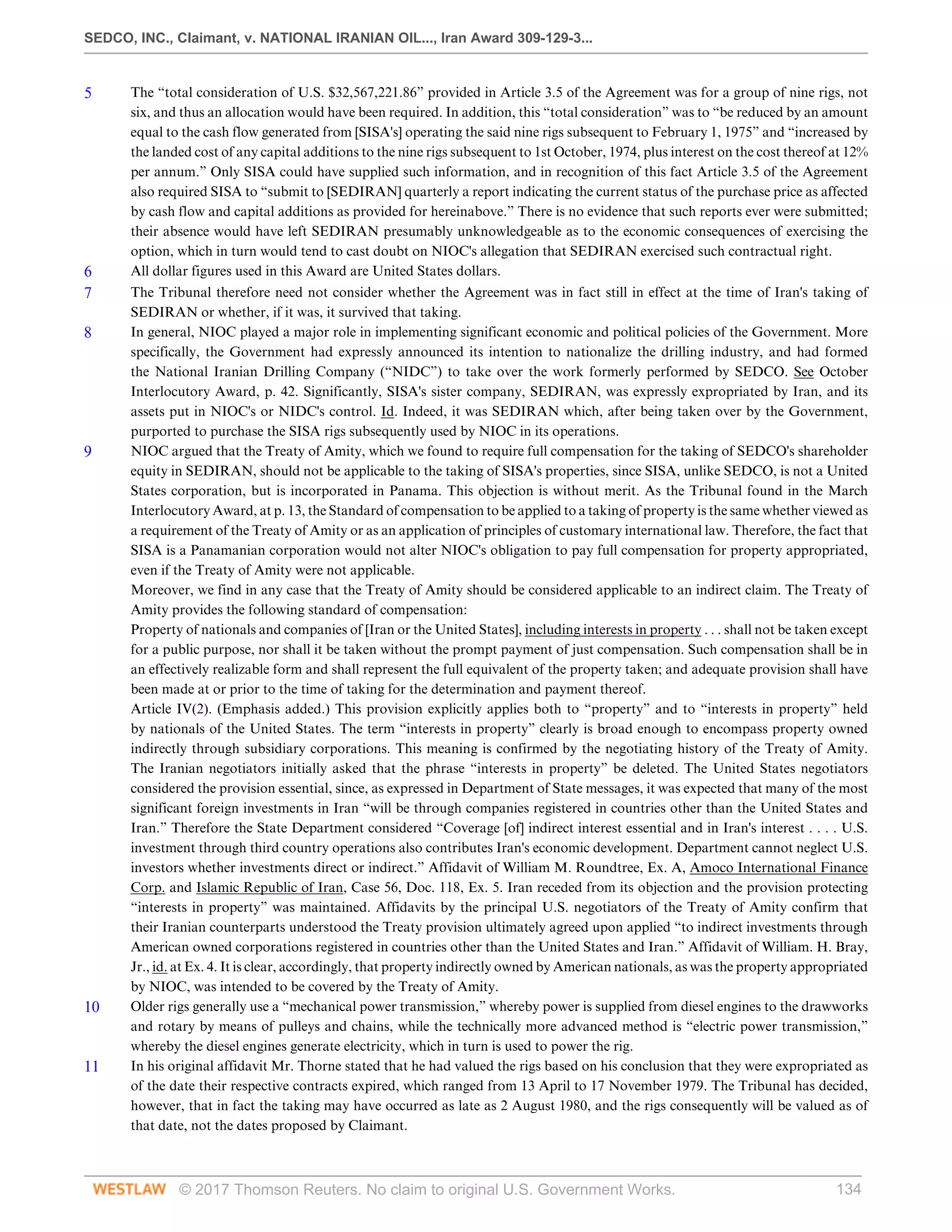SEDCO, INC., Claimant, v. NATIONAL IRANIAN OIL..., Iran Award 309-129-3...
© 2017 Thomson Reuters. No claim to original U.S. Government Works. 134
5 The “total consideration of U.S. $32,567,221.86” provided in Article 3.5 of the Agreement was for a group of nine rigs, not
six, and thus an allocation would have been required. In addition, this “total consideration” was to “be reduced by an amount
equal to the cash flow generated from [SISA's] operating the said nine rigs subsequent to February 1, 1975” and “increased by
the landed cost of any capital additions to the nine rigs subsequent to 1st October, 1974, plus interest on the cost thereof at 12%
per annum.” Only SISA could have supplied such information, and in recognition of this fact Article 3.5 of the Agreement
also required SISA to “submit to [SEDIRAN] quarterly a report indicating the current status of the purchase price as affected
by cash flow and capital additions as provided for hereinabove.” There is no evidence that such reports ever were submitted;
their absence would have left SEDIRAN presumably unknowledgeable as to the economic consequences of exercising the
option, which in turn would tend to cast doubt on NIOC's allegation that SEDIRAN exercised such contractual right.
6 All dollar figures used in this Award are United States dollars.
7 The Tribunal therefore need not consider whether the Agreement was in fact still in effect at the time of Iran's taking of
SEDIRAN or whether, if it was, it survived that taking.
8 In general, NIOC played a major role in implementing significant economic and political policies of the Government. More
specifically, the Government had expressly announced its intention to nationalize the drilling industry, and had formed
the National Iranian Drilling Company (“NIDC”) to take over the work formerly performed by SEDCO. See October
Interlocutory Award, p. 42. Significantly, SISA's sister company, SEDIRAN, was expressly expropriated by Iran, and its
assets put in NIOC's or NIDC's control. Id. Indeed, it was SEDIRAN which, after being taken over by the Government,
purported to purchase the SISA rigs subsequently used by NIOC in its operations.
9 NIOC argued that the Treaty of Amity, which we found to require full compensation for the taking of SEDCO's shareholder
equity in SEDIRAN, should not be applicable to the taking of SISA's properties, since SISA, unlike SEDCO, is not a United
States corporation, but is incorporated in Panama. This objection is without merit. As the Tribunal found in the March
Interlocutory Award, at p. 13, the Standard of compensation to be applied to a taking of property is the same whether viewed as
a requirement of the Treaty of Amity or as an application of principles of customary international law. Therefore, the fact that
SISA is a Panamanian corporation would not alter NIOC's obligation to pay full compensation for property appropriated,
even if the Treaty of Amity were not applicable.
Moreover, we find in any case that the Treaty of Amity should be considered applicable to an indirect claim. The Treaty of
Amity provides the following standard of compensation:
Property of nationals and companies of [Iran or the United States], including interests in property . . . shall not be taken except
for a public purpose, nor shall it be taken without the prompt payment of just compensation. Such compensation shall be in
an effectively realizable form and shall represent the full equivalent of the property taken; and adequate provision shall have
been made at or prior to the time of taking for the determination and payment thereof.
Article IV(2). (Emphasis added.) This provision explicitly applies both to “property” and to “interests in property” held
by nationals of the United States. The term “interests in property” clearly is broad enough to encompass property owned
indirectly through subsidiary corporations. This meaning is confirmed by the negotiating history of the Treaty of Amity.
The Iranian negotiators initially asked that the phrase “interests in property” be deleted. The United States negotiators
considered the provision essential, since, as expressed in Department of State messages, it was expected that many of the most
significant foreign investments in Iran “will be through companies registered in countries other than the United States and
Iran.” Therefore the State Department considered “Coverage [of] indirect interest essential and in Iran's interest . . . . U.S.
investment through third country operations also contributes Iran's economic development. Department cannot neglect U.S.
investors whether investments direct or indirect.” Affidavit of William M. Roundtree, Ex. A, Amoco International Finance
Corp. and Islamic Republic of Iran, Case 56, Doc. 118, Ex. 5. Iran receded from its objection and the provision protecting
“interests in property” was maintained. Affidavits by the principal U.S. negotiators of the Treaty of Amity confirm that
their Iranian counterparts understood the Treaty provision ultimately agreed upon applied “to indirect investments through
American owned corporations registered in countries other than the United States and Iran.” Affidavit of William. H. Bray,
Jr., id. at Ex. 4. It is clear, accordingly, that property indirectly owned by American nationals, as was the property appropriated
by NIOC, was intended to be covered by the Treaty of Amity.
10 Older rigs generally use a “mechanical power transmission,” whereby power is supplied from diesel engines to the drawworks
and rotary by means of pulleys and chains, while the technically more advanced method is “electric power transmission,”
whereby the diesel engines generate electricity, which in turn is used to power the rig.
11 In his original affidavit Mr. Thorne stated that he had valued the rigs based on his conclusion that they were expropriated as
of the date their respective contracts expired, which ranged from 13 April to 17 November 1979. The Tribunal has decided,
however, that in fact the taking may have occurred as late as 2 August 1980, and the rigs consequently will be valued as of
that date, not the dates proposed by Claimant.
 