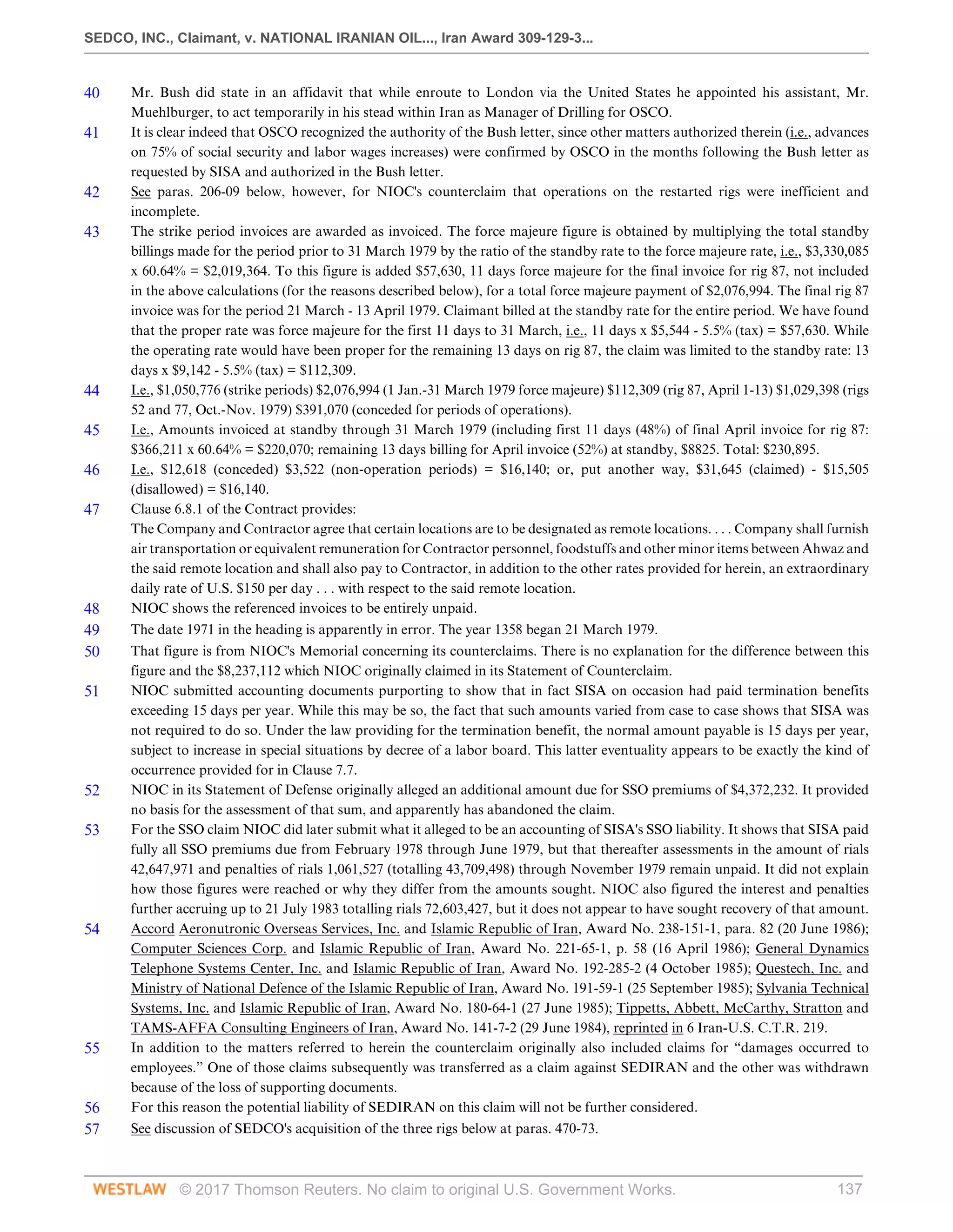 SEDCO, INC., Claimant, v. NATIONAL IRANIAN OIL..., Iran Award 309-129-3...
© 2017 Thomson Reuters. No claim to original U.S. Government Works. 137
40 Mr. Bush did state in an affidavit that while enroute to London via the United States he appointed his assistant, Mr.
Muehlburger, to act temporarily in his stead within Iran as Manager of Drilling for OSCO.
41 It is clear indeed that OSCO recognized the authority of the Bush letter, since other matters authorized therein (i.e., advances
on 75% of social security and labor wages increases) were confirmed by OSCO in the months following the Bush letter as
requested by SISA and authorized in the Bush letter.
42 See paras. 206-09 below, however, for NIOC's counterclaim that operations on the restarted rigs were inefficient and
incomplete.
43 The strike period invoices are awarded as invoiced. The force majeure figure is obtained by multiplying the total standby
billings made for the period prior to 31 March 1979 by the ratio of the standby rate to the force majeure rate, i.e., $3,330,085
x 60.64% = $2,019,364. To this figure is added $57,630, 11 days force majeure for the final invoice for rig 87, not included
in the above calculations (for the reasons described below), for a total force majeure payment of $2,076,994. The final rig 87
invoice was for the period 21 March - 13 April 1979. Claimant billed at the standby rate for the entire period. We have found
that the proper rate was force majeure for the first 11 days to 31 March, i.e., 11 days x $5,544 - 5.5% (tax) = $57,630. While
the operating rate would have been proper for the remaining 13 days on rig 87, the claim was limited to the standby rate: 13
days x $9,142 - 5.5% (tax) = $112,309.
44 I.e., $1,050,776 (strike periods) $2,076,994 (1 Jan.-31 March 1979 force majeure) $112,309 (rig 87, April 1-13) $1,029,398 (rigs
52 and 77, Oct.-Nov. 1979) $391,070 (conceded for periods of operations).
45 I.e., Amounts invoiced at standby through 31 March 1979 (including first 11 days (48%) of final April invoice for rig 87:
$366,211 x 60.64% = $220,070; remaining 13 days billing for April invoice (52%) at standby, $8825. Total: $230,895.
46 I.e., $12,618 (conceded) $3,522 (non-operation periods) = $16,140; or, put another way, $31,645 (claimed) - $15,505
(disallowed) = $16,140.
47 Clause 6.8.1 of the Contract provides:
The Company and Contractor agree that certain locations are to be designated as remote locations. . . . Company shall furnish
air transportation or equivalent remuneration for Contractor personnel, foodstuffs and other minor items between Ahwaz and
the said remote location and shall also pay to Contractor, in addition to the other rates provided for herein, an extraordinary
daily rate of U.S. $150 per day . . . with respect to the said remote location.
48 NIOC shows the referenced invoices to be entirely unpaid.
49 The date 1971 in the heading is apparently in error. The year 1358 began 21 March 1979.
50 That figure is from NIOC's Memorial concerning its counterclaims. There is no explanation for the difference between this
figure and the $8,237,112 which NIOC originally claimed in its Statement of Counterclaim.
51 NIOC submitted accounting documents purporting to show that in fact SISA on occasion had paid termination benefits
exceeding 15 days per year. While this may be so, the fact that such amounts varied from case to case shows that SISA was
not required to do so. Under the law providing for the termination benefit, the normal amount payable is 15 days per year,
subject to increase in special situations by decree of a labor board. This latter eventuality appears to be exactly the kind of
occurrence provided for in Clause 7.7.
52 NIOC in its Statement of Defense originally alleged an additional amount due for SSO premiums of $4,372,232. It provided
no basis for the assessment of that sum, and apparently has abandoned the claim.
53 For the SSO claim NIOC did later submit what it alleged to be an accounting of SISA's SSO liability. It shows that SISA paid
fully all SSO premiums due from February 1978 through June 1979, but that thereafter assessments in the amount of rials
42,647,971 and penalties of rials 1,061,527 (totalling 43,709,498) through November 1979 remain unpaid. It did not explain
how those figures were reached or why they differ from the amounts sought. NIOC also figured the interest and penalties
further accruing up to 21 July 1983 totalling rials 72,603,427, but it does not appear to have sought recovery of that amount.
54 Accord Aeronutronic Overseas Services, Inc. and Islamic Republic of Iran, Award No. 238-151-1, para. 82 (20 June 1986);
Computer Sciences Corp. and Islamic Republic of Iran, Award No. 221-65-1, p. 58 (16 April 1986); General Dynamics
Telephone Systems Center, Inc. and Islamic Republic of Iran, Award No. 192-285-2 (4 October 1985); Questech, Inc. and
Ministry of National Defence of the Islamic Republic of Iran, Award No. 191-59-1 (25 September 1985); Sylvania Technical
Systems, Inc. and Islamic Republic of Iran, Award No. 180-64-1 (27 June 1985); Tippetts, Abbett, McCarthy, Stratton and
TAMS-AFFA Consulting Engineers of Iran, Award No. 141-7-2 (29 June 1984), reprinted in 6 Iran-U.S. C.T.R. 219.
55 In addition to the matters referred to herein the counterclaim originally also included claims for “damages occurred to
employees.” One of those claims subsequently was transferred as a claim against SEDIRAN and the other was withdrawn
because of the loss of supporting documents.
56 For this reason the potential liability of SEDIRAN on this claim will not be further considered.
57 See discussion of SEDCO's acquisition of the three rigs below at paras. 470-73.
 