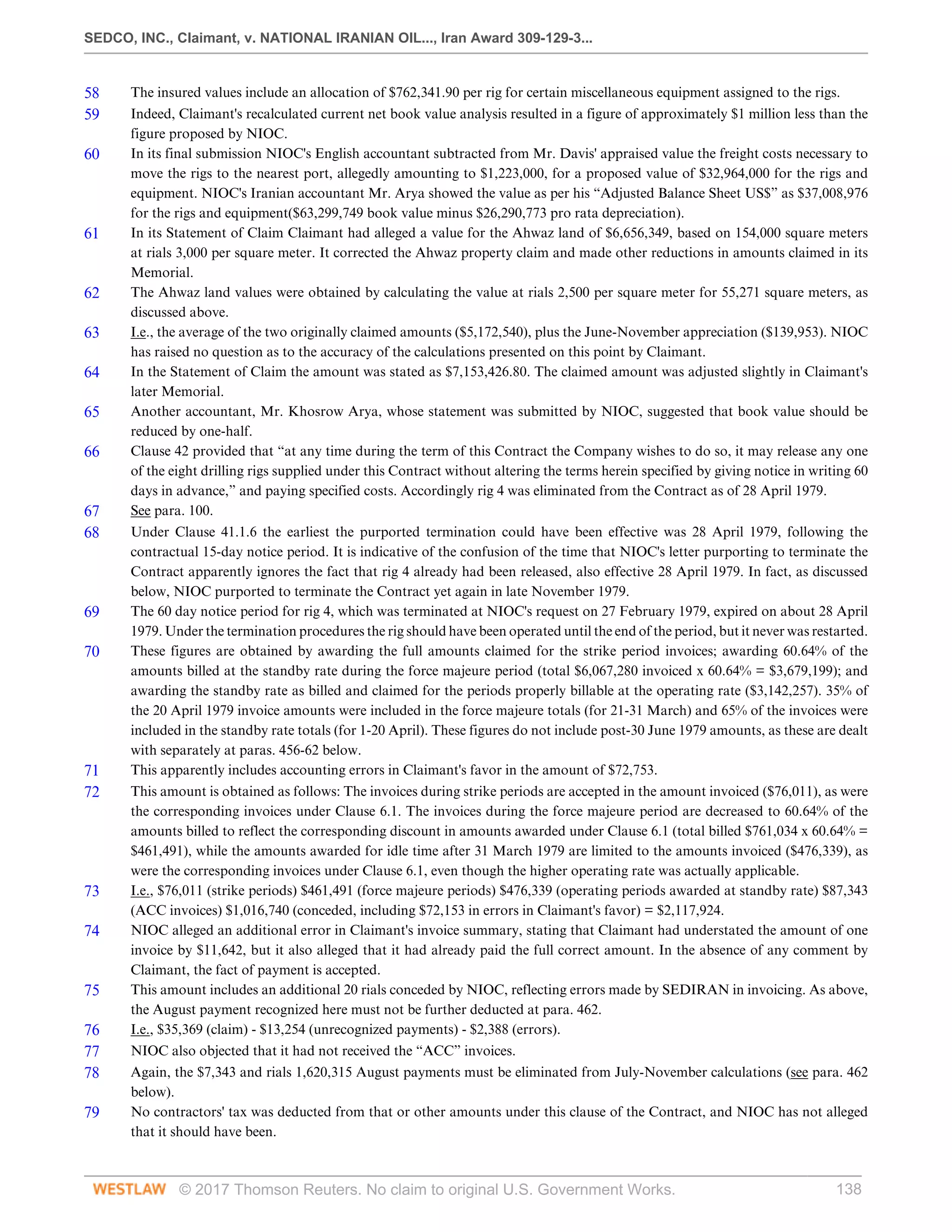 SEDCO, INC., Claimant, v. NATIONAL IRANIAN OIL..., Iran Award 309-129-3...
© 2017 Thomson Reuters. No claim to original U.S. Government Works. 138
58 The insured values include an allocation of $762,341.90 per rig for certain miscellaneous equipment assigned to the rigs.
59 Indeed, Claimant's recalculated current net book value analysis resulted in a figure of approximately $1 million less than the
figure proposed by NIOC.
60 In its final submission NIOC's English accountant subtracted from Mr. Davis' appraised value the freight costs necessary to
move the rigs to the nearest port, allegedly amounting to $1,223,000, for a proposed value of $32,964,000 for the rigs and
equipment. NIOC's Iranian accountant Mr. Arya showed the value as per his “Adjusted Balance Sheet US$” as $37,008,976
for the rigs and equipment($63,299,749 book value minus $26,290,773 pro rata depreciation).
61 In its Statement of Claim Claimant had alleged a value for the Ahwaz land of $6,656,349, based on 154,000 square meters
at rials 3,000 per square meter. It corrected the Ahwaz property claim and made other reductions in amounts claimed in its
Memorial.
62 The Ahwaz land values were obtained by calculating the value at rials 2,500 per square meter for 55,271 square meters, as
discussed above.
63 I.e., the average of the two originally claimed amounts ($5,172,540), plus the June-November appreciation ($139,953). NIOC
has raised no question as to the accuracy of the calculations presented on this point by Claimant.
64 In the Statement of Claim the amount was stated as $7,153,426.80. The claimed amount was adjusted slightly in Claimant's
later Memorial.
65 Another accountant, Mr. Khosrow Arya, whose statement was submitted by NIOC, suggested that book value should be
reduced by one-half.
66 Clause 42 provided that “at any time during the term of this Contract the Company wishes to do so, it may release any one
of the eight drilling rigs supplied under this Contract without altering the terms herein specified by giving notice in writing 60
days in advance,” and paying specified costs. Accordingly rig 4 was eliminated from the Contract as of 28 April 1979.
67 See para. 100.
68 Under Clause 41.1.6 the earliest the purported termination could have been effective was 28 April 1979, following the
contractual 15-day notice period. It is indicative of the confusion of the time that NIOC's letter purporting to terminate the
Contract apparently ignores the fact that rig 4 already had been released, also effective 28 April 1979. In fact, as discussed
below, NIOC purported to terminate the Contract yet again in late November 1979.
69 The 60 day notice period for rig 4, which was terminated at NIOC's request on 27 February 1979, expired on about 28 April
1979. Under the termination procedures the rig should have been operated until the end of the period, but it never was restarted.
70 These figures are obtained by awarding the full amounts claimed for the strike period invoices; awarding 60.64% of the
amounts billed at the standby rate during the force majeure period (total $6,067,280 invoiced x 60.64% = $3,679,199); and
awarding the standby rate as billed and claimed for the periods properly billable at the operating rate ($3,142,257). 35% of
the 20 April 1979 invoice amounts were included in the force majeure totals (for 21-31 March) and 65% of the invoices were
included in the standby rate totals (for 1-20 April). These figures do not include post-30 June 1979 amounts, as these are dealt
with separately at paras. 456-62 below.
71 This apparently includes accounting errors in Claimant's favor in the amount of $72,753.
72 This amount is obtained as follows: The invoices during strike periods are accepted in the amount invoiced ($76,011), as were
the corresponding invoices under Clause 6.1. The invoices during the force majeure period are decreased to 60.64% of the
amounts billed to reflect the corresponding discount in amounts awarded under Clause 6.1 (total billed $761,034 x 60.64% =
$461,491), while the amounts awarded for idle time after 31 March 1979 are limited to the amounts invoiced ($476,339), as
were the corresponding invoices under Clause 6.1, even though the higher operating rate was actually applicable.
73 I.e., $76,011 (strike periods) $461,491 (force majeure periods) $476,339 (operating periods awarded at standby rate) $87,343
(ACC invoices) $1,016,740 (conceded, including $72,153 in errors in Claimant's favor) = $2,117,924.
74 NIOC alleged an additional error in Claimant's invoice summary, stating that Claimant had understated the amount of one
invoice by $11,642, but it also alleged that it had already paid the full correct amount. In the absence of any comment by
Claimant, the fact of payment is accepted.
75 This amount includes an additional 20 rials conceded by NIOC, reflecting errors made by SEDIRAN in invoicing. As above,
the August payment recognized here must not be further deducted at para. 462.
76 I.e., $35,369 (claim) - $13,254 (unrecognized payments) - $2,388 (errors).
77 NIOC also objected that it had not received the “ACC” invoices.
78 Again, the $7,343 and rials 1,620,315 August payments must be eliminated from July-November calculations (see para. 462
below).
79 No contractors' tax was deducted from that or other amounts under this clause of the Contract, and NIOC has not alleged
that it should have been.
 
