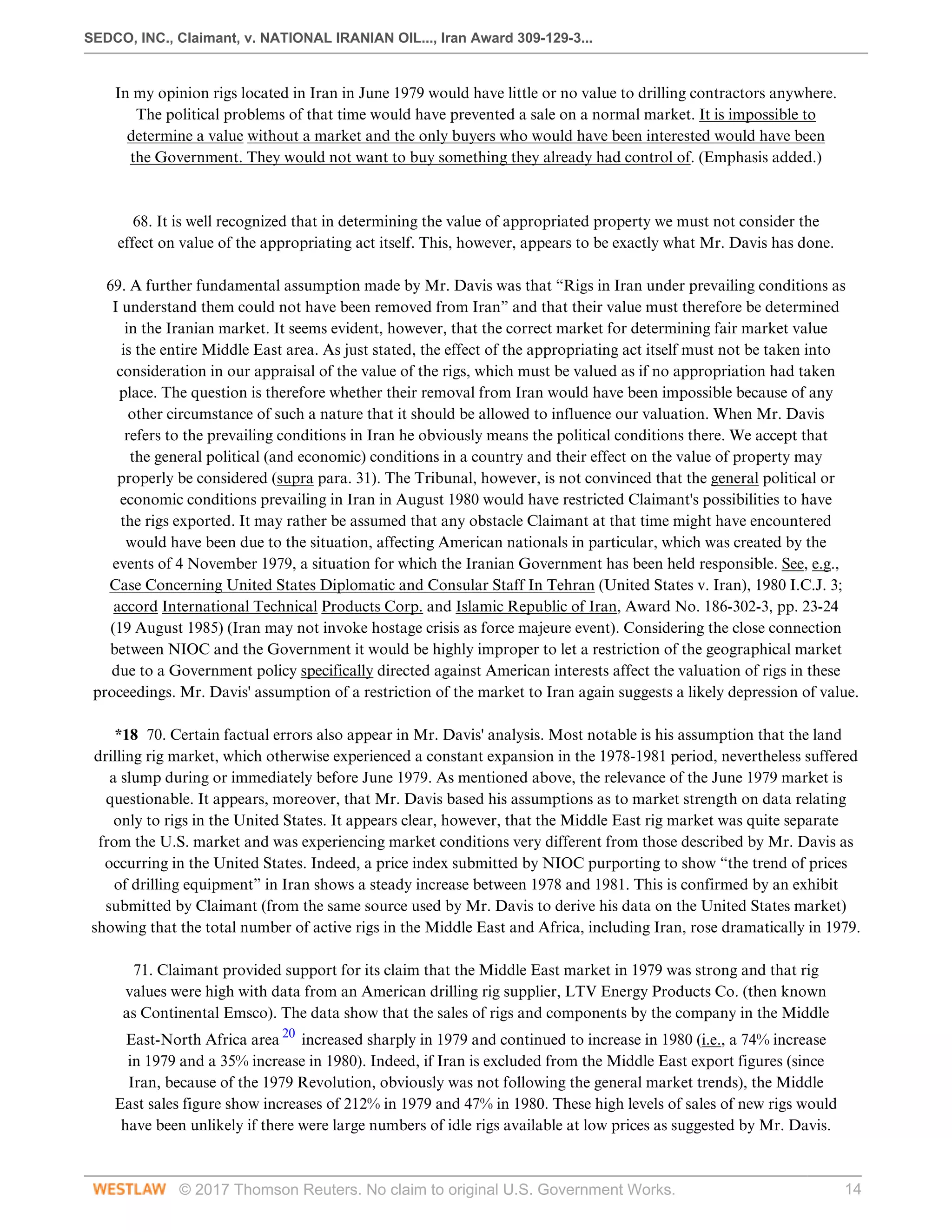 SEDCO, INC., Claimant, v. NATIONAL IRANIAN OIL..., Iran Award 309-129-3...
© 2017 Thomson Reuters. No claim to original U.S. Government Works. 14
In my opinion rigs located in Iran in June 1979 would have little or no value to drilling contractors anywhere.
The political problems of that time would have prevented a sale on a normal market. It is impossible to
determine a value without a market and the only buyers who would have been interested would have been
the Government. They would not want to buy something they already had control of. (Emphasis added.)
 
 
68. It is well recognized that in determining the value of appropriated property we must not consider the
effect on value of the appropriating act itself. This, however, appears to be exactly what Mr. Davis has done.
 
69. A further fundamental assumption made by Mr. Davis was that “Rigs in Iran under prevailing conditions as
I understand them could not have been removed from Iran” and that their value must therefore be determined
in the Iranian market. It seems evident, however, that the correct market for determining fair market value
is the entire Middle East area. As just stated, the effect of the appropriating act itself must not be taken into
consideration in our appraisal of the value of the rigs, which must be valued as if no appropriation had taken
place. The question is therefore whether their removal from Iran would have been impossible because of any
other circumstance of such a nature that it should be allowed to influence our valuation. When Mr. Davis
refers to the prevailing conditions in Iran he obviously means the political conditions there. We accept that
the general political (and economic) conditions in a country and their effect on the value of property may
properly be considered (supra para. 31). The Tribunal, however, is not convinced that the general political or
economic conditions prevailing in Iran in August 1980 would have restricted Claimant's possibilities to have
the rigs exported. It may rather be assumed that any obstacle Claimant at that time might have encountered
would have been due to the situation, affecting American nationals in particular, which was created by the
events of 4 November 1979, a situation for which the Iranian Government has been held responsible. See, e.g.,
Case Concerning United States Diplomatic and Consular Staff In Tehran (United States v. Iran), 1980 I.C.J. 3;
accord International Technical Products Corp. and Islamic Republic of Iran, Award No. 186-302-3, pp. 23-24
(19 August 1985) (Iran may not invoke hostage crisis as force majeure event). Considering the close connection
between NIOC and the Government it would be highly improper to let a restriction of the geographical market
due to a Government policy specifically directed against American interests affect the valuation of rigs in these
proceedings. Mr. Davis' assumption of a restriction of the market to Iran again suggests a likely depression of value.
 
*18 70. Certain factual errors also appear in Mr. Davis' analysis. Most notable is his assumption that the land
drilling rig market, which otherwise experienced a constant expansion in the 1978-1981 period, nevertheless suffered
a slump during or immediately before June 1979. As mentioned above, the relevance of the June 1979 market is
questionable. It appears, moreover, that Mr. Davis based his assumptions as to market strength on data relating
only to rigs in the United States. It appears clear, however, that the Middle East rig market was quite separate
from the U.S. market and was experiencing market conditions very different from those described by Mr. Davis as
occurring in the United States. Indeed, a price index submitted by NIOC purporting to show “the trend of prices
of drilling equipment” in Iran shows a steady increase between 1978 and 1981. This is confirmed by an exhibit
submitted by Claimant (from the same source used by Mr. Davis to derive his data on the United States market)
showing that the total number of active rigs in the Middle East and Africa, including Iran, rose dramatically in 1979.
 
71. Claimant provided support for its claim that the Middle East market in 1979 was strong and that rig
values were high with data from an American drilling rig supplier, LTV Energy Products Co. (then known
as Continental Emsco). The data show that the sales of rigs and components by the company in the Middle
East-North Africa area 20
increased sharply in 1979 and continued to increase in 1980 (i.e., a 74% increase
in 1979 and a 35% increase in 1980). Indeed, if Iran is excluded from the Middle East export figures (since
Iran, because of the 1979 Revolution, obviously was not following the general market trends), the Middle
East sales figure show increases of 212% in 1979 and 47% in 1980. These high levels of sales of new rigs would
have been unlikely if there were large numbers of idle rigs available at low prices as suggested by Mr. Davis.
 