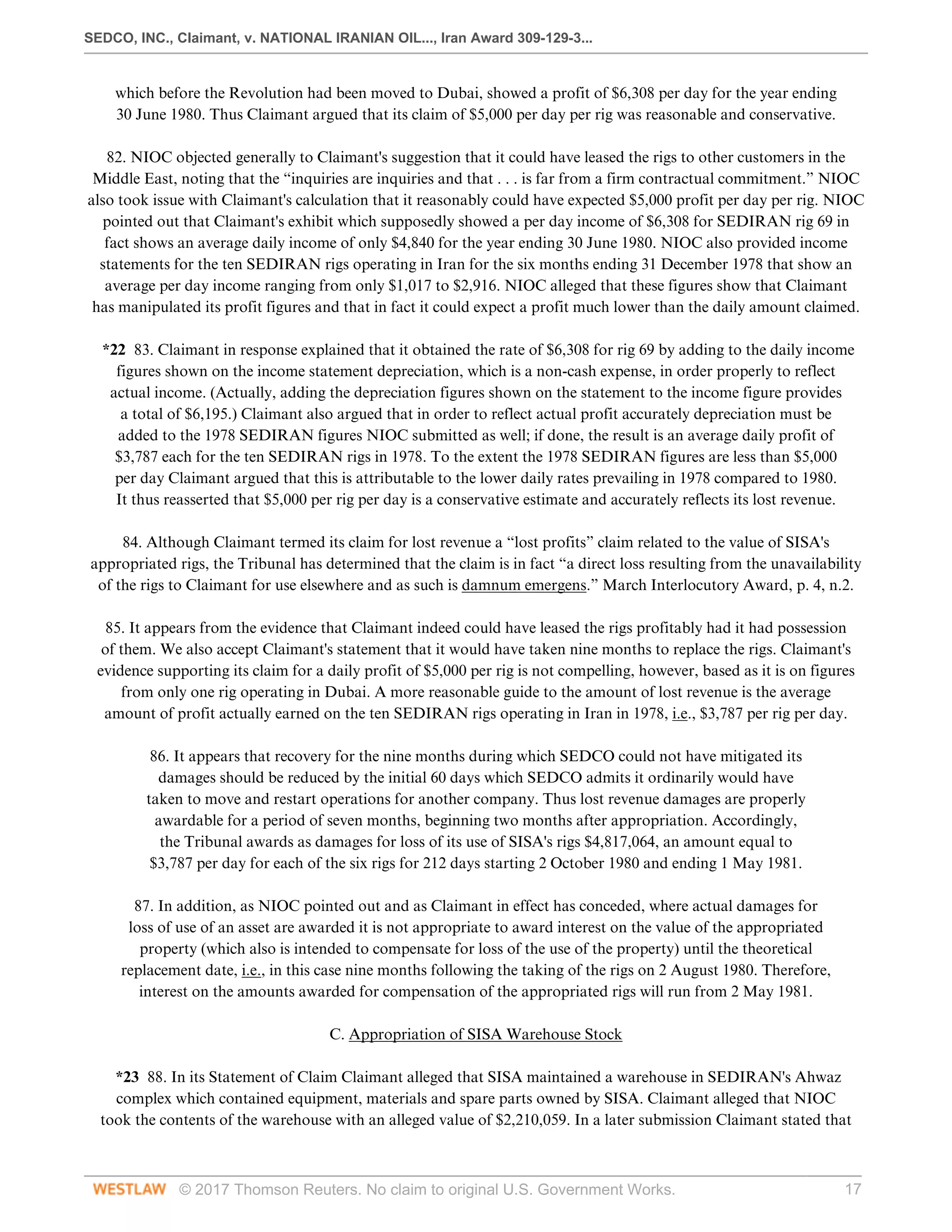 SEDCO, INC., Claimant, v. NATIONAL IRANIAN OIL..., Iran Award 309-129-3...
© 2017 Thomson Reuters. No claim to original U.S. Government Works. 17
which before the Revolution had been moved to Dubai, showed a profit of $6,308 per day for the year ending
30 June 1980. Thus Claimant argued that its claim of $5,000 per day per rig was reasonable and conservative.
 
82. NIOC objected generally to Claimant's suggestion that it could have leased the rigs to other customers in the
Middle East, noting that the “inquiries are inquiries and that . . . is far from a firm contractual commitment.” NIOC
also took issue with Claimant's calculation that it reasonably could have expected $5,000 profit per day per rig. NIOC
pointed out that Claimant's exhibit which supposedly showed a per day income of $6,308 for SEDIRAN rig 69 in
fact shows an average daily income of only $4,840 for the year ending 30 June 1980. NIOC also provided income
statements for the ten SEDIRAN rigs operating in Iran for the six months ending 31 December 1978 that show an
average per day income ranging from only $1,017 to $2,916. NIOC alleged that these figures show that Claimant
has manipulated its profit figures and that in fact it could expect a profit much lower than the daily amount claimed.
 
*22 83. Claimant in response explained that it obtained the rate of $6,308 for rig 69 by adding to the daily income
figures shown on the income statement depreciation, which is a non-cash expense, in order properly to reflect
actual income. (Actually, adding the depreciation figures shown on the statement to the income figure provides
a total of $6,195.) Claimant also argued that in order to reflect actual profit accurately depreciation must be
added to the 1978 SEDIRAN figures NIOC submitted as well; if done, the result is an average daily profit of
$3,787 each for the ten SEDIRAN rigs in 1978. To the extent the 1978 SEDIRAN figures are less than $5,000
per day Claimant argued that this is attributable to the lower daily rates prevailing in 1978 compared to 1980.
It thus reasserted that $5,000 per rig per day is a conservative estimate and accurately reflects its lost revenue.
 
84. Although Claimant termed its claim for lost revenue a “lost profits” claim related to the value of SISA's
appropriated rigs, the Tribunal has determined that the claim is in fact “a direct loss resulting from the unavailability
of the rigs to Claimant for use elsewhere and as such is damnum emergens.” March Interlocutory Award, p. 4, n.2.
 
85. It appears from the evidence that Claimant indeed could have leased the rigs profitably had it had possession
of them. We also accept Claimant's statement that it would have taken nine months to replace the rigs. Claimant's
evidence supporting its claim for a daily profit of $5,000 per rig is not compelling, however, based as it is on figures
from only one rig operating in Dubai. A more reasonable guide to the amount of lost revenue is the average
amount of profit actually earned on the ten SEDIRAN rigs operating in Iran in 1978, i.e., $3,787 per rig per day.
 
86. It appears that recovery for the nine months during which SEDCO could not have mitigated its
damages should be reduced by the initial 60 days which SEDCO admits it ordinarily would have
taken to move and restart operations for another company. Thus lost revenue damages are properly
awardable for a period of seven months, beginning two months after appropriation. Accordingly,
the Tribunal awards as damages for loss of its use of SISA's rigs $4,817,064, an amount equal to
$3,787 per day for each of the six rigs for 212 days starting 2 October 1980 and ending 1 May 1981.
 
87. In addition, as NIOC pointed out and as Claimant in effect has conceded, where actual damages for
loss of use of an asset are awarded it is not appropriate to award interest on the value of the appropriated
property (which also is intended to compensate for loss of the use of the property) until the theoretical
replacement date, i.e., in this case nine months following the taking of the rigs on 2 August 1980. Therefore,
interest on the amounts awarded for compensation of the appropriated rigs will run from 2 May 1981.
  
C. Appropriation of SISA Warehouse Stock
 
*23 88. In its Statement of Claim Claimant alleged that SISA maintained a warehouse in SEDIRAN's Ahwaz
complex which contained equipment, materials and spare parts owned by SISA. Claimant alleged that NIOC
took the contents of the warehouse with an alleged value of $2,210,059. In a later submission Claimant stated that
 