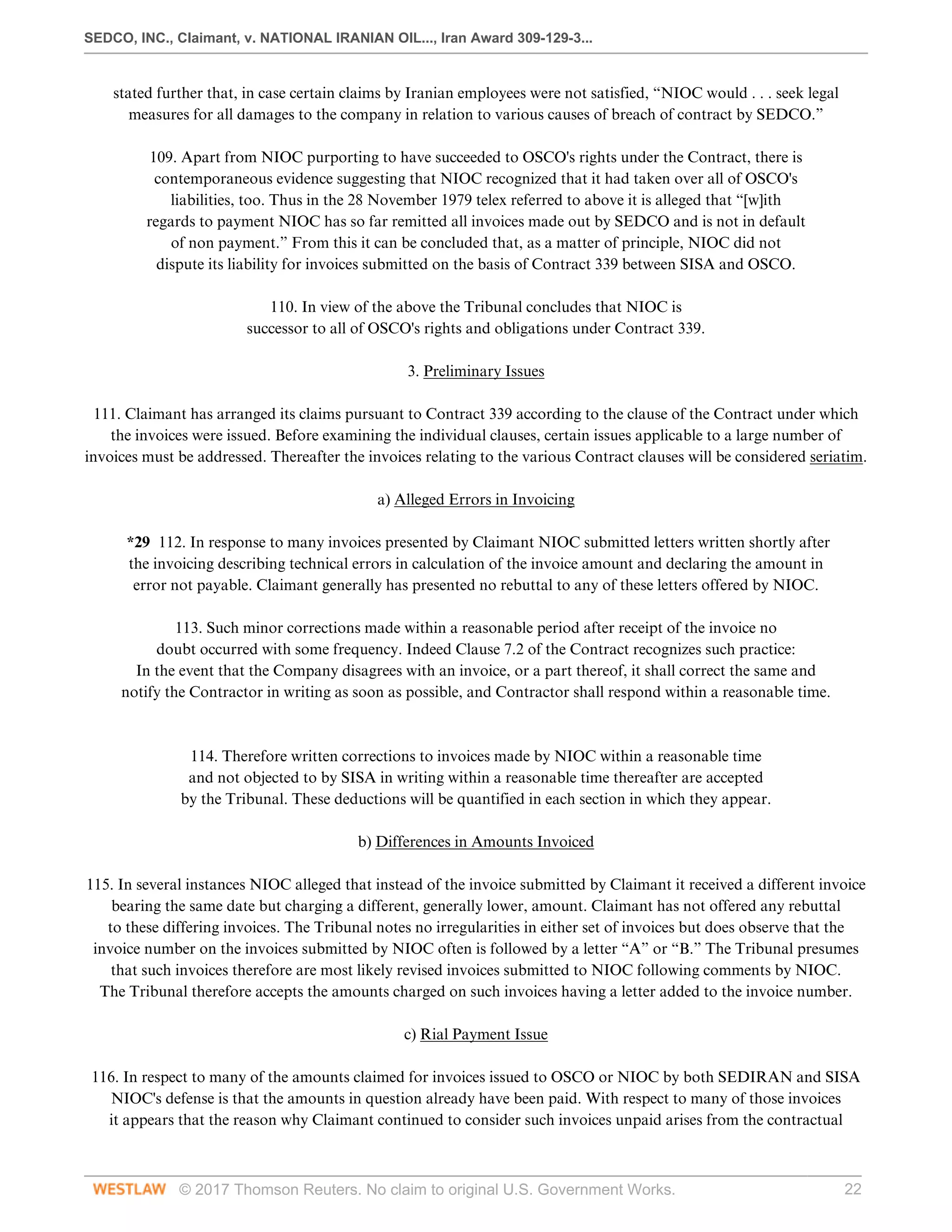 SEDCO, INC., Claimant, v. NATIONAL IRANIAN OIL..., Iran Award 309-129-3...
© 2017 Thomson Reuters. No claim to original U.S. Government Works. 22
stated further that, in case certain claims by Iranian employees were not satisfied, “NIOC would . . . seek legal
measures for all damages to the company in relation to various causes of breach of contract by SEDCO.”
 
109. Apart from NIOC purporting to have succeeded to OSCO's rights under the Contract, there is
contemporaneous evidence suggesting that NIOC recognized that it had taken over all of OSCO's
liabilities, too. Thus in the 28 November 1979 telex referred to above it is alleged that “[w]ith
regards to payment NIOC has so far remitted all invoices made out by SEDCO and is not in default
of non payment.” From this it can be concluded that, as a matter of principle, NIOC did not
dispute its liability for invoices submitted on the basis of Contract 339 between SISA and OSCO.
 
110. In view of the above the Tribunal concludes that NIOC is
successor to all of OSCO's rights and obligations under Contract 339.
  
3. Preliminary Issues
 
111. Claimant has arranged its claims pursuant to Contract 339 according to the clause of the Contract under which
the invoices were issued. Before examining the individual clauses, certain issues applicable to a large number of
invoices must be addressed. Thereafter the invoices relating to the various Contract clauses will be considered seriatim.
  
a) Alleged Errors in Invoicing
 
*29 112. In response to many invoices presented by Claimant NIOC submitted letters written shortly after
the invoicing describing technical errors in calculation of the invoice amount and declaring the amount in
error not payable. Claimant generally has presented no rebuttal to any of these letters offered by NIOC.
 
113. Such minor corrections made within a reasonable period after receipt of the invoice no
doubt occurred with some frequency. Indeed Clause 7.2 of the Contract recognizes such practice:
In the event that the Company disagrees with an invoice, or a part thereof, it shall correct the same and
notify the Contractor in writing as soon as possible, and Contractor shall respond within a reasonable time.
 
 
114. Therefore written corrections to invoices made by NIOC within a reasonable time
and not objected to by SISA in writing within a reasonable time thereafter are accepted
by the Tribunal. These deductions will be quantified in each section in which they appear.
  
b) Differences in Amounts Invoiced
 
115. In several instances NIOC alleged that instead of the invoice submitted by Claimant it received a different invoice
bearing the same date but charging a different, generally lower, amount. Claimant has not offered any rebuttal
to these differing invoices. The Tribunal notes no irregularities in either set of invoices but does observe that the
invoice number on the invoices submitted by NIOC often is followed by a letter “A” or “B.” The Tribunal presumes
that such invoices therefore are most likely revised invoices submitted to NIOC following comments by NIOC.
The Tribunal therefore accepts the amounts charged on such invoices having a letter added to the invoice number.
  
c) Rial Payment Issue
 
116. In respect to many of the amounts claimed for invoices issued to OSCO or NIOC by both SEDIRAN and SISA
NIOC's defense is that the amounts in question already have been paid. With respect to many of those invoices
it appears that the reason why Claimant continued to consider such invoices unpaid arises from the contractual
 
