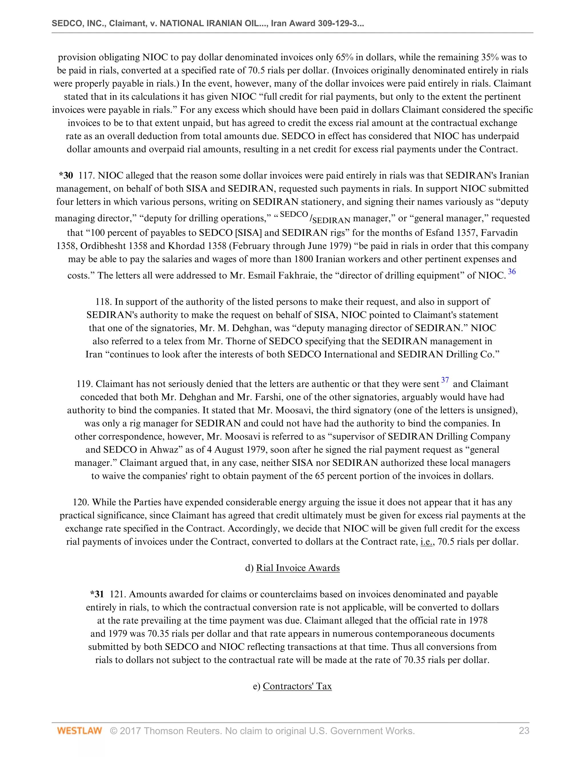 SEDCO, INC., Claimant, v. NATIONAL IRANIAN OIL..., Iran Award 309-129-3...
© 2017 Thomson Reuters. No claim to original U.S. Government Works. 23
provision obligating NIOC to pay dollar denominated invoices only 65% in dollars, while the remaining 35% was to
be paid in rials, converted at a specified rate of 70.5 rials per dollar. (Invoices originally denominated entirely in rials
were properly payable in rials.) In the event, however, many of the dollar invoices were paid entirely in rials. Claimant
stated that in its calculations it has given NIOC “full credit for rial payments, but only to the extent the pertinent
invoices were payable in rials.” For any excess which should have been paid in dollars Claimant considered the specific
invoices to be to that extent unpaid, but has agreed to credit the excess rial amount at the contractual exchange
rate as an overall deduction from total amounts due. SEDCO in effect has considered that NIOC has underpaid
dollar amounts and overpaid rial amounts, resulting in a net credit for excess rial payments under the Contract.
 
*30 117. NIOC alleged that the reason some dollar invoices were paid entirely in rials was that SEDIRAN's Iranian
management, on behalf of both SISA and SEDIRAN, requested such payments in rials. In support NIOC submitted
four letters in which various persons, writing on SEDIRAN stationery, and signing their names variously as “deputy
managing director,” “deputy for drilling operations,” “ SEDCO
/SEDIRAN manager,” or “general manager,” requested
that “100 percent of payables to SEDCO [SISA] and SEDIRAN rigs” for the months of Esfand 1357, Farvadin
1358, Ordibhesht 1358 and Khordad 1358 (February through June 1979) “be paid in rials in order that this company
may be able to pay the salaries and wages of more than 1800 Iranian workers and other pertinent expenses and
costs.” The letters all were addressed to Mr. Esmail Fakhraie, the “director of drilling equipment” of NIOC. 36
 
118. In support of the authority of the listed persons to make their request, and also in support of
SEDIRAN's authority to make the request on behalf of SISA, NIOC pointed to Claimant's statement
that one of the signatories, Mr. M. Dehghan, was “deputy managing director of SEDIRAN.” NIOC
also referred to a telex from Mr. Thorne of SEDCO specifying that the SEDIRAN management in
Iran “continues to look after the interests of both SEDCO International and SEDIRAN Drilling Co.”
 
119. Claimant has not seriously denied that the letters are authentic or that they were sent 37
and Claimant
conceded that both Mr. Dehghan and Mr. Farshi, one of the other signatories, arguably would have had
authority to bind the companies. It stated that Mr. Moosavi, the third signatory (one of the letters is unsigned),
was only a rig manager for SEDIRAN and could not have had the authority to bind the companies. In
other correspondence, however, Mr. Moosavi is referred to as “supervisor of SEDIRAN Drilling Company
and SEDCO in Ahwaz” as of 4 August 1979, soon after he signed the rial payment request as “general
manager.” Claimant argued that, in any case, neither SISA nor SEDIRAN authorized these local managers
to waive the companies' right to obtain payment of the 65 percent portion of the invoices in dollars.
 
120. While the Parties have expended considerable energy arguing the issue it does not appear that it has any
practical significance, since Claimant has agreed that credit ultimately must be given for excess rial payments at the
exchange rate specified in the Contract. Accordingly, we decide that NIOC will be given full credit for the excess
rial payments of invoices under the Contract, converted to dollars at the Contract rate, i.e., 70.5 rials per dollar.
  
d) Rial Invoice Awards
 
*31 121. Amounts awarded for claims or counterclaims based on invoices denominated and payable
entirely in rials, to which the contractual conversion rate is not applicable, will be converted to dollars
at the rate prevailing at the time payment was due. Claimant alleged that the official rate in 1978
and 1979 was 70.35 rials per dollar and that rate appears in numerous contemporaneous documents
submitted by both SEDCO and NIOC reflecting transactions at that time. Thus all conversions from
rials to dollars not subject to the contractual rate will be made at the rate of 70.35 rials per dollar.
  
e) Contractors' Tax
 