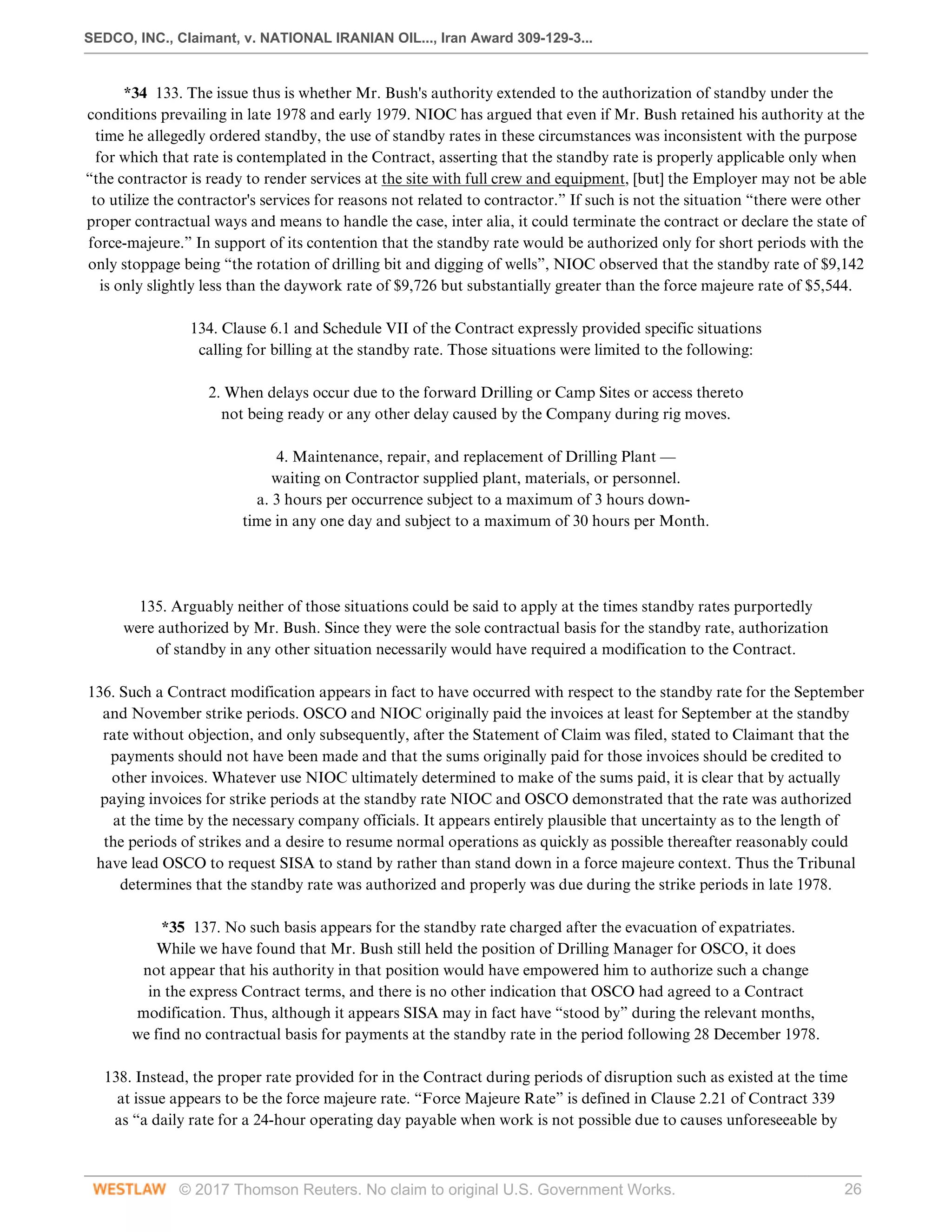 SEDCO, INC., Claimant, v. NATIONAL IRANIAN OIL..., Iran Award 309-129-3...
© 2017 Thomson Reuters. No claim to original U.S. Government Works. 26
*34 133. The issue thus is whether Mr. Bush's authority extended to the authorization of standby under the
conditions prevailing in late 1978 and early 1979. NIOC has argued that even if Mr. Bush retained his authority at the
time he allegedly ordered standby, the use of standby rates in these circumstances was inconsistent with the purpose
for which that rate is contemplated in the Contract, asserting that the standby rate is properly applicable only when
“the contractor is ready to render services at the site with full crew and equipment, [but] the Employer may not be able
to utilize the contractor's services for reasons not related to contractor.” If such is not the situation “there were other
proper contractual ways and means to handle the case, inter alia, it could terminate the contract or declare the state of
force-majeure.” In support of its contention that the standby rate would be authorized only for short periods with the
only stoppage being “the rotation of drilling bit and digging of wells”, NIOC observed that the standby rate of $9,142
is only slightly less than the daywork rate of $9,726 but substantially greater than the force majeure rate of $5,544.
 
134. Clause 6.1 and Schedule VII of the Contract expressly provided specific situations
calling for billing at the standby rate. Those situations were limited to the following:
 
2. When delays occur due to the forward Drilling or Camp Sites or access thereto
not being ready or any other delay caused by the Company during rig moves.
 
4. Maintenance, repair, and replacement of Drilling Plant —
waiting on Contractor supplied plant, materials, or personnel.
a. 3 hours per occurrence subject to a maximum of 3 hours down-
time in any one day and subject to a maximum of 30 hours per Month.
 
 
 
135. Arguably neither of those situations could be said to apply at the times standby rates purportedly
were authorized by Mr. Bush. Since they were the sole contractual basis for the standby rate, authorization
of standby in any other situation necessarily would have required a modification to the Contract.
 
136. Such a Contract modification appears in fact to have occurred with respect to the standby rate for the September
and November strike periods. OSCO and NIOC originally paid the invoices at least for September at the standby
rate without objection, and only subsequently, after the Statement of Claim was filed, stated to Claimant that the
payments should not have been made and that the sums originally paid for those invoices should be credited to
other invoices. Whatever use NIOC ultimately determined to make of the sums paid, it is clear that by actually
paying invoices for strike periods at the standby rate NIOC and OSCO demonstrated that the rate was authorized
at the time by the necessary company officials. It appears entirely plausible that uncertainty as to the length of
the periods of strikes and a desire to resume normal operations as quickly as possible thereafter reasonably could
have lead OSCO to request SISA to stand by rather than stand down in a force majeure context. Thus the Tribunal
determines that the standby rate was authorized and properly was due during the strike periods in late 1978.
 
*35 137. No such basis appears for the standby rate charged after the evacuation of expatriates.
While we have found that Mr. Bush still held the position of Drilling Manager for OSCO, it does
not appear that his authority in that position would have empowered him to authorize such a change
in the express Contract terms, and there is no other indication that OSCO had agreed to a Contract
modification. Thus, although it appears SISA may in fact have “stood by” during the relevant months,
we find no contractual basis for payments at the standby rate in the period following 28 December 1978.
 
138. Instead, the proper rate provided for in the Contract during periods of disruption such as existed at the time
at issue appears to be the force majeure rate. “Force Majeure Rate” is defined in Clause 2.21 of Contract 339
as “a daily rate for a 24-hour operating day payable when work is not possible due to causes unforeseeable by
 