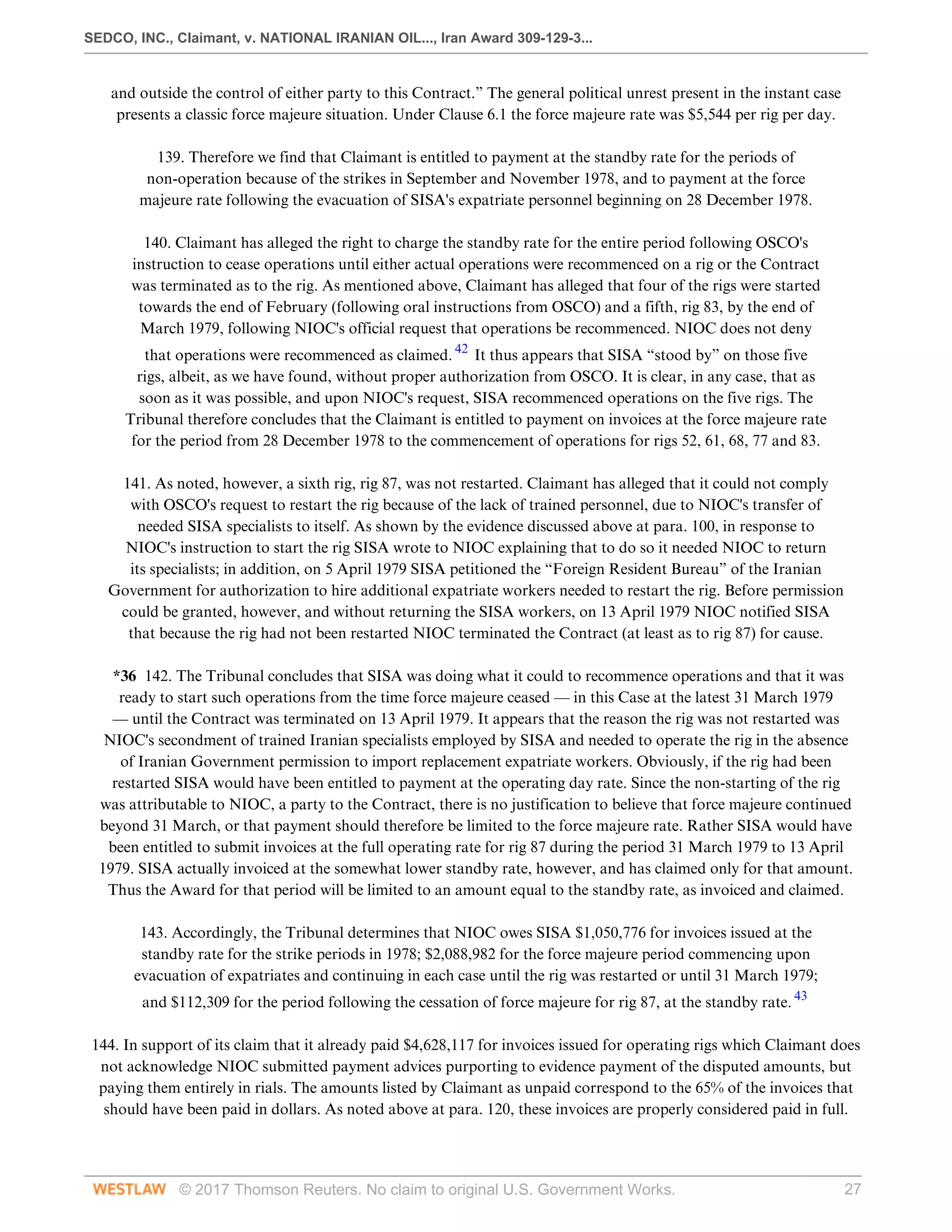 SEDCO, INC., Claimant, v. NATIONAL IRANIAN OIL..., Iran Award 309-129-3...
© 2017 Thomson Reuters. No claim to original U.S. Government Works. 27
and outside the control of either party to this Contract.” The general political unrest present in the instant case
presents a classic force majeure situation. Under Clause 6.1 the force majeure rate was $5,544 per rig per day.
 
139. Therefore we find that Claimant is entitled to payment at the standby rate for the periods of
non-operation because of the strikes in September and November 1978, and to payment at the force
majeure rate following the evacuation of SISA's expatriate personnel beginning on 28 December 1978.
 
140. Claimant has alleged the right to charge the standby rate for the entire period following OSCO's
instruction to cease operations until either actual operations were recommenced on a rig or the Contract
was terminated as to the rig. As mentioned above, Claimant has alleged that four of the rigs were started
towards the end of February (following oral instructions from OSCO) and a fifth, rig 83, by the end of
March 1979, following NIOC's official request that operations be recommenced. NIOC does not deny
that operations were recommenced as claimed. 42
It thus appears that SISA “stood by” on those five
rigs, albeit, as we have found, without proper authorization from OSCO. It is clear, in any case, that as
soon as it was possible, and upon NIOC's request, SISA recommenced operations on the five rigs. The
Tribunal therefore concludes that the Claimant is entitled to payment on invoices at the force majeure rate
for the period from 28 December 1978 to the commencement of operations for rigs 52, 61, 68, 77 and 83.
 
141. As noted, however, a sixth rig, rig 87, was not restarted. Claimant has alleged that it could not comply
with OSCO's request to restart the rig because of the lack of trained personnel, due to NIOC's transfer of
needed SISA specialists to itself. As shown by the evidence discussed above at para. 100, in response to
NIOC's instruction to start the rig SISA wrote to NIOC explaining that to do so it needed NIOC to return
its specialists; in addition, on 5 April 1979 SISA petitioned the “Foreign Resident Bureau” of the Iranian
Government for authorization to hire additional expatriate workers needed to restart the rig. Before permission
could be granted, however, and without returning the SISA workers, on 13 April 1979 NIOC notified SISA
that because the rig had not been restarted NIOC terminated the Contract (at least as to rig 87) for cause.
 
*36 142. The Tribunal concludes that SISA was doing what it could to recommence operations and that it was
ready to start such operations from the time force majeure ceased — in this Case at the latest 31 March 1979
— until the Contract was terminated on 13 April 1979. It appears that the reason the rig was not restarted was
NIOC's secondment of trained Iranian specialists employed by SISA and needed to operate the rig in the absence
of Iranian Government permission to import replacement expatriate workers. Obviously, if the rig had been
restarted SISA would have been entitled to payment at the operating day rate. Since the non-starting of the rig
was attributable to NIOC, a party to the Contract, there is no justification to believe that force majeure continued
beyond 31 March, or that payment should therefore be limited to the force majeure rate. Rather SISA would have
been entitled to submit invoices at the full operating rate for rig 87 during the period 31 March 1979 to 13 April
1979. SISA actually invoiced at the somewhat lower standby rate, however, and has claimed only for that amount.
Thus the Award for that period will be limited to an amount equal to the standby rate, as invoiced and claimed.
 
143. Accordingly, the Tribunal determines that NIOC owes SISA $1,050,776 for invoices issued at the
standby rate for the strike periods in 1978; $2,088,982 for the force majeure period commencing upon
evacuation of expatriates and continuing in each case until the rig was restarted or until 31 March 1979;
and $112,309 for the period following the cessation of force majeure for rig 87, at the standby rate. 43
 
144. In support of its claim that it already paid $4,628,117 for invoices issued for operating rigs which Claimant does
not acknowledge NIOC submitted payment advices purporting to evidence payment of the disputed amounts, but
paying them entirely in rials. The amounts listed by Claimant as unpaid correspond to the 65% of the invoices that
should have been paid in dollars. As noted above at para. 120, these invoices are properly considered paid in full.
 
 