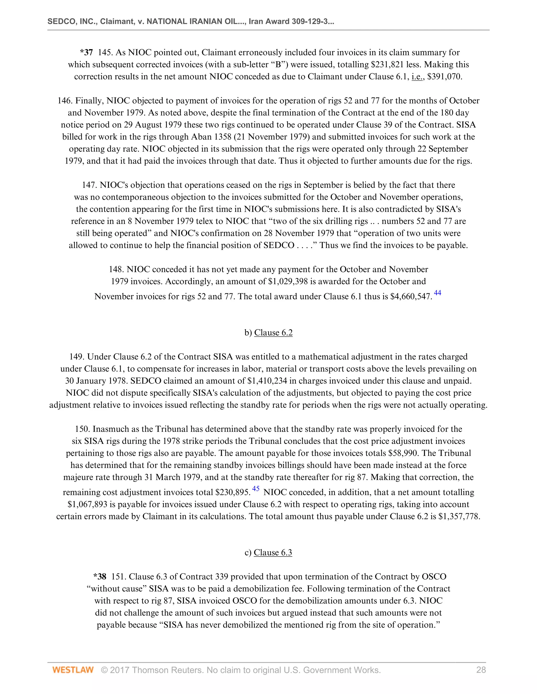 SEDCO, INC., Claimant, v. NATIONAL IRANIAN OIL..., Iran Award 309-129-3...
© 2017 Thomson Reuters. No claim to original U.S. Government Works. 28
*37 145. As NIOC pointed out, Claimant erroneously included four invoices in its claim summary for
which subsequent corrected invoices (with a sub-letter “B”) were issued, totalling $231,821 less. Making this
correction results in the net amount NIOC conceded as due to Claimant under Clause 6.1, i.e., $391,070.
 
146. Finally, NIOC objected to payment of invoices for the operation of rigs 52 and 77 for the months of October
and November 1979. As noted above, despite the final termination of the Contract at the end of the 180 day
notice period on 29 August 1979 these two rigs continued to be operated under Clause 39 of the Contract. SISA
billed for work in the rigs through Aban 1358 (21 November 1979) and submitted invoices for such work at the
operating day rate. NIOC objected in its submission that the rigs were operated only through 22 September
1979, and that it had paid the invoices through that date. Thus it objected to further amounts due for the rigs.
 
147. NIOC's objection that operations ceased on the rigs in September is belied by the fact that there
was no contemporaneous objection to the invoices submitted for the October and November operations,
the contention appearing for the first time in NIOC's submissions here. It is also contradicted by SISA's
reference in an 8 November 1979 telex to NIOC that “two of the six drilling rigs .. . numbers 52 and 77 are
still being operated” and NIOC's confirmation on 28 November 1979 that “operation of two units were
allowed to continue to help the financial position of SEDCO . . . .” Thus we find the invoices to be payable.
 
148. NIOC conceded it has not yet made any payment for the October and November
1979 invoices. Accordingly, an amount of $1,029,398 is awarded for the October and
November invoices for rigs 52 and 77. The total award under Clause 6.1 thus is $4,660,547. 44
 
 
b) Clause 6.2
 
149. Under Clause 6.2 of the Contract SISA was entitled to a mathematical adjustment in the rates charged
under Clause 6.1, to compensate for increases in labor, material or transport costs above the levels prevailing on
30 January 1978. SEDCO claimed an amount of $1,410,234 in charges invoiced under this clause and unpaid.
NIOC did not dispute specifically SISA's calculation of the adjustments, but objected to paying the cost price
adjustment relative to invoices issued reflecting the standby rate for periods when the rigs were not actually operating.
 
150. Inasmuch as the Tribunal has determined above that the standby rate was properly invoiced for the
six SISA rigs during the 1978 strike periods the Tribunal concludes that the cost price adjustment invoices
pertaining to those rigs also are payable. The amount payable for those invoices totals $58,990. The Tribunal
has determined that for the remaining standby invoices billings should have been made instead at the force
majeure rate through 31 March 1979, and at the standby rate thereafter for rig 87. Making that correction, the
remaining cost adjustment invoices total $230,895. 45
NIOC conceded, in addition, that a net amount totalling
$1,067,893 is payable for invoices issued under Clause 6.2 with respect to operating rigs, taking into account
certain errors made by Claimant in its calculations. The total amount thus payable under Clause 6.2 is $1,357,778.
 
 
c) Clause 6.3
 
*38 151. Clause 6.3 of Contract 339 provided that upon termination of the Contract by OSCO
“without cause” SISA was to be paid a demobilization fee. Following termination of the Contract
with respect to rig 87, SISA invoiced OSCO for the demobilization amounts under 6.3. NIOC
did not challenge the amount of such invoices but argued instead that such amounts were not
payable because “SISA has never demobilized the mentioned rig from the site of operation.”
 
 