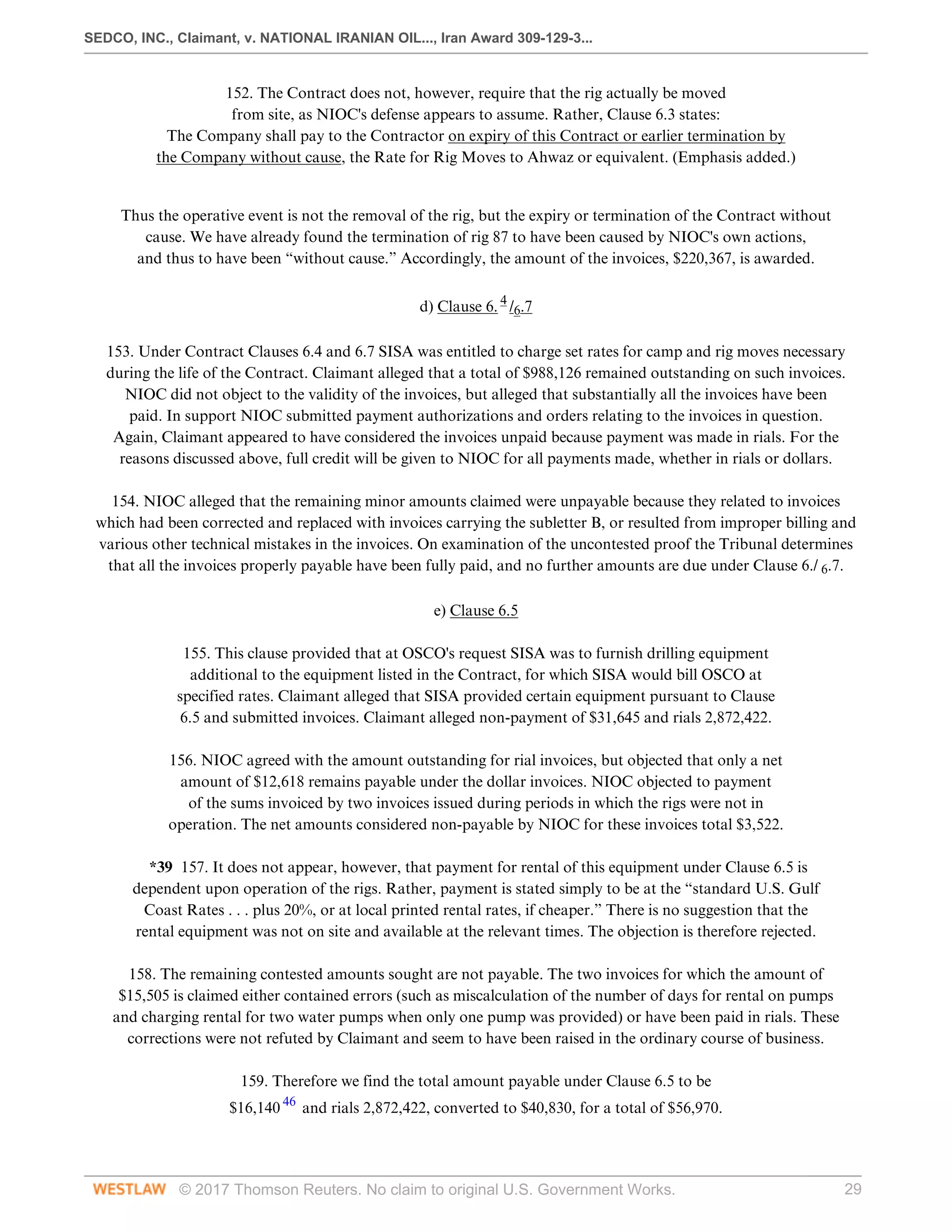 SEDCO, INC., Claimant, v. NATIONAL IRANIAN OIL..., Iran Award 309-129-3...
© 2017 Thomson Reuters. No claim to original U.S. Government Works. 29
152. The Contract does not, however, require that the rig actually be moved
from site, as NIOC's defense appears to assume. Rather, Clause 6.3 states:
The Company shall pay to the Contractor on expiry of this Contract or earlier termination by
the Company without cause, the Rate for Rig Moves to Ahwaz or equivalent. (Emphasis added.)
 
Thus the operative event is not the removal of the rig, but the expiry or termination of the Contract without
cause. We have already found the termination of rig 87 to have been caused by NIOC's own actions,
and thus to have been “without cause.” Accordingly, the amount of the invoices, $220,367, is awarded.
  
d) Clause 6. 4
/6.7
 
153. Under Contract Clauses 6.4 and 6.7 SISA was entitled to charge set rates for camp and rig moves necessary
during the life of the Contract. Claimant alleged that a total of $988,126 remained outstanding on such invoices.
NIOC did not object to the validity of the invoices, but alleged that substantially all the invoices have been
paid. In support NIOC submitted payment authorizations and orders relating to the invoices in question.
Again, Claimant appeared to have considered the invoices unpaid because payment was made in rials. For the
reasons discussed above, full credit will be given to NIOC for all payments made, whether in rials or dollars.
 
154. NIOC alleged that the remaining minor amounts claimed were unpayable because they related to invoices
which had been corrected and replaced with invoices carrying the subletter B, or resulted from improper billing and
various other technical mistakes in the invoices. On examination of the uncontested proof the Tribunal determines
that all the invoices properly payable have been fully paid, and no further amounts are due under Clause 6./ 6.7.
  
e) Clause 6.5
 
155. This clause provided that at OSCO's request SISA was to furnish drilling equipment
additional to the equipment listed in the Contract, for which SISA would bill OSCO at
specified rates. Claimant alleged that SISA provided certain equipment pursuant to Clause
6.5 and submitted invoices. Claimant alleged non-payment of $31,645 and rials 2,872,422.
 
156. NIOC agreed with the amount outstanding for rial invoices, but objected that only a net
amount of $12,618 remains payable under the dollar invoices. NIOC objected to payment
of the sums invoiced by two invoices issued during periods in which the rigs were not in
operation. The net amounts considered non-payable by NIOC for these invoices total $3,522.
 
*39 157. It does not appear, however, that payment for rental of this equipment under Clause 6.5 is
dependent upon operation of the rigs. Rather, payment is stated simply to be at the “standard U.S. Gulf
Coast Rates . . . plus 20%, or at local printed rental rates, if cheaper.” There is no suggestion that the
rental equipment was not on site and available at the relevant times. The objection is therefore rejected.
 
158. The remaining contested amounts sought are not payable. The two invoices for which the amount of
$15,505 is claimed either contained errors (such as miscalculation of the number of days for rental on pumps
and charging rental for two water pumps when only one pump was provided) or have been paid in rials. These
corrections were not refuted by Claimant and seem to have been raised in the ordinary course of business.
 
159. Therefore we find the total amount payable under Clause 6.5 to be
$16,140 46
and rials 2,872,422, converted to $40,830, for a total of $56,970.
 
 