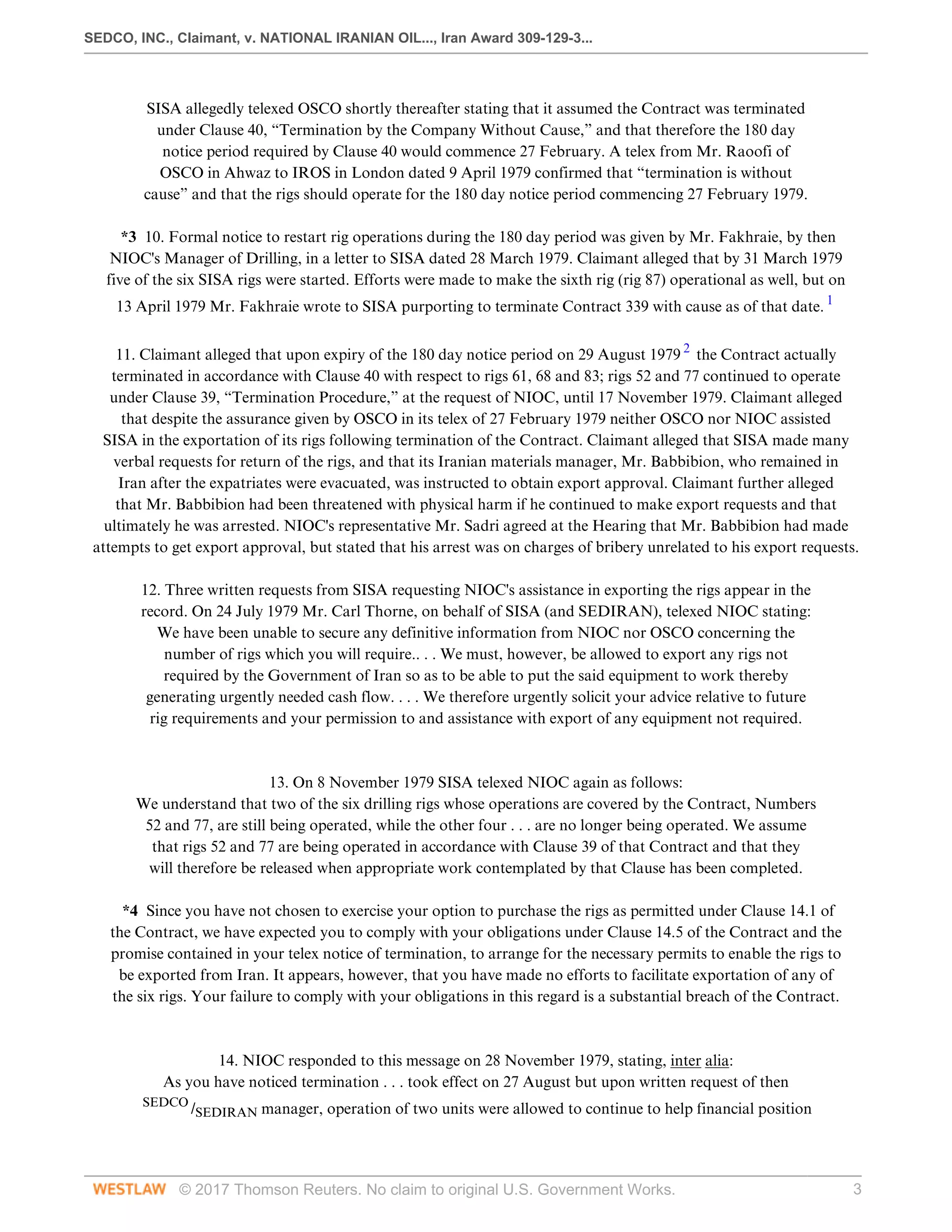 SEDCO, INC., Claimant, v. NATIONAL IRANIAN OIL..., Iran Award 309-129-3...
© 2017 Thomson Reuters. No claim to original U.S. Government Works. 3
SISA allegedly telexed OSCO shortly thereafter stating that it assumed the Contract was terminated
under Clause 40, “Termination by the Company Without Cause,” and that therefore the 180 day
notice period required by Clause 40 would commence 27 February. A telex from Mr. Raoofi of
OSCO in Ahwaz to IROS in London dated 9 April 1979 confirmed that “termination is without
cause” and that the rigs should operate for the 180 day notice period commencing 27 February 1979.
 
*3 10. Formal notice to restart rig operations during the 180 day period was given by Mr. Fakhraie, by then
NIOC's Manager of Drilling, in a letter to SISA dated 28 March 1979. Claimant alleged that by 31 March 1979
five of the six SISA rigs were started. Efforts were made to make the sixth rig (rig 87) operational as well, but on
13 April 1979 Mr. Fakhraie wrote to SISA purporting to terminate Contract 339 with cause as of that date. 1
 
11. Claimant alleged that upon expiry of the 180 day notice period on 29 August 1979 2
the Contract actually
terminated in accordance with Clause 40 with respect to rigs 61, 68 and 83; rigs 52 and 77 continued to operate
under Clause 39, “Termination Procedure,” at the request of NIOC, until 17 November 1979. Claimant alleged
that despite the assurance given by OSCO in its telex of 27 February 1979 neither OSCO nor NIOC assisted
SISA in the exportation of its rigs following termination of the Contract. Claimant alleged that SISA made many
verbal requests for return of the rigs, and that its Iranian materials manager, Mr. Babbibion, who remained in
Iran after the expatriates were evacuated, was instructed to obtain export approval. Claimant further alleged
that Mr. Babbibion had been threatened with physical harm if he continued to make export requests and that
ultimately he was arrested. NIOC's representative Mr. Sadri agreed at the Hearing that Mr. Babbibion had made
attempts to get export approval, but stated that his arrest was on charges of bribery unrelated to his export requests.
 
12. Three written requests from SISA requesting NIOC's assistance in exporting the rigs appear in the
record. On 24 July 1979 Mr. Carl Thorne, on behalf of SISA (and SEDIRAN), telexed NIOC stating:
We have been unable to secure any definitive information from NIOC nor OSCO concerning the
number of rigs which you will require.. . . We must, however, be allowed to export any rigs not
required by the Government of Iran so as to be able to put the said equipment to work thereby
generating urgently needed cash flow. . . . We therefore urgently solicit your advice relative to future
rig requirements and your permission to and assistance with export of any equipment not required.
 
 
13. On 8 November 1979 SISA telexed NIOC again as follows:
We understand that two of the six drilling rigs whose operations are covered by the Contract, Numbers
52 and 77, are still being operated, while the other four . . . are no longer being operated. We assume
that rigs 52 and 77 are being operated in accordance with Clause 39 of that Contract and that they
will therefore be released when appropriate work contemplated by that Clause has been completed.
 
*4 Since you have not chosen to exercise your option to purchase the rigs as permitted under Clause 14.1 of
the Contract, we have expected you to comply with your obligations under Clause 14.5 of the Contract and the
promise contained in your telex notice of termination, to arrange for the necessary permits to enable the rigs to
be exported from Iran. It appears, however, that you have made no efforts to facilitate exportation of any of
the six rigs. Your failure to comply with your obligations in this regard is a substantial breach of the Contract.
 
 
14. NIOC responded to this message on 28 November 1979, stating, inter alia:
As you have noticed termination . . . took effect on 27 August but upon written request of then
SEDCO
/SEDIRAN manager, operation of two units were allowed to continue to help financial position
 