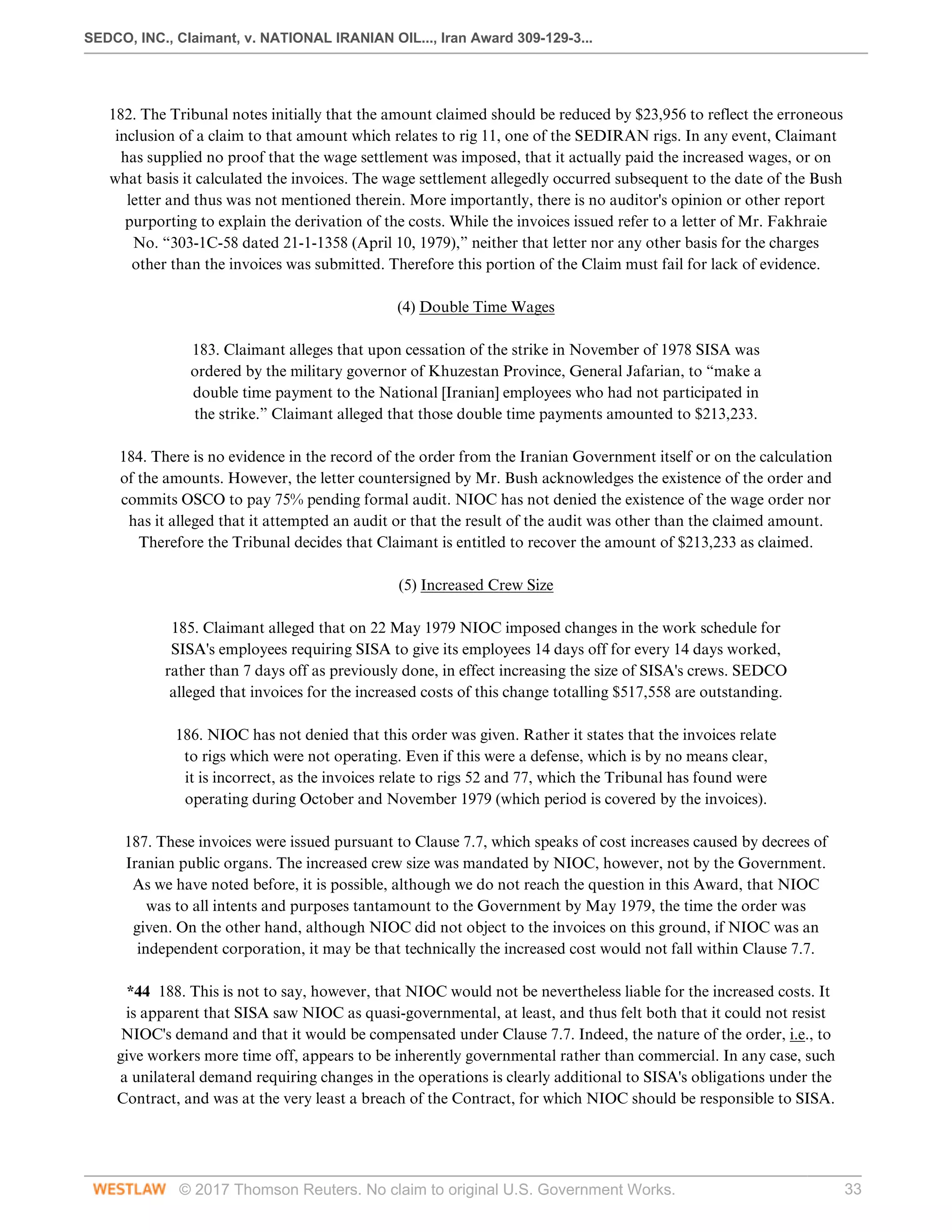 SEDCO, INC., Claimant, v. NATIONAL IRANIAN OIL..., Iran Award 309-129-3...
© 2017 Thomson Reuters. No claim to original U.S. Government Works. 33
 
182. The Tribunal notes initially that the amount claimed should be reduced by $23,956 to reflect the erroneous
inclusion of a claim to that amount which relates to rig 11, one of the SEDIRAN rigs. In any event, Claimant
has supplied no proof that the wage settlement was imposed, that it actually paid the increased wages, or on
what basis it calculated the invoices. The wage settlement allegedly occurred subsequent to the date of the Bush
letter and thus was not mentioned therein. More importantly, there is no auditor's opinion or other report
purporting to explain the derivation of the costs. While the invoices issued refer to a letter of Mr. Fakhraie
No. “303-1C-58 dated 21-1-1358 (April 10, 1979),” neither that letter nor any other basis for the charges
other than the invoices was submitted. Therefore this portion of the Claim must fail for lack of evidence.
  
(4) Double Time Wages
 
183. Claimant alleges that upon cessation of the strike in November of 1978 SISA was
ordered by the military governor of Khuzestan Province, General Jafarian, to “make a
double time payment to the National [Iranian] employees who had not participated in
the strike.” Claimant alleged that those double time payments amounted to $213,233.
 
184. There is no evidence in the record of the order from the Iranian Government itself or on the calculation
of the amounts. However, the letter countersigned by Mr. Bush acknowledges the existence of the order and
commits OSCO to pay 75% pending formal audit. NIOC has not denied the existence of the wage order nor
has it alleged that it attempted an audit or that the result of the audit was other than the claimed amount.
Therefore the Tribunal decides that Claimant is entitled to recover the amount of $213,233 as claimed.
  
(5) Increased Crew Size
 
185. Claimant alleged that on 22 May 1979 NIOC imposed changes in the work schedule for
SISA's employees requiring SISA to give its employees 14 days off for every 14 days worked,
rather than 7 days off as previously done, in effect increasing the size of SISA's crews. SEDCO
alleged that invoices for the increased costs of this change totalling $517,558 are outstanding.
 
186. NIOC has not denied that this order was given. Rather it states that the invoices relate
to rigs which were not operating. Even if this were a defense, which is by no means clear,
it is incorrect, as the invoices relate to rigs 52 and 77, which the Tribunal has found were
operating during October and November 1979 (which period is covered by the invoices).
 
187. These invoices were issued pursuant to Clause 7.7, which speaks of cost increases caused by decrees of
Iranian public organs. The increased crew size was mandated by NIOC, however, not by the Government.
As we have noted before, it is possible, although we do not reach the question in this Award, that NIOC
was to all intents and purposes tantamount to the Government by May 1979, the time the order was
given. On the other hand, although NIOC did not object to the invoices on this ground, if NIOC was an
independent corporation, it may be that technically the increased cost would not fall within Clause 7.7.
 
*44 188. This is not to say, however, that NIOC would not be nevertheless liable for the increased costs. It
is apparent that SISA saw NIOC as quasi-governmental, at least, and thus felt both that it could not resist
NIOC's demand and that it would be compensated under Clause 7.7. Indeed, the nature of the order, i.e., to
give workers more time off, appears to be inherently governmental rather than commercial. In any case, such
a unilateral demand requiring changes in the operations is clearly additional to SISA's obligations under the
Contract, and was at the very least a breach of the Contract, for which NIOC should be responsible to SISA.
 
 