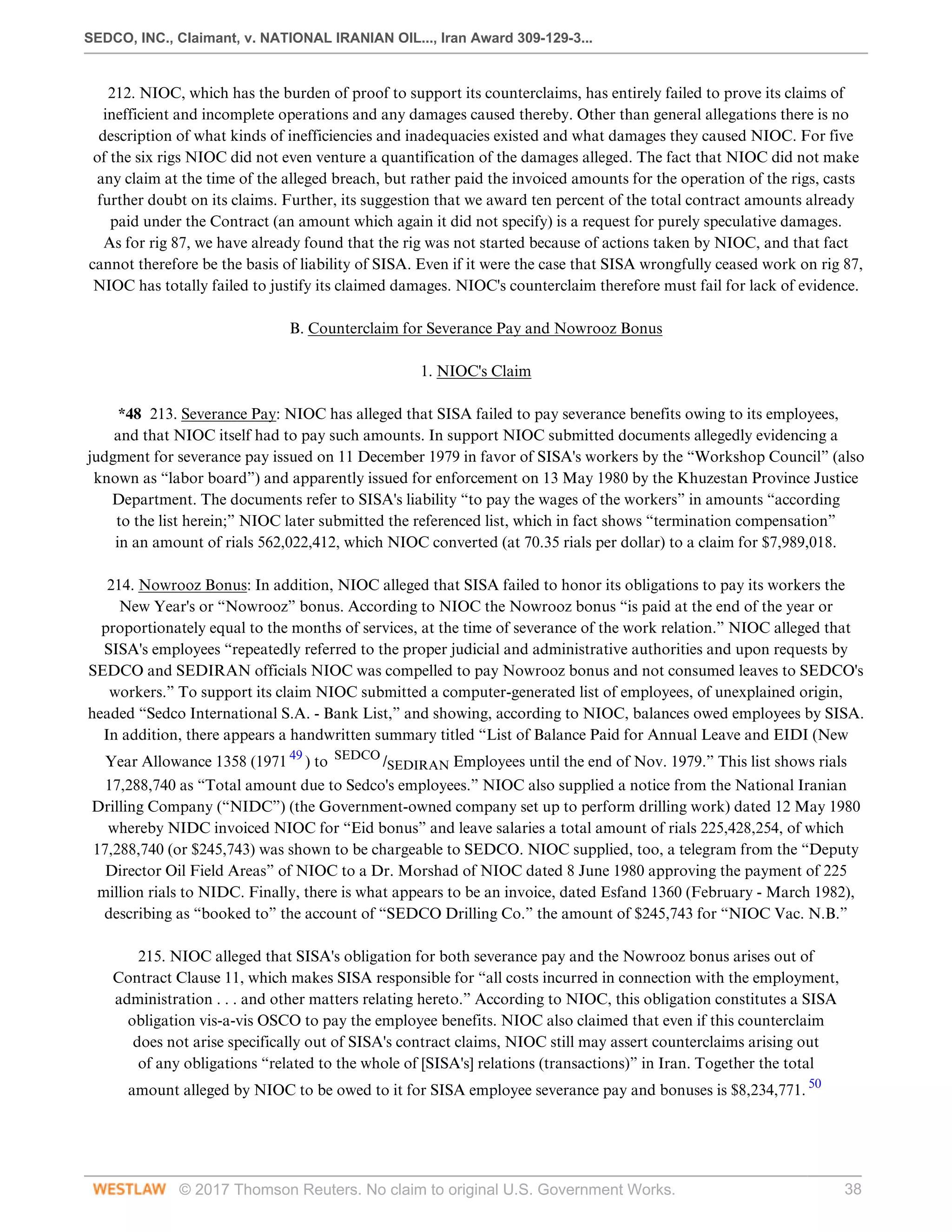SEDCO, INC., Claimant, v. NATIONAL IRANIAN OIL..., Iran Award 309-129-3...
© 2017 Thomson Reuters. No claim to original U.S. Government Works. 38
212. NIOC, which has the burden of proof to support its counterclaims, has entirely failed to prove its claims of
inefficient and incomplete operations and any damages caused thereby. Other than general allegations there is no
description of what kinds of inefficiencies and inadequacies existed and what damages they caused NIOC. For five
of the six rigs NIOC did not even venture a quantification of the damages alleged. The fact that NIOC did not make
any claim at the time of the alleged breach, but rather paid the invoiced amounts for the operation of the rigs, casts
further doubt on its claims. Further, its suggestion that we award ten percent of the total contract amounts already
paid under the Contract (an amount which again it did not specify) is a request for purely speculative damages.
As for rig 87, we have already found that the rig was not started because of actions taken by NIOC, and that fact
cannot therefore be the basis of liability of SISA. Even if it were the case that SISA wrongfully ceased work on rig 87,
NIOC has totally failed to justify its claimed damages. NIOC's counterclaim therefore must fail for lack of evidence.
  
B. Counterclaim for Severance Pay and Nowrooz Bonus
  
1. NIOC's Claim
 
*48 213. Severance Pay: NIOC has alleged that SISA failed to pay severance benefits owing to its employees,
and that NIOC itself had to pay such amounts. In support NIOC submitted documents allegedly evidencing a
judgment for severance pay issued on 11 December 1979 in favor of SISA's workers by the “Workshop Council” (also
known as “labor board”) and apparently issued for enforcement on 13 May 1980 by the Khuzestan Province Justice
Department. The documents refer to SISA's liability “to pay the wages of the workers” in amounts “according
to the list herein;” NIOC later submitted the referenced list, which in fact shows “termination compensation”
in an amount of rials 562,022,412, which NIOC converted (at 70.35 rials per dollar) to a claim for $7,989,018.
 
214. Nowrooz Bonus: In addition, NIOC alleged that SISA failed to honor its obligations to pay its workers the
New Year's or “Nowrooz” bonus. According to NIOC the Nowrooz bonus “is paid at the end of the year or
proportionately equal to the months of services, at the time of severance of the work relation.” NIOC alleged that
SISA's employees “repeatedly referred to the proper judicial and administrative authorities and upon requests by
SEDCO and SEDIRAN officials NIOC was compelled to pay Nowrooz bonus and not consumed leaves to SEDCO's
workers.” To support its claim NIOC submitted a computer-generated list of employees, of unexplained origin,
headed “Sedco International S.A. - Bank List,” and showing, according to NIOC, balances owed employees by SISA.
In addition, there appears a handwritten summary titled “List of Balance Paid for Annual Leave and EIDI (New
Year Allowance 1358 (1971 49
) to SEDCO
/SEDIRAN Employees until the end of Nov. 1979.” This list shows rials
17,288,740 as “Total amount due to Sedco's employees.” NIOC also supplied a notice from the National Iranian
Drilling Company (“NIDC”) (the Government-owned company set up to perform drilling work) dated 12 May 1980
whereby NIDC invoiced NIOC for “Eid bonus” and leave salaries a total amount of rials 225,428,254, of which
17,288,740 (or $245,743) was shown to be chargeable to SEDCO. NIOC supplied, too, a telegram from the “Deputy
Director Oil Field Areas” of NIOC to a Dr. Morshad of NIOC dated 8 June 1980 approving the payment of 225
million rials to NIDC. Finally, there is what appears to be an invoice, dated Esfand 1360 (February - March 1982),
describing as “booked to” the account of “SEDCO Drilling Co.” the amount of $245,743 for “NIOC Vac. N.B.”
 
215. NIOC alleged that SISA's obligation for both severance pay and the Nowrooz bonus arises out of
Contract Clause 11, which makes SISA responsible for “all costs incurred in connection with the employment,
administration . . . and other matters relating hereto.” According to NIOC, this obligation constitutes a SISA
obligation vis-a-vis OSCO to pay the employee benefits. NIOC also claimed that even if this counterclaim
does not arise specifically out of SISA's contract claims, NIOC still may assert counterclaims arising out
of any obligations “related to the whole of [SISA's] relations (transactions)” in Iran. Together the total
amount alleged by NIOC to be owed to it for SISA employee severance pay and bonuses is $8,234,771. 50
 
 
 