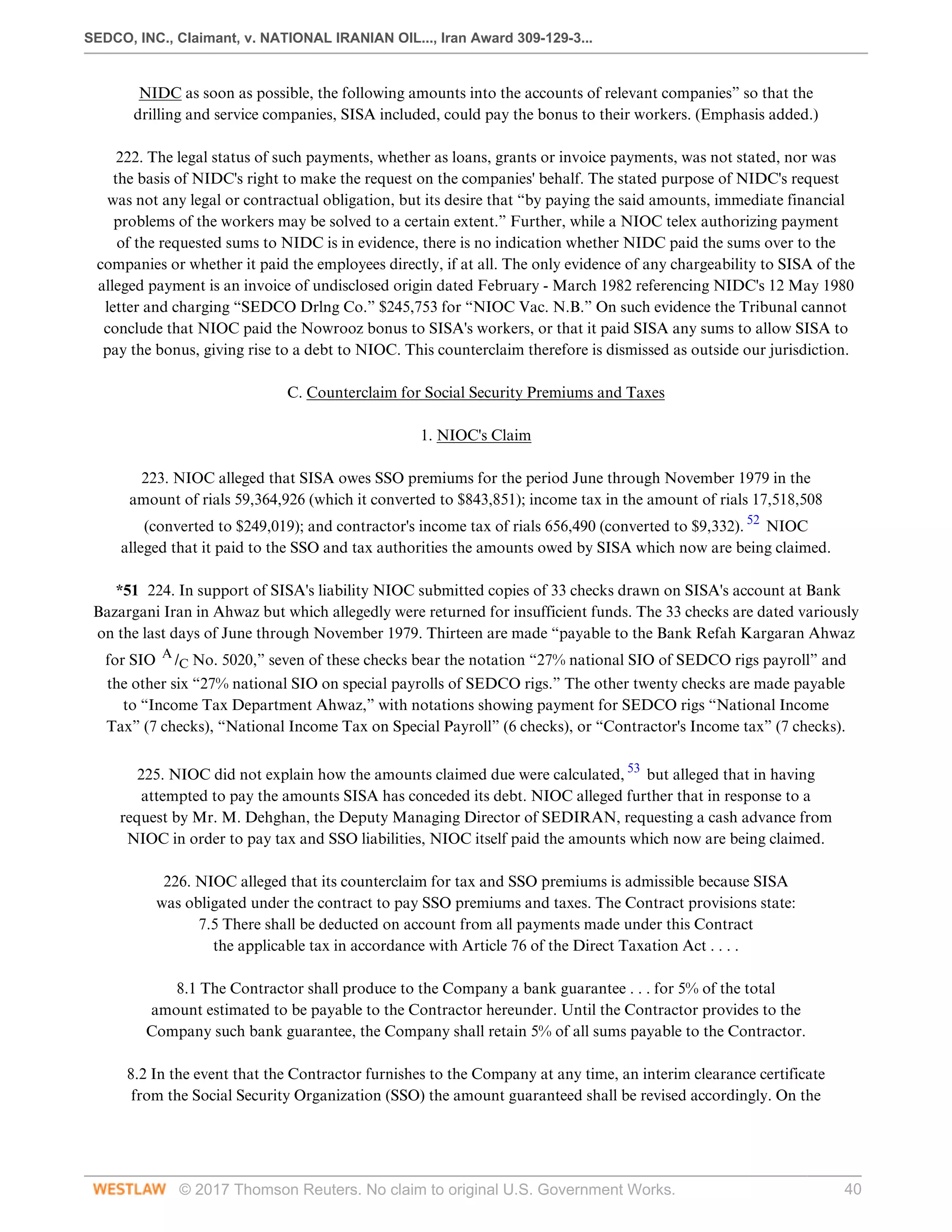 SEDCO, INC., Claimant, v. NATIONAL IRANIAN OIL..., Iran Award 309-129-3...
© 2017 Thomson Reuters. No claim to original U.S. Government Works. 40
NIDC as soon as possible, the following amounts into the accounts of relevant companies” so that the
drilling and service companies, SISA included, could pay the bonus to their workers. (Emphasis added.)
 
222. The legal status of such payments, whether as loans, grants or invoice payments, was not stated, nor was
the basis of NIDC's right to make the request on the companies' behalf. The stated purpose of NIDC's request
was not any legal or contractual obligation, but its desire that “by paying the said amounts, immediate financial
problems of the workers may be solved to a certain extent.” Further, while a NIOC telex authorizing payment
of the requested sums to NIDC is in evidence, there is no indication whether NIDC paid the sums over to the
companies or whether it paid the employees directly, if at all. The only evidence of any chargeability to SISA of the
alleged payment is an invoice of undisclosed origin dated February - March 1982 referencing NIDC's 12 May 1980
letter and charging “SEDCO Drlng Co.” $245,753 for “NIOC Vac. N.B.” On such evidence the Tribunal cannot
conclude that NIOC paid the Nowrooz bonus to SISA's workers, or that it paid SISA any sums to allow SISA to
pay the bonus, giving rise to a debt to NIOC. This counterclaim therefore is dismissed as outside our jurisdiction.
  
C. Counterclaim for Social Security Premiums and Taxes
  
1. NIOC's Claim
 
223. NIOC alleged that SISA owes SSO premiums for the period June through November 1979 in the
amount of rials 59,364,926 (which it converted to $843,851); income tax in the amount of rials 17,518,508
(converted to $249,019); and contractor's income tax of rials 656,490 (converted to $9,332). 52
NIOC
alleged that it paid to the SSO and tax authorities the amounts owed by SISA which now are being claimed.
 
*51 224. In support of SISA's liability NIOC submitted copies of 33 checks drawn on SISA's account at Bank
Bazargani Iran in Ahwaz but which allegedly were returned for insufficient funds. The 33 checks are dated variously
on the last days of June through November 1979. Thirteen are made “payable to the Bank Refah Kargaran Ahwaz
for SIO A
/C No. 5020,” seven of these checks bear the notation “27% national SIO of SEDCO rigs payroll” and
the other six “27% national SIO on special payrolls of SEDCO rigs.” The other twenty checks are made payable
to “Income Tax Department Ahwaz,” with notations showing payment for SEDCO rigs “National Income
Tax” (7 checks), “National Income Tax on Special Payroll” (6 checks), or “Contractor's Income tax” (7 checks).
 
225. NIOC did not explain how the amounts claimed due were calculated, 53
but alleged that in having
attempted to pay the amounts SISA has conceded its debt. NIOC alleged further that in response to a
request by Mr. M. Dehghan, the Deputy Managing Director of SEDIRAN, requesting a cash advance from
NIOC in order to pay tax and SSO liabilities, NIOC itself paid the amounts which now are being claimed.
 
226. NIOC alleged that its counterclaim for tax and SSO premiums is admissible because SISA
was obligated under the contract to pay SSO premiums and taxes. The Contract provisions state:
7.5 There shall be deducted on account from all payments made under this Contract
the applicable tax in accordance with Article 76 of the Direct Taxation Act . . . .
 
8.1 The Contractor shall produce to the Company a bank guarantee . . . for 5% of the total
amount estimated to be payable to the Contractor hereunder. Until the Contractor provides to the
Company such bank guarantee, the Company shall retain 5% of all sums payable to the Contractor.
 
8.2 In the event that the Contractor furnishes to the Company at any time, an interim clearance certificate
from the Social Security Organization (SSO) the amount guaranteed shall be revised accordingly. On the
 
