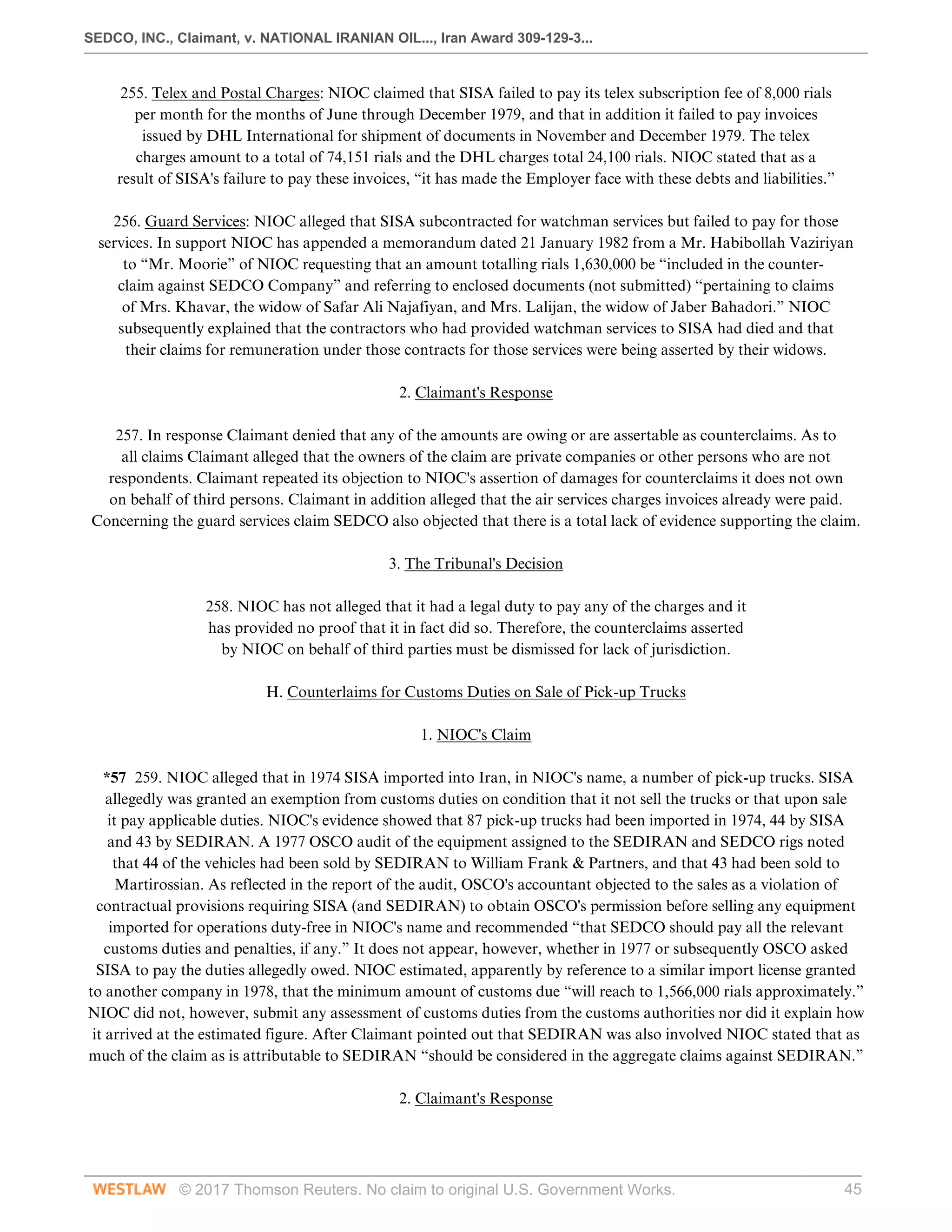 SEDCO, INC., Claimant, v. NATIONAL IRANIAN OIL..., Iran Award 309-129-3...
© 2017 Thomson Reuters. No claim to original U.S. Government Works. 45
255. Telex and Postal Charges: NIOC claimed that SISA failed to pay its telex subscription fee of 8,000 rials
per month for the months of June through December 1979, and that in addition it failed to pay invoices
issued by DHL International for shipment of documents in November and December 1979. The telex
charges amount to a total of 74,151 rials and the DHL charges total 24,100 rials. NIOC stated that as a
result of SISA's failure to pay these invoices, “it has made the Employer face with these debts and liabilities.”
 
256. Guard Services: NIOC alleged that SISA subcontracted for watchman services but failed to pay for those
services. In support NIOC has appended a memorandum dated 21 January 1982 from a Mr. Habibollah Vaziriyan
to “Mr. Moorie” of NIOC requesting that an amount totalling rials 1,630,000 be “included in the counter-
claim against SEDCO Company” and referring to enclosed documents (not submitted) “pertaining to claims
of Mrs. Khavar, the widow of Safar Ali Najafiyan, and Mrs. Lalijan, the widow of Jaber Bahadori.” NIOC
subsequently explained that the contractors who had provided watchman services to SISA had died and that
their claims for remuneration under those contracts for those services were being asserted by their widows.
  
2. Claimant's Response
 
257. In response Claimant denied that any of the amounts are owing or are assertable as counterclaims. As to
all claims Claimant alleged that the owners of the claim are private companies or other persons who are not
respondents. Claimant repeated its objection to NIOC's assertion of damages for counterclaims it does not own
on behalf of third persons. Claimant in addition alleged that the air services charges invoices already were paid.
Concerning the guard services claim SEDCO also objected that there is a total lack of evidence supporting the claim.
  
3. The Tribunal's Decision
 
258. NIOC has not alleged that it had a legal duty to pay any of the charges and it
has provided no proof that it in fact did so. Therefore, the counterclaims asserted
by NIOC on behalf of third parties must be dismissed for lack of jurisdiction.
  
H. Counterlaims for Customs Duties on Sale of Pick-up Trucks
  
1. NIOC's Claim
 
*57 259. NIOC alleged that in 1974 SISA imported into Iran, in NIOC's name, a number of pick-up trucks. SISA
allegedly was granted an exemption from customs duties on condition that it not sell the trucks or that upon sale
it pay applicable duties. NIOC's evidence showed that 87 pick-up trucks had been imported in 1974, 44 by SISA
and 43 by SEDIRAN. A 1977 OSCO audit of the equipment assigned to the SEDIRAN and SEDCO rigs noted
that 44 of the vehicles had been sold by SEDIRAN to William Frank & Partners, and that 43 had been sold to
Martirossian. As reflected in the report of the audit, OSCO's accountant objected to the sales as a violation of
contractual provisions requiring SISA (and SEDIRAN) to obtain OSCO's permission before selling any equipment
imported for operations duty-free in NIOC's name and recommended “that SEDCO should pay all the relevant
customs duties and penalties, if any.” It does not appear, however, whether in 1977 or subsequently OSCO asked
SISA to pay the duties allegedly owed. NIOC estimated, apparently by reference to a similar import license granted
to another company in 1978, that the minimum amount of customs due “will reach to 1,566,000 rials approximately.”
NIOC did not, however, submit any assessment of customs duties from the customs authorities nor did it explain how
it arrived at the estimated figure. After Claimant pointed out that SEDIRAN was also involved NIOC stated that as
much of the claim as is attributable to SEDIRAN “should be considered in the aggregate claims against SEDIRAN.”
  
2. Claimant's Response
 
 