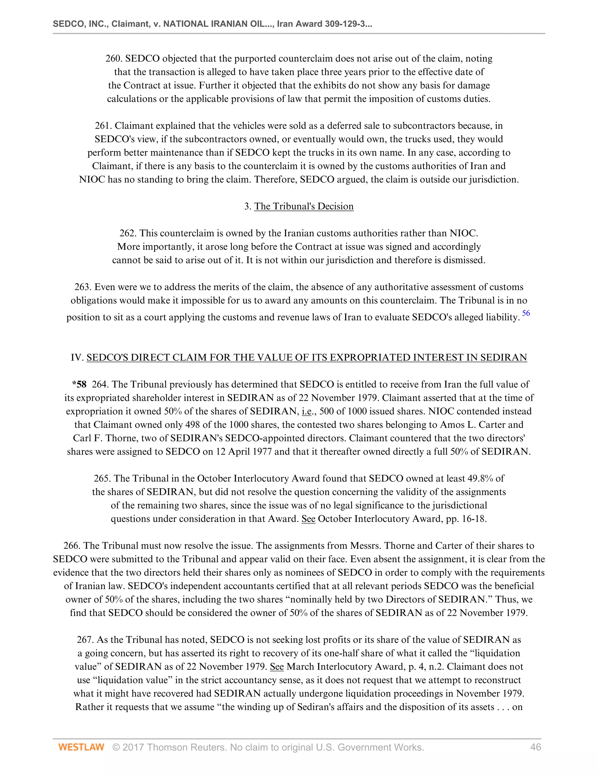 SEDCO, INC., Claimant, v. NATIONAL IRANIAN OIL..., Iran Award 309-129-3...
© 2017 Thomson Reuters. No claim to original U.S. Government Works. 46
260. SEDCO objected that the purported counterclaim does not arise out of the claim, noting
that the transaction is alleged to have taken place three years prior to the effective date of
the Contract at issue. Further it objected that the exhibits do not show any basis for damage
calculations or the applicable provisions of law that permit the imposition of customs duties.
 
261. Claimant explained that the vehicles were sold as a deferred sale to subcontractors because, in
SEDCO's view, if the subcontractors owned, or eventually would own, the trucks used, they would
perform better maintenance than if SEDCO kept the trucks in its own name. In any case, according to
Claimant, if there is any basis to the counterclaim it is owned by the customs authorities of Iran and
NIOC has no standing to bring the claim. Therefore, SEDCO argued, the claim is outside our jurisdiction.
  
3. The Tribunal's Decision
 
262. This counterclaim is owned by the Iranian customs authorities rather than NIOC.
More importantly, it arose long before the Contract at issue was signed and accordingly
cannot be said to arise out of it. It is not within our jurisdiction and therefore is dismissed.
 
263. Even were we to address the merits of the claim, the absence of any authoritative assessment of customs
obligations would make it impossible for us to award any amounts on this counterclaim. The Tribunal is in no
position to sit as a court applying the customs and revenue laws of Iran to evaluate SEDCO's alleged liability. 56
 
 
IV. SEDCO'S DIRECT CLAIM FOR THE VALUE OF ITS EXPROPRIATED INTEREST IN SEDIRAN
 
*58 264. The Tribunal previously has determined that SEDCO is entitled to receive from Iran the full value of
its expropriated shareholder interest in SEDIRAN as of 22 November 1979. Claimant asserted that at the time of
expropriation it owned 50% of the shares of SEDIRAN, i.e., 500 of 1000 issued shares. NIOC contended instead
that Claimant owned only 498 of the 1000 shares, the contested two shares belonging to Amos L. Carter and
Carl F. Thorne, two of SEDIRAN's SEDCO-appointed directors. Claimant countered that the two directors'
shares were assigned to SEDCO on 12 April 1977 and that it thereafter owned directly a full 50% of SEDIRAN.
 
265. The Tribunal in the October Interlocutory Award found that SEDCO owned at least 49.8% of
the shares of SEDIRAN, but did not resolve the question concerning the validity of the assignments
of the remaining two shares, since the issue was of no legal significance to the jurisdictional
questions under consideration in that Award. See October Interlocutory Award, pp. 16-18.
 
266. The Tribunal must now resolve the issue. The assignments from Messrs. Thorne and Carter of their shares to
SEDCO were submitted to the Tribunal and appear valid on their face. Even absent the assignment, it is clear from the
evidence that the two directors held their shares only as nominees of SEDCO in order to comply with the requirements
of Iranian law. SEDCO's independent accountants certified that at all relevant periods SEDCO was the beneficial
owner of 50% of the shares, including the two shares “nominally held by two Directors of SEDIRAN.” Thus, we
find that SEDCO should be considered the owner of 50% of the shares of SEDIRAN as of 22 November 1979.
 
267. As the Tribunal has noted, SEDCO is not seeking lost profits or its share of the value of SEDIRAN as
a going concern, but has asserted its right to recovery of its one-half share of what it called the “liquidation
value” of SEDIRAN as of 22 November 1979. See March Interlocutory Award, p. 4, n.2. Claimant does not
use “liquidation value” in the strict accountancy sense, as it does not request that we attempt to reconstruct
what it might have recovered had SEDIRAN actually undergone liquidation proceedings in November 1979.
Rather it requests that we assume “the winding up of Sediran's affairs and the disposition of its assets . . . on
 