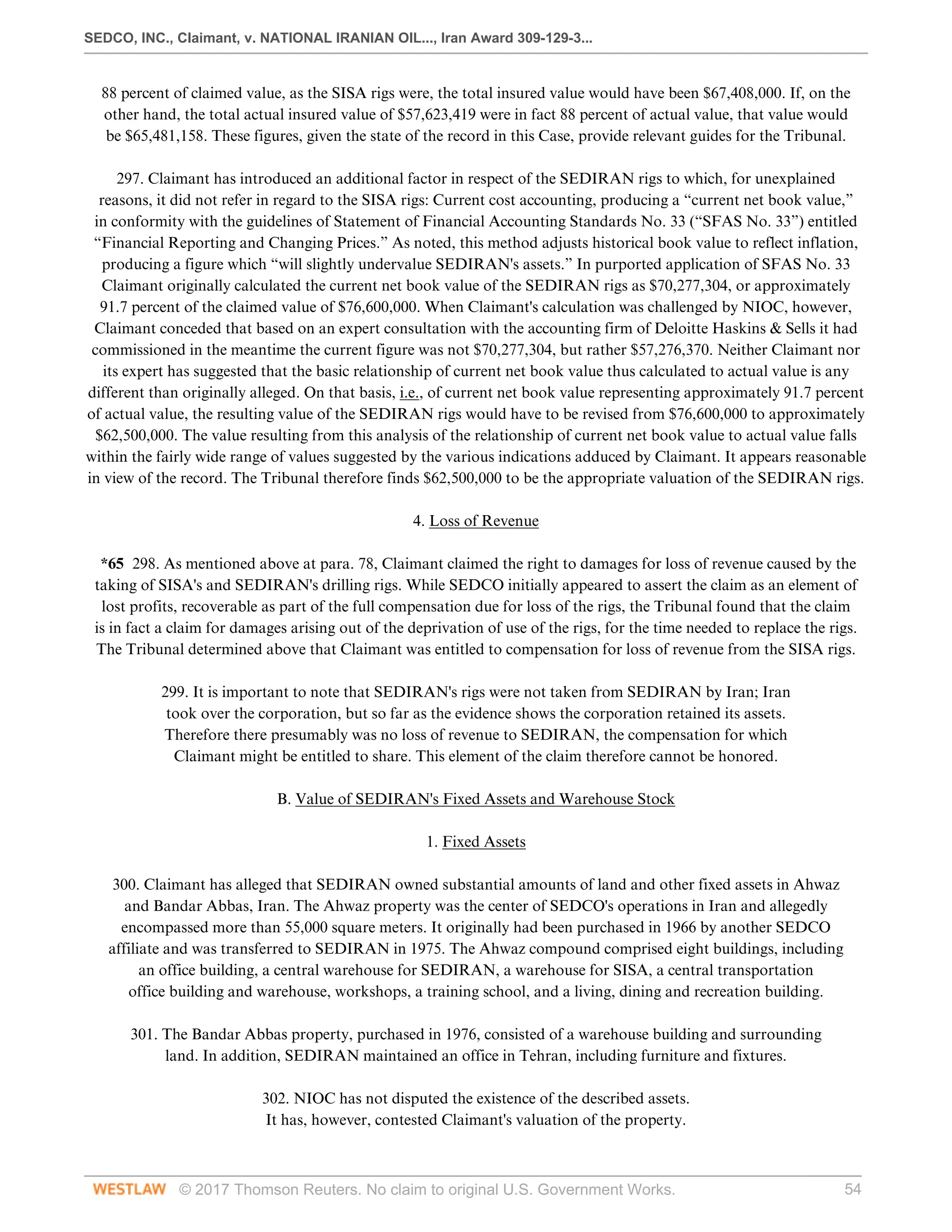 SEDCO, INC., Claimant, v. NATIONAL IRANIAN OIL..., Iran Award 309-129-3...
© 2017 Thomson Reuters. No claim to original U.S. Government Works. 54
88 percent of claimed value, as the SISA rigs were, the total insured value would have been $67,408,000. If, on the
other hand, the total actual insured value of $57,623,419 were in fact 88 percent of actual value, that value would
be $65,481,158. These figures, given the state of the record in this Case, provide relevant guides for the Tribunal.
 
297. Claimant has introduced an additional factor in respect of the SEDIRAN rigs to which, for unexplained
reasons, it did not refer in regard to the SISA rigs: Current cost accounting, producing a “current net book value,”
in conformity with the guidelines of Statement of Financial Accounting Standards No. 33 (“SFAS No. 33”) entitled
“Financial Reporting and Changing Prices.” As noted, this method adjusts historical book value to reflect inflation,
producing a figure which “will slightly undervalue SEDIRAN's assets.” In purported application of SFAS No. 33
Claimant originally calculated the current net book value of the SEDIRAN rigs as $70,277,304, or approximately
91.7 percent of the claimed value of $76,600,000. When Claimant's calculation was challenged by NIOC, however,
Claimant conceded that based on an expert consultation with the accounting firm of Deloitte Haskins & Sells it had
commissioned in the meantime the current figure was not $70,277,304, but rather $57,276,370. Neither Claimant nor
its expert has suggested that the basic relationship of current net book value thus calculated to actual value is any
different than originally alleged. On that basis, i.e., of current net book value representing approximately 91.7 percent
of actual value, the resulting value of the SEDIRAN rigs would have to be revised from $76,600,000 to approximately
$62,500,000. The value resulting from this analysis of the relationship of current net book value to actual value falls
within the fairly wide range of values suggested by the various indications adduced by Claimant. It appears reasonable
in view of the record. The Tribunal therefore finds $62,500,000 to be the appropriate valuation of the SEDIRAN rigs.
  
4. Loss of Revenue
 
*65 298. As mentioned above at para. 78, Claimant claimed the right to damages for loss of revenue caused by the
taking of SISA's and SEDIRAN's drilling rigs. While SEDCO initially appeared to assert the claim as an element of
lost profits, recoverable as part of the full compensation due for loss of the rigs, the Tribunal found that the claim
is in fact a claim for damages arising out of the deprivation of use of the rigs, for the time needed to replace the rigs.
The Tribunal determined above that Claimant was entitled to compensation for loss of revenue from the SISA rigs.
 
299. It is important to note that SEDIRAN's rigs were not taken from SEDIRAN by Iran; Iran
took over the corporation, but so far as the evidence shows the corporation retained its assets.
Therefore there presumably was no loss of revenue to SEDIRAN, the compensation for which
Claimant might be entitled to share. This element of the claim therefore cannot be honored.
  
B. Value of SEDIRAN's Fixed Assets and Warehouse Stock
  
1. Fixed Assets
 
300. Claimant has alleged that SEDIRAN owned substantial amounts of land and other fixed assets in Ahwaz
and Bandar Abbas, Iran. The Ahwaz property was the center of SEDCO's operations in Iran and allegedly
encompassed more than 55,000 square meters. It originally had been purchased in 1966 by another SEDCO
affiliate and was transferred to SEDIRAN in 1975. The Ahwaz compound comprised eight buildings, including
an office building, a central warehouse for SEDIRAN, a warehouse for SISA, a central transportation
office building and warehouse, workshops, a training school, and a living, dining and recreation building.
 
301. The Bandar Abbas property, purchased in 1976, consisted of a warehouse building and surrounding
land. In addition, SEDIRAN maintained an office in Tehran, including furniture and fixtures.
 
302. NIOC has not disputed the existence of the described assets.
It has, however, contested Claimant's valuation of the property.
 
