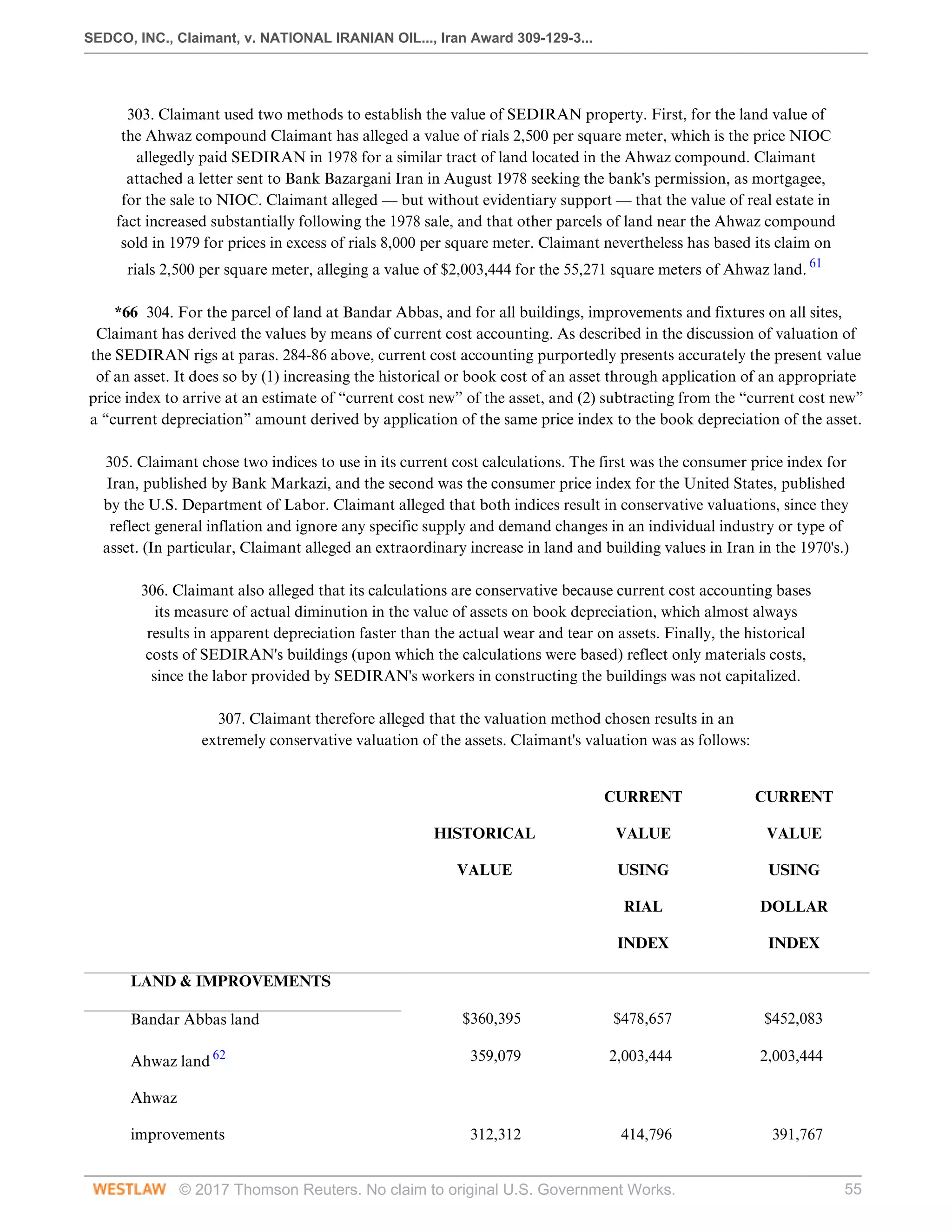 SEDCO, INC., Claimant, v. NATIONAL IRANIAN OIL..., Iran Award 309-129-3...
© 2017 Thomson Reuters. No claim to original U.S. Government Works. 55
 
303. Claimant used two methods to establish the value of SEDIRAN property. First, for the land value of
the Ahwaz compound Claimant has alleged a value of rials 2,500 per square meter, which is the price NIOC
allegedly paid SEDIRAN in 1978 for a similar tract of land located in the Ahwaz compound. Claimant
attached a letter sent to Bank Bazargani Iran in August 1978 seeking the bank's permission, as mortgagee,
for the sale to NIOC. Claimant alleged — but without evidentiary support — that the value of real estate in
fact increased substantially following the 1978 sale, and that other parcels of land near the Ahwaz compound
sold in 1979 for prices in excess of rials 8,000 per square meter. Claimant nevertheless has based its claim on
rials 2,500 per square meter, alleging a value of $2,003,444 for the 55,271 square meters of Ahwaz land. 61
 
*66 304. For the parcel of land at Bandar Abbas, and for all buildings, improvements and fixtures on all sites,
Claimant has derived the values by means of current cost accounting. As described in the discussion of valuation of
the SEDIRAN rigs at paras. 284-86 above, current cost accounting purportedly presents accurately the present value
of an asset. It does so by (1) increasing the historical or book cost of an asset through application of an appropriate
price index to arrive at an estimate of “current cost new” of the asset, and (2) subtracting from the “current cost new”
a “current depreciation” amount derived by application of the same price index to the book depreciation of the asset.
 
305. Claimant chose two indices to use in its current cost calculations. The first was the consumer price index for
Iran, published by Bank Markazi, and the second was the consumer price index for the United States, published
by the U.S. Department of Labor. Claimant alleged that both indices result in conservative valuations, since they
reflect general inflation and ignore any specific supply and demand changes in an individual industry or type of
asset. (In particular, Claimant alleged an extraordinary increase in land and building values in Iran in the 1970's.)
 
306. Claimant also alleged that its calculations are conservative because current cost accounting bases
its measure of actual diminution in the value of assets on book depreciation, which almost always
results in apparent depreciation faster than the actual wear and tear on assets. Finally, the historical
costs of SEDIRAN's buildings (upon which the calculations were based) reflect only materials costs,
since the labor provided by SEDIRAN's workers in constructing the buildings was not capitalized.
 
307. Claimant therefore alleged that the valuation method chosen results in an
extremely conservative valuation of the assets. Claimant's valuation was as follows:
 
    CURRENT
 
CURRENT
 
  HISTORICAL
 
VALUE
 
VALUE
 
  VALUE
 
USING
 
USING
 
    RIAL
 
DOLLAR
 
    INDEX
 
INDEX
 
LAND & IMPROVEMENTS
 
     
Bandar Abbas land
 
$360,395
 
$478,657
 
$452,083
 
Ahwaz land 62
 
359,079
 
2,003,444
 
2,003,444
 
Ahwaz
 
     
improvements 312,312 414,796 391,767
 
