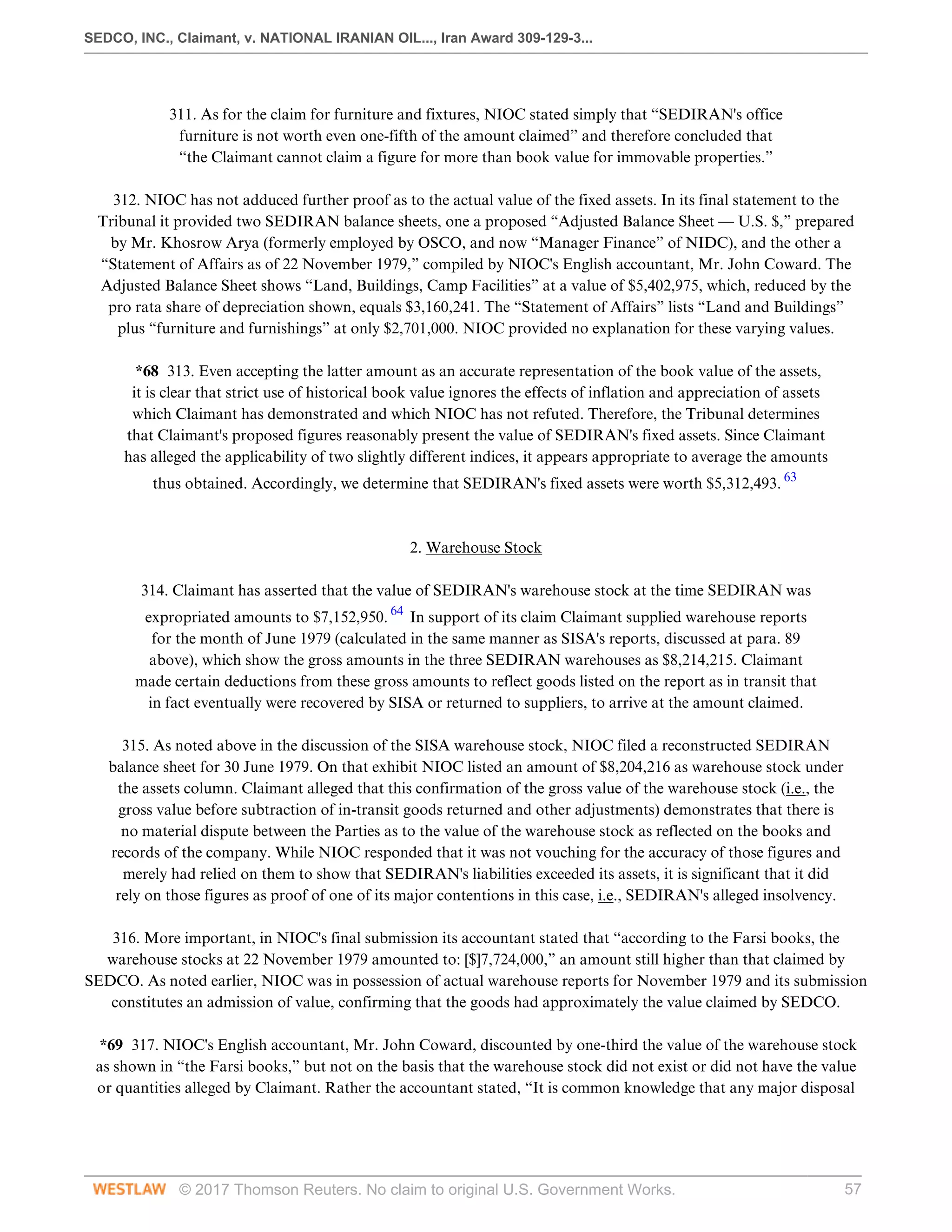 SEDCO, INC., Claimant, v. NATIONAL IRANIAN OIL..., Iran Award 309-129-3...
© 2017 Thomson Reuters. No claim to original U.S. Government Works. 57
 
311. As for the claim for furniture and fixtures, NIOC stated simply that “SEDIRAN's office
furniture is not worth even one-fifth of the amount claimed” and therefore concluded that
“the Claimant cannot claim a figure for more than book value for immovable properties.”
 
312. NIOC has not adduced further proof as to the actual value of the fixed assets. In its final statement to the
Tribunal it provided two SEDIRAN balance sheets, one a proposed “Adjusted Balance Sheet — U.S. $,” prepared
by Mr. Khosrow Arya (formerly employed by OSCO, and now “Manager Finance” of NIDC), and the other a
“Statement of Affairs as of 22 November 1979,” compiled by NIOC's English accountant, Mr. John Coward. The
Adjusted Balance Sheet shows “Land, Buildings, Camp Facilities” at a value of $5,402,975, which, reduced by the
pro rata share of depreciation shown, equals $3,160,241. The “Statement of Affairs” lists “Land and Buildings”
plus “furniture and furnishings” at only $2,701,000. NIOC provided no explanation for these varying values.
 
*68 313. Even accepting the latter amount as an accurate representation of the book value of the assets,
it is clear that strict use of historical book value ignores the effects of inflation and appreciation of assets
which Claimant has demonstrated and which NIOC has not refuted. Therefore, the Tribunal determines
that Claimant's proposed figures reasonably present the value of SEDIRAN's fixed assets. Since Claimant
has alleged the applicability of two slightly different indices, it appears appropriate to average the amounts
thus obtained. Accordingly, we determine that SEDIRAN's fixed assets were worth $5,312,493. 63
 
 
2. Warehouse Stock
 
314. Claimant has asserted that the value of SEDIRAN's warehouse stock at the time SEDIRAN was
expropriated amounts to $7,152,950. 64
In support of its claim Claimant supplied warehouse reports
for the month of June 1979 (calculated in the same manner as SISA's reports, discussed at para. 89
above), which show the gross amounts in the three SEDIRAN warehouses as $8,214,215. Claimant
made certain deductions from these gross amounts to reflect goods listed on the report as in transit that
in fact eventually were recovered by SISA or returned to suppliers, to arrive at the amount claimed.
 
315. As noted above in the discussion of the SISA warehouse stock, NIOC filed a reconstructed SEDIRAN
balance sheet for 30 June 1979. On that exhibit NIOC listed an amount of $8,204,216 as warehouse stock under
the assets column. Claimant alleged that this confirmation of the gross value of the warehouse stock (i.e., the
gross value before subtraction of in-transit goods returned and other adjustments) demonstrates that there is
no material dispute between the Parties as to the value of the warehouse stock as reflected on the books and
records of the company. While NIOC responded that it was not vouching for the accuracy of those figures and
merely had relied on them to show that SEDIRAN's liabilities exceeded its assets, it is significant that it did
rely on those figures as proof of one of its major contentions in this case, i.e., SEDIRAN's alleged insolvency.
 
316. More important, in NIOC's final submission its accountant stated that “according to the Farsi books, the
warehouse stocks at 22 November 1979 amounted to: [$]7,724,000,” an amount still higher than that claimed by
SEDCO. As noted earlier, NIOC was in possession of actual warehouse reports for November 1979 and its submission
constitutes an admission of value, confirming that the goods had approximately the value claimed by SEDCO.
 
*69 317. NIOC's English accountant, Mr. John Coward, discounted by one-third the value of the warehouse stock
as shown in “the Farsi books,” but not on the basis that the warehouse stock did not exist or did not have the value
or quantities alleged by Claimant. Rather the accountant stated, “It is common knowledge that any major disposal
 