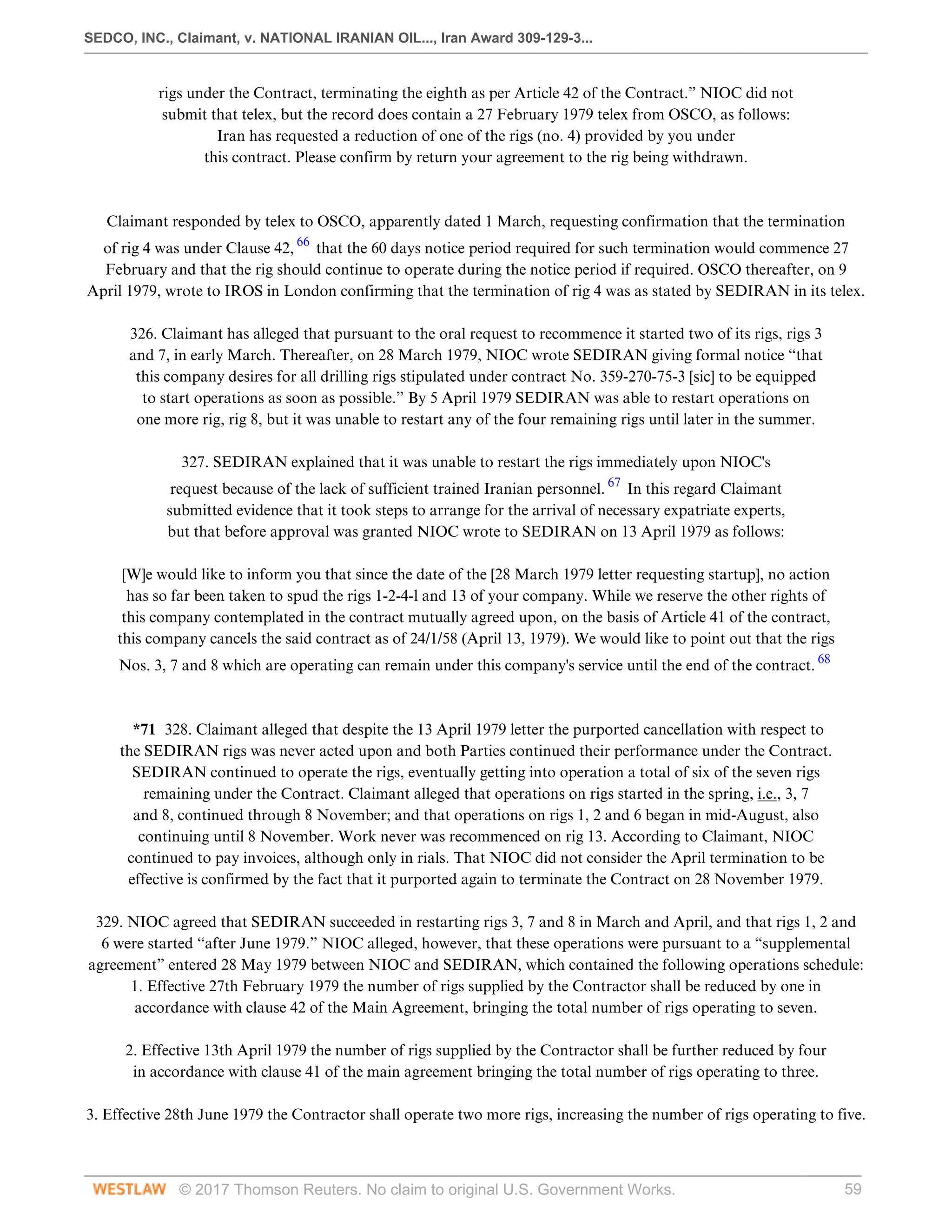 SEDCO, INC., Claimant, v. NATIONAL IRANIAN OIL..., Iran Award 309-129-3...
© 2017 Thomson Reuters. No claim to original U.S. Government Works. 59
rigs under the Contract, terminating the eighth as per Article 42 of the Contract.” NIOC did not
submit that telex, but the record does contain a 27 February 1979 telex from OSCO, as follows:
Iran has requested a reduction of one of the rigs (no. 4) provided by you under
this contract. Please confirm by return your agreement to the rig being withdrawn.
 
 
Claimant responded by telex to OSCO, apparently dated 1 March, requesting confirmation that the termination
of rig 4 was under Clause 42, 66
that the 60 days notice period required for such termination would commence 27
February and that the rig should continue to operate during the notice period if required. OSCO thereafter, on 9
April 1979, wrote to IROS in London confirming that the termination of rig 4 was as stated by SEDIRAN in its telex.
 
326. Claimant has alleged that pursuant to the oral request to recommence it started two of its rigs, rigs 3
and 7, in early March. Thereafter, on 28 March 1979, NIOC wrote SEDIRAN giving formal notice “that
this company desires for all drilling rigs stipulated under contract No. 359-270-75-3 [sic] to be equipped
to start operations as soon as possible.” By 5 April 1979 SEDIRAN was able to restart operations on
one more rig, rig 8, but it was unable to restart any of the four remaining rigs until later in the summer.
 
327. SEDIRAN explained that it was unable to restart the rigs immediately upon NIOC's
request because of the lack of sufficient trained Iranian personnel. 67
In this regard Claimant
submitted evidence that it took steps to arrange for the arrival of necessary expatriate experts,
but that before approval was granted NIOC wrote to SEDIRAN on 13 April 1979 as follows:
 
[W]e would like to inform you that since the date of the [28 March 1979 letter requesting startup], no action
has so far been taken to spud the rigs 1-2-4-l and 13 of your company. While we reserve the other rights of
this company contemplated in the contract mutually agreed upon, on the basis of Article 41 of the contract,
this company cancels the said contract as of 24/1/58 (April 13, 1979). We would like to point out that the rigs
Nos. 3, 7 and 8 which are operating can remain under this company's service until the end of the contract. 68
 
 
*71 328. Claimant alleged that despite the 13 April 1979 letter the purported cancellation with respect to
the SEDIRAN rigs was never acted upon and both Parties continued their performance under the Contract.
SEDIRAN continued to operate the rigs, eventually getting into operation a total of six of the seven rigs
remaining under the Contract. Claimant alleged that operations on rigs started in the spring, i.e., 3, 7
and 8, continued through 8 November; and that operations on rigs 1, 2 and 6 began in mid-August, also
continuing until 8 November. Work never was recommenced on rig 13. According to Claimant, NIOC
continued to pay invoices, although only in rials. That NIOC did not consider the April termination to be
effective is confirmed by the fact that it purported again to terminate the Contract on 28 November 1979.
 
329. NIOC agreed that SEDIRAN succeeded in restarting rigs 3, 7 and 8 in March and April, and that rigs 1, 2 and
6 were started “after June 1979.” NIOC alleged, however, that these operations were pursuant to a “supplemental
agreement” entered 28 May 1979 between NIOC and SEDIRAN, which contained the following operations schedule:
1. Effective 27th February 1979 the number of rigs supplied by the Contractor shall be reduced by one in
accordance with clause 42 of the Main Agreement, bringing the total number of rigs operating to seven.
 
2. Effective 13th April 1979 the number of rigs supplied by the Contractor shall be further reduced by four
in accordance with clause 41 of the main agreement bringing the total number of rigs operating to three.
 
3. Effective 28th June 1979 the Contractor shall operate two more rigs, increasing the number of rigs operating to five.
 