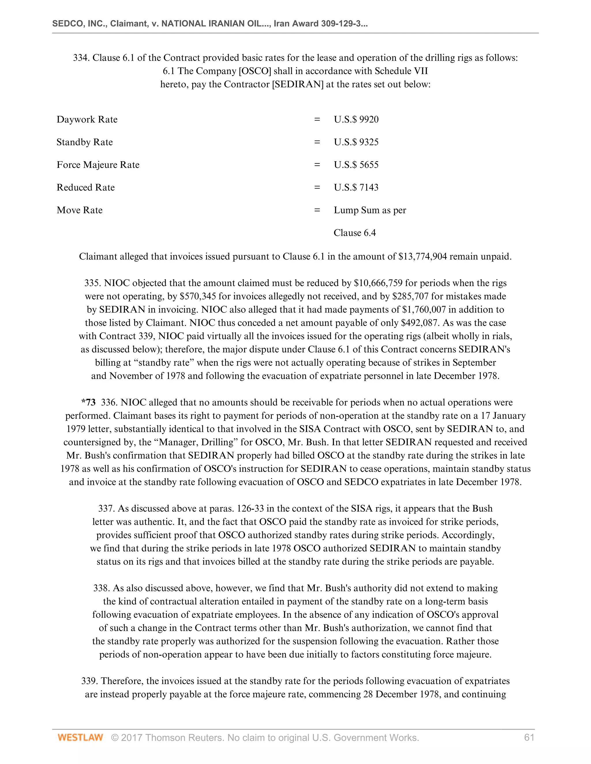 SEDCO, INC., Claimant, v. NATIONAL IRANIAN OIL..., Iran Award 309-129-3...
© 2017 Thomson Reuters. No claim to original U.S. Government Works. 61
334. Clause 6.1 of the Contract provided basic rates for the lease and operation of the drilling rigs as follows:
6.1 The Company [OSCO] shall in accordance with Schedule VII
hereto, pay the Contractor [SEDIRAN] at the rates set out below:
 
Daywork Rate
 
=
 
U.S.$ 9920
 
Standby Rate
 
=
 
U.S.$ 9325
 
Force Majeure Rate
 
=
 
U.S.$ 5655
 
Reduced Rate
 
=
 
U.S.$ 7143
 
Move Rate
 
=
 
Lump Sum as per
 
Clause 6.4
 
Claimant alleged that invoices issued pursuant to Clause 6.1 in the amount of $13,774,904 remain unpaid.
 
335. NIOC objected that the amount claimed must be reduced by $10,666,759 for periods when the rigs
were not operating, by $570,345 for invoices allegedly not received, and by $285,707 for mistakes made
by SEDIRAN in invoicing. NIOC also alleged that it had made payments of $1,760,007 in addition to
those listed by Claimant. NIOC thus conceded a net amount payable of only $492,087. As was the case
with Contract 339, NIOC paid virtually all the invoices issued for the operating rigs (albeit wholly in rials,
as discussed below); therefore, the major dispute under Clause 6.1 of this Contract concerns SEDIRAN's
billing at “standby rate” when the rigs were not actually operating because of strikes in September
and November of 1978 and following the evacuation of expatriate personnel in late December 1978.
 
*73 336. NIOC alleged that no amounts should be receivable for periods when no actual operations were
performed. Claimant bases its right to payment for periods of non-operation at the standby rate on a 17 January
1979 letter, substantially identical to that involved in the SISA Contract with OSCO, sent by SEDIRAN to, and
countersigned by, the “Manager, Drilling” for OSCO, Mr. Bush. In that letter SEDIRAN requested and received
Mr. Bush's confirmation that SEDIRAN properly had billed OSCO at the standby rate during the strikes in late
1978 as well as his confirmation of OSCO's instruction for SEDIRAN to cease operations, maintain standby status
and invoice at the standby rate following evacuation of OSCO and SEDCO expatriates in late December 1978.
 
337. As discussed above at paras. 126-33 in the context of the SISA rigs, it appears that the Bush
letter was authentic. It, and the fact that OSCO paid the standby rate as invoiced for strike periods,
provides sufficient proof that OSCO authorized standby rates during strike periods. Accordingly,
we find that during the strike periods in late 1978 OSCO authorized SEDIRAN to maintain standby
status on its rigs and that invoices billed at the standby rate during the strike periods are payable.
 
338. As also discussed above, however, we find that Mr. Bush's authority did not extend to making
the kind of contractual alteration entailed in payment of the standby rate on a long-term basis
following evacuation of expatriate employees. In the absence of any indication of OSCO's approval
of such a change in the Contract terms other than Mr. Bush's authorization, we cannot find that
the standby rate properly was authorized for the suspension following the evacuation. Rather those
periods of non-operation appear to have been due initially to factors constituting force majeure.
 
339. Therefore, the invoices issued at the standby rate for the periods following evacuation of expatriates
are instead properly payable at the force majeure rate, commencing 28 December 1978, and continuing
 