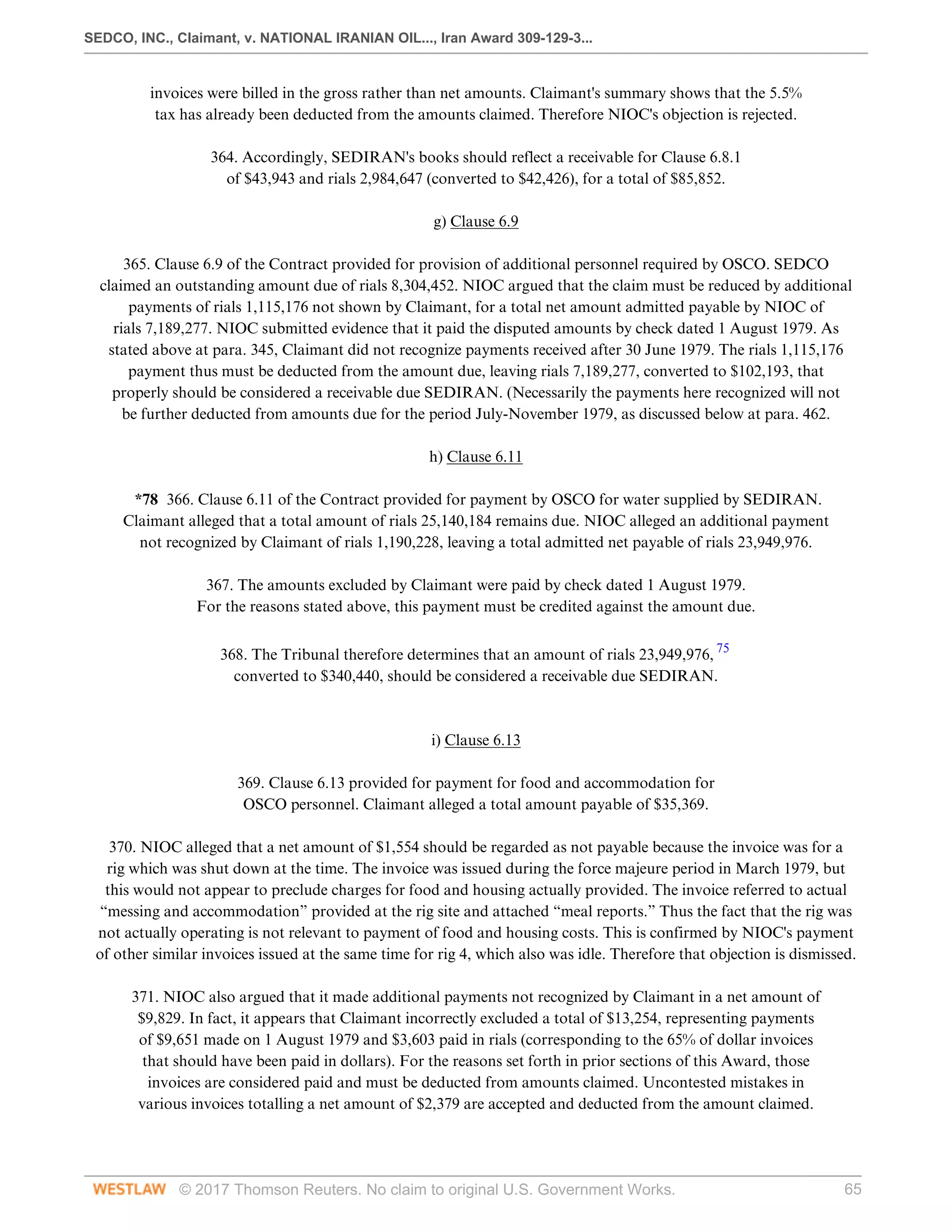 SEDCO, INC., Claimant, v. NATIONAL IRANIAN OIL..., Iran Award 309-129-3...
© 2017 Thomson Reuters. No claim to original U.S. Government Works. 65
invoices were billed in the gross rather than net amounts. Claimant's summary shows that the 5.5%
tax has already been deducted from the amounts claimed. Therefore NIOC's objection is rejected.
 
364. Accordingly, SEDIRAN's books should reflect a receivable for Clause 6.8.1
of $43,943 and rials 2,984,647 (converted to $42,426), for a total of $85,852.
  
g) Clause 6.9
 
365. Clause 6.9 of the Contract provided for provision of additional personnel required by OSCO. SEDCO
claimed an outstanding amount due of rials 8,304,452. NIOC argued that the claim must be reduced by additional
payments of rials 1,115,176 not shown by Claimant, for a total net amount admitted payable by NIOC of
rials 7,189,277. NIOC submitted evidence that it paid the disputed amounts by check dated 1 August 1979. As
stated above at para. 345, Claimant did not recognize payments received after 30 June 1979. The rials 1,115,176
payment thus must be deducted from the amount due, leaving rials 7,189,277, converted to $102,193, that
properly should be considered a receivable due SEDIRAN. (Necessarily the payments here recognized will not
be further deducted from amounts due for the period July-November 1979, as discussed below at para. 462.
  
h) Clause 6.11
 
*78 366. Clause 6.11 of the Contract provided for payment by OSCO for water supplied by SEDIRAN.
Claimant alleged that a total amount of rials 25,140,184 remains due. NIOC alleged an additional payment
not recognized by Claimant of rials 1,190,228, leaving a total admitted net payable of rials 23,949,976.
 
367. The amounts excluded by Claimant were paid by check dated 1 August 1979.
For the reasons stated above, this payment must be credited against the amount due.
 
368. The Tribunal therefore determines that an amount of rials 23,949,976, 75
converted to $340,440, should be considered a receivable due SEDIRAN.
 
 
i) Clause 6.13
 
369. Clause 6.13 provided for payment for food and accommodation for
OSCO personnel. Claimant alleged a total amount payable of $35,369.
 
370. NIOC alleged that a net amount of $1,554 should be regarded as not payable because the invoice was for a
rig which was shut down at the time. The invoice was issued during the force majeure period in March 1979, but
this would not appear to preclude charges for food and housing actually provided. The invoice referred to actual
“messing and accommodation” provided at the rig site and attached “meal reports.” Thus the fact that the rig was
not actually operating is not relevant to payment of food and housing costs. This is confirmed by NIOC's payment
of other similar invoices issued at the same time for rig 4, which also was idle. Therefore that objection is dismissed.
 
371. NIOC also argued that it made additional payments not recognized by Claimant in a net amount of
$9,829. In fact, it appears that Claimant incorrectly excluded a total of $13,254, representing payments
of $9,651 made on 1 August 1979 and $3,603 paid in rials (corresponding to the 65% of dollar invoices
that should have been paid in dollars). For the reasons set forth in prior sections of this Award, those
invoices are considered paid and must be deducted from amounts claimed. Uncontested mistakes in
various invoices totalling a net amount of $2,379 are accepted and deducted from the amount claimed.
 
 