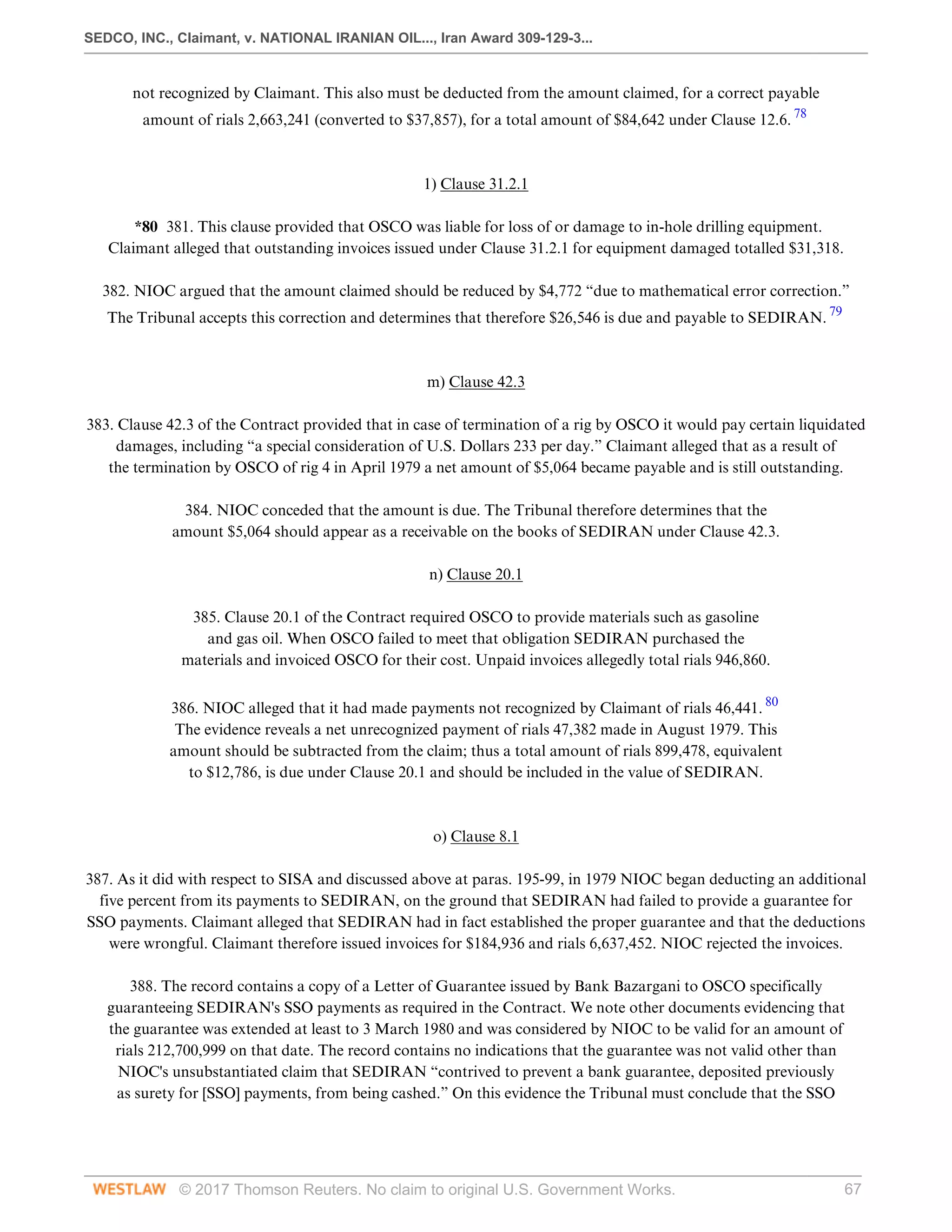 SEDCO, INC., Claimant, v. NATIONAL IRANIAN OIL..., Iran Award 309-129-3...
© 2017 Thomson Reuters. No claim to original U.S. Government Works. 67
not recognized by Claimant. This also must be deducted from the amount claimed, for a correct payable
amount of rials 2,663,241 (converted to $37,857), for a total amount of $84,642 under Clause 12.6. 78
 
 
1) Clause 31.2.1
 
*80 381. This clause provided that OSCO was liable for loss of or damage to in-hole drilling equipment.
Claimant alleged that outstanding invoices issued under Clause 31.2.1 for equipment damaged totalled $31,318.
 
382. NIOC argued that the amount claimed should be reduced by $4,772 “due to mathematical error correction.”
The Tribunal accepts this correction and determines that therefore $26,546 is due and payable to SEDIRAN. 79
 
 
m) Clause 42.3
 
383. Clause 42.3 of the Contract provided that in case of termination of a rig by OSCO it would pay certain liquidated
damages, including “a special consideration of U.S. Dollars 233 per day.” Claimant alleged that as a result of
the termination by OSCO of rig 4 in April 1979 a net amount of $5,064 became payable and is still outstanding.
 
384. NIOC conceded that the amount is due. The Tribunal therefore determines that the
amount $5,064 should appear as a receivable on the books of SEDIRAN under Clause 42.3.
  
n) Clause 20.1
 
385. Clause 20.1 of the Contract required OSCO to provide materials such as gasoline
and gas oil. When OSCO failed to meet that obligation SEDIRAN purchased the
materials and invoiced OSCO for their cost. Unpaid invoices allegedly total rials 946,860.
 
386. NIOC alleged that it had made payments not recognized by Claimant of rials 46,441. 80
The evidence reveals a net unrecognized payment of rials 47,382 made in August 1979. This
amount should be subtracted from the claim; thus a total amount of rials 899,478, equivalent
to $12,786, is due under Clause 20.1 and should be included in the value of SEDIRAN.
 
 
o) Clause 8.1
 
387. As it did with respect to SISA and discussed above at paras. 195-99, in 1979 NIOC began deducting an additional
five percent from its payments to SEDIRAN, on the ground that SEDIRAN had failed to provide a guarantee for
SSO payments. Claimant alleged that SEDIRAN had in fact established the proper guarantee and that the deductions
were wrongful. Claimant therefore issued invoices for $184,936 and rials 6,637,452. NIOC rejected the invoices.
 
388. The record contains a copy of a Letter of Guarantee issued by Bank Bazargani to OSCO specifically
guaranteeing SEDIRAN's SSO payments as required in the Contract. We note other documents evidencing that
the guarantee was extended at least to 3 March 1980 and was considered by NIOC to be valid for an amount of
rials 212,700,999 on that date. The record contains no indications that the guarantee was not valid other than
NIOC's unsubstantiated claim that SEDIRAN “contrived to prevent a bank guarantee, deposited previously
as surety for [SSO] payments, from being cashed.” On this evidence the Tribunal must conclude that the SSO
 