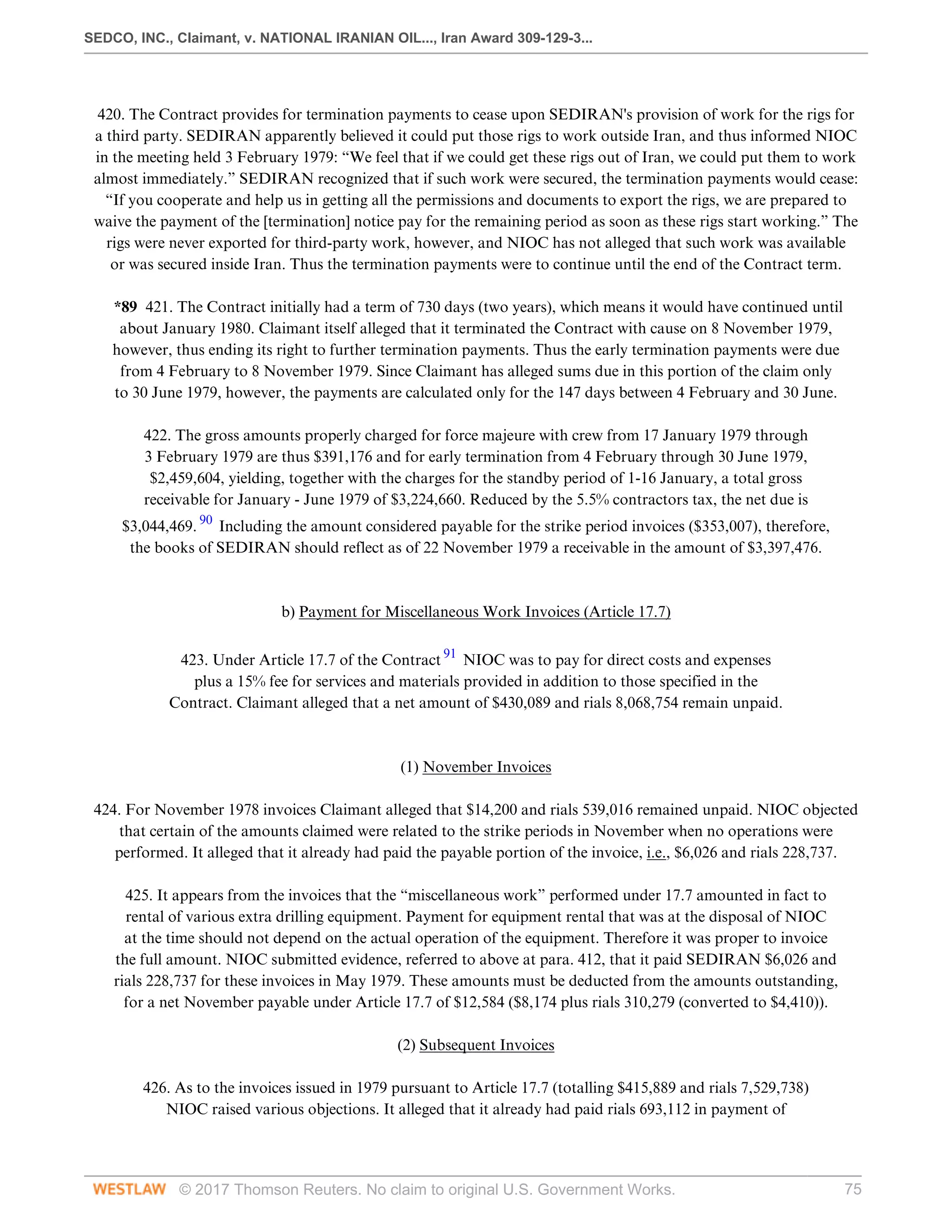 SEDCO, INC., Claimant, v. NATIONAL IRANIAN OIL..., Iran Award 309-129-3...
© 2017 Thomson Reuters. No claim to original U.S. Government Works. 75
 
420. The Contract provides for termination payments to cease upon SEDIRAN's provision of work for the rigs for
a third party. SEDIRAN apparently believed it could put those rigs to work outside Iran, and thus informed NIOC
in the meeting held 3 February 1979: “We feel that if we could get these rigs out of Iran, we could put them to work
almost immediately.” SEDIRAN recognized that if such work were secured, the termination payments would cease:
“If you cooperate and help us in getting all the permissions and documents to export the rigs, we are prepared to
waive the payment of the [termination] notice pay for the remaining period as soon as these rigs start working.” The
rigs were never exported for third-party work, however, and NIOC has not alleged that such work was available
or was secured inside Iran. Thus the termination payments were to continue until the end of the Contract term.
 
*89 421. The Contract initially had a term of 730 days (two years), which means it would have continued until
about January 1980. Claimant itself alleged that it terminated the Contract with cause on 8 November 1979,
however, thus ending its right to further termination payments. Thus the early termination payments were due
from 4 February to 8 November 1979. Since Claimant has alleged sums due in this portion of the claim only
to 30 June 1979, however, the payments are calculated only for the 147 days between 4 February and 30 June.
 
422. The gross amounts properly charged for force majeure with crew from 17 January 1979 through
3 February 1979 are thus $391,176 and for early termination from 4 February through 30 June 1979,
$2,459,604, yielding, together with the charges for the standby period of 1-16 January, a total gross
receivable for January - June 1979 of $3,224,660. Reduced by the 5.5% contractors tax, the net due is
$3,044,469. 90
Including the amount considered payable for the strike period invoices ($353,007), therefore,
the books of SEDIRAN should reflect as of 22 November 1979 a receivable in the amount of $3,397,476.
 
 
b) Payment for Miscellaneous Work Invoices (Article 17.7)
 
423. Under Article 17.7 of the Contract 91
NIOC was to pay for direct costs and expenses
plus a 15% fee for services and materials provided in addition to those specified in the
Contract. Claimant alleged that a net amount of $430,089 and rials 8,068,754 remain unpaid.
 
 
(1) November Invoices
 
424. For November 1978 invoices Claimant alleged that $14,200 and rials 539,016 remained unpaid. NIOC objected
that certain of the amounts claimed were related to the strike periods in November when no operations were
performed. It alleged that it already had paid the payable portion of the invoice, i.e., $6,026 and rials 228,737.
 
425. It appears from the invoices that the “miscellaneous work” performed under 17.7 amounted in fact to
rental of various extra drilling equipment. Payment for equipment rental that was at the disposal of NIOC
at the time should not depend on the actual operation of the equipment. Therefore it was proper to invoice
the full amount. NIOC submitted evidence, referred to above at para. 412, that it paid SEDIRAN $6,026 and
rials 228,737 for these invoices in May 1979. These amounts must be deducted from the amounts outstanding,
for a net November payable under Article 17.7 of $12,584 ($8,174 plus rials 310,279 (converted to $4,410)).
  
(2) Subsequent Invoices
 
426. As to the invoices issued in 1979 pursuant to Article 17.7 (totalling $415,889 and rials 7,529,738)
NIOC raised various objections. It alleged that it already had paid rials 693,112 in payment of
 