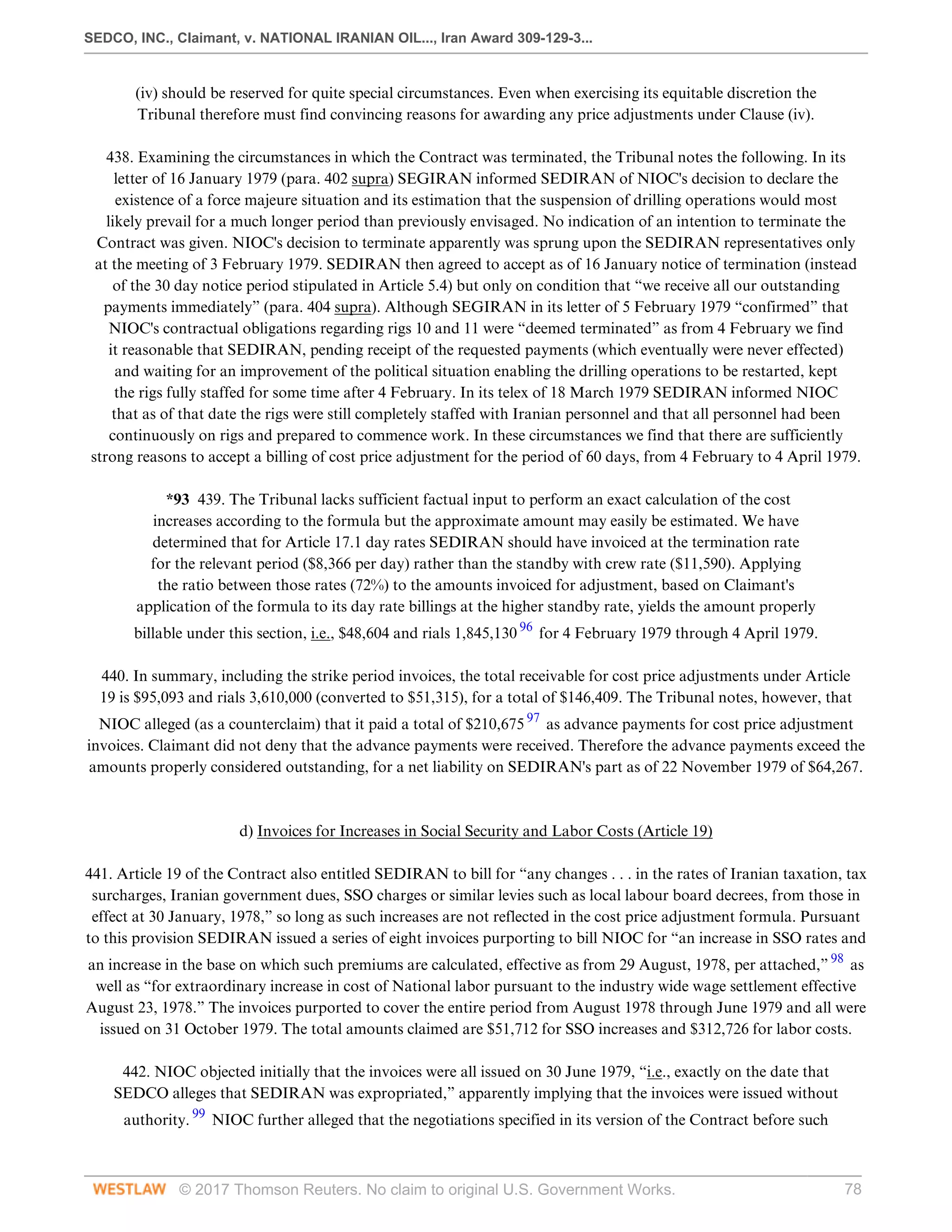 SEDCO, INC., Claimant, v. NATIONAL IRANIAN OIL..., Iran Award 309-129-3...
© 2017 Thomson Reuters. No claim to original U.S. Government Works. 78
(iv) should be reserved for quite special circumstances. Even when exercising its equitable discretion the
Tribunal therefore must find convincing reasons for awarding any price adjustments under Clause (iv).
 
438. Examining the circumstances in which the Contract was terminated, the Tribunal notes the following. In its
letter of 16 January 1979 (para. 402 supra) SEGIRAN informed SEDIRAN of NIOC's decision to declare the
existence of a force majeure situation and its estimation that the suspension of drilling operations would most
likely prevail for a much longer period than previously envisaged. No indication of an intention to terminate the
Contract was given. NIOC's decision to terminate apparently was sprung upon the SEDIRAN representatives only
at the meeting of 3 February 1979. SEDIRAN then agreed to accept as of 16 January notice of termination (instead
of the 30 day notice period stipulated in Article 5.4) but only on condition that “we receive all our outstanding
payments immediately” (para. 404 supra). Although SEGIRAN in its letter of 5 February 1979 “confirmed” that
NIOC's contractual obligations regarding rigs 10 and 11 were “deemed terminated” as from 4 February we find
it reasonable that SEDIRAN, pending receipt of the requested payments (which eventually were never effected)
and waiting for an improvement of the political situation enabling the drilling operations to be restarted, kept
the rigs fully staffed for some time after 4 February. In its telex of 18 March 1979 SEDIRAN informed NIOC
that as of that date the rigs were still completely staffed with Iranian personnel and that all personnel had been
continuously on rigs and prepared to commence work. In these circumstances we find that there are sufficiently
strong reasons to accept a billing of cost price adjustment for the period of 60 days, from 4 February to 4 April 1979.
 
*93 439. The Tribunal lacks sufficient factual input to perform an exact calculation of the cost
increases according to the formula but the approximate amount may easily be estimated. We have
determined that for Article 17.1 day rates SEDIRAN should have invoiced at the termination rate
for the relevant period ($8,366 per day) rather than the standby with crew rate ($11,590). Applying
the ratio between those rates (72%) to the amounts invoiced for adjustment, based on Claimant's
application of the formula to its day rate billings at the higher standby rate, yields the amount properly
billable under this section, i.e., $48,604 and rials 1,845,130 96
for 4 February 1979 through 4 April 1979.
 
440. In summary, including the strike period invoices, the total receivable for cost price adjustments under Article
19 is $95,093 and rials 3,610,000 (converted to $51,315), for a total of $146,409. The Tribunal notes, however, that
NIOC alleged (as a counterclaim) that it paid a total of $210,675 97
as advance payments for cost price adjustment
invoices. Claimant did not deny that the advance payments were received. Therefore the advance payments exceed the
amounts properly considered outstanding, for a net liability on SEDIRAN's part as of 22 November 1979 of $64,267.
 
 
d) Invoices for Increases in Social Security and Labor Costs (Article 19)
 
441. Article 19 of the Contract also entitled SEDIRAN to bill for “any changes . . . in the rates of Iranian taxation, tax
surcharges, Iranian government dues, SSO charges or similar levies such as local labour board decrees, from those in
effect at 30 January, 1978,” so long as such increases are not reflected in the cost price adjustment formula. Pursuant
to this provision SEDIRAN issued a series of eight invoices purporting to bill NIOC for “an increase in SSO rates and
an increase in the base on which such premiums are calculated, effective as from 29 August, 1978, per attached,” 98
as
well as “for extraordinary increase in cost of National labor pursuant to the industry wide wage settlement effective
August 23, 1978.” The invoices purported to cover the entire period from August 1978 through June 1979 and all were
issued on 31 October 1979. The total amounts claimed are $51,712 for SSO increases and $312,726 for labor costs.
 
442. NIOC objected initially that the invoices were all issued on 30 June 1979, “i.e., exactly on the date that
SEDCO alleges that SEDIRAN was expropriated,” apparently implying that the invoices were issued without
authority. 99
NIOC further alleged that the negotiations specified in its version of the Contract before such
 