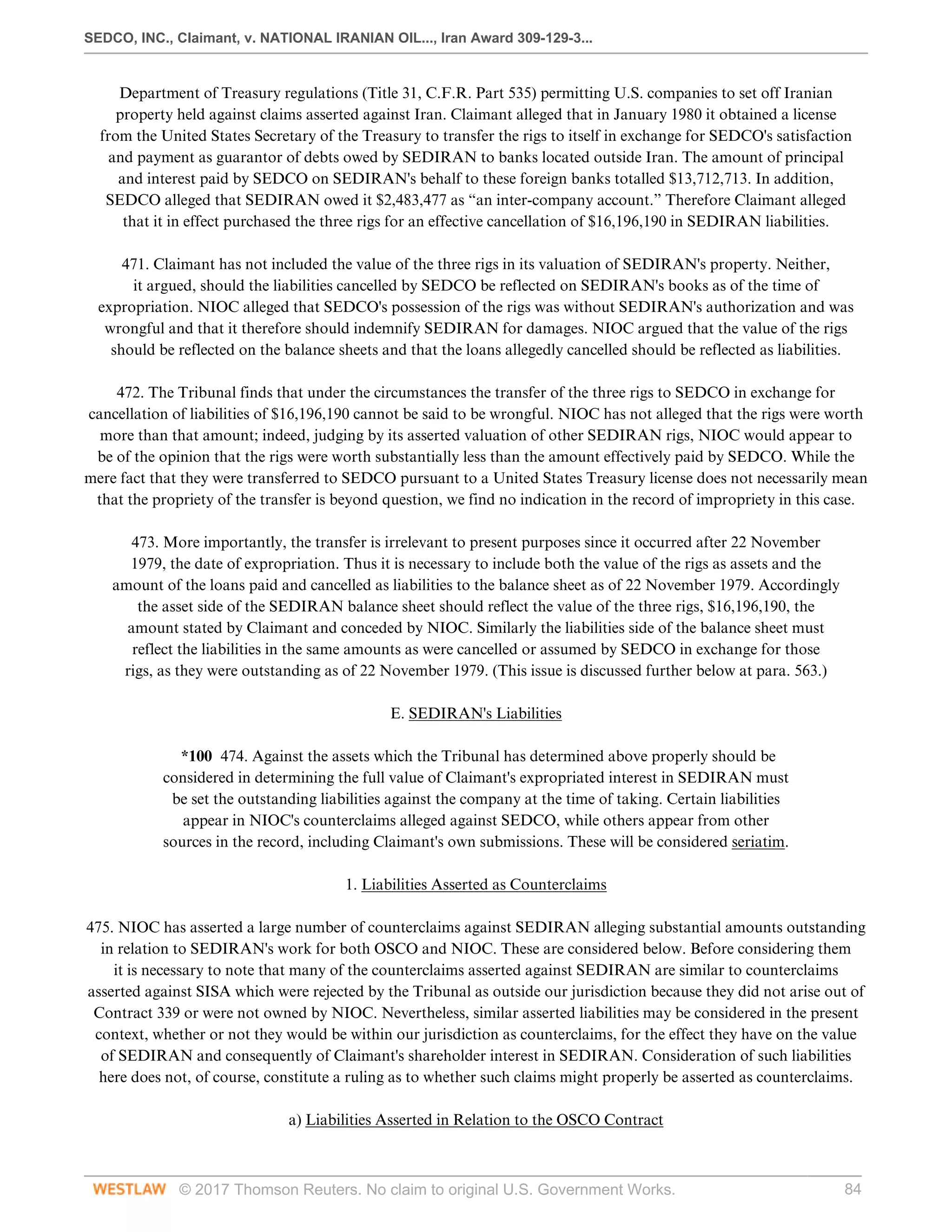 SEDCO, INC., Claimant, v. NATIONAL IRANIAN OIL..., Iran Award 309-129-3...
© 2017 Thomson Reuters. No claim to original U.S. Government Works. 84
Department of Treasury regulations (Title 31, C.F.R. Part 535) permitting U.S. companies to set off Iranian
property held against claims asserted against Iran. Claimant alleged that in January 1980 it obtained a license
from the United States Secretary of the Treasury to transfer the rigs to itself in exchange for SEDCO's satisfaction
and payment as guarantor of debts owed by SEDIRAN to banks located outside Iran. The amount of principal
and interest paid by SEDCO on SEDIRAN's behalf to these foreign banks totalled $13,712,713. In addition,
SEDCO alleged that SEDIRAN owed it $2,483,477 as “an inter-company account.” Therefore Claimant alleged
that it in effect purchased the three rigs for an effective cancellation of $16,196,190 in SEDIRAN liabilities.
 
471. Claimant has not included the value of the three rigs in its valuation of SEDIRAN's property. Neither,
it argued, should the liabilities cancelled by SEDCO be reflected on SEDIRAN's books as of the time of
expropriation. NIOC alleged that SEDCO's possession of the rigs was without SEDIRAN's authorization and was
wrongful and that it therefore should indemnify SEDIRAN for damages. NIOC argued that the value of the rigs
should be reflected on the balance sheets and that the loans allegedly cancelled should be reflected as liabilities.
 
472. The Tribunal finds that under the circumstances the transfer of the three rigs to SEDCO in exchange for
cancellation of liabilities of $16,196,190 cannot be said to be wrongful. NIOC has not alleged that the rigs were worth
more than that amount; indeed, judging by its asserted valuation of other SEDIRAN rigs, NIOC would appear to
be of the opinion that the rigs were worth substantially less than the amount effectively paid by SEDCO. While the
mere fact that they were transferred to SEDCO pursuant to a United States Treasury license does not necessarily mean
that the propriety of the transfer is beyond question, we find no indication in the record of impropriety in this case.
 
473. More importantly, the transfer is irrelevant to present purposes since it occurred after 22 November
1979, the date of expropriation. Thus it is necessary to include both the value of the rigs as assets and the
amount of the loans paid and cancelled as liabilities to the balance sheet as of 22 November 1979. Accordingly
the asset side of the SEDIRAN balance sheet should reflect the value of the three rigs, $16,196,190, the
amount stated by Claimant and conceded by NIOC. Similarly the liabilities side of the balance sheet must
reflect the liabilities in the same amounts as were cancelled or assumed by SEDCO in exchange for those
rigs, as they were outstanding as of 22 November 1979. (This issue is discussed further below at para. 563.)
  
E. SEDIRAN's Liabilities
 
*100 474. Against the assets which the Tribunal has determined above properly should be
considered in determining the full value of Claimant's expropriated interest in SEDIRAN must
be set the outstanding liabilities against the company at the time of taking. Certain liabilities
appear in NIOC's counterclaims alleged against SEDCO, while others appear from other
sources in the record, including Claimant's own submissions. These will be considered seriatim.
  
1. Liabilities Asserted as Counterclaims
 
475. NIOC has asserted a large number of counterclaims against SEDIRAN alleging substantial amounts outstanding
in relation to SEDIRAN's work for both OSCO and NIOC. These are considered below. Before considering them
it is necessary to note that many of the counterclaims asserted against SEDIRAN are similar to counterclaims
asserted against SISA which were rejected by the Tribunal as outside our jurisdiction because they did not arise out of
Contract 339 or were not owned by NIOC. Nevertheless, similar asserted liabilities may be considered in the present
context, whether or not they would be within our jurisdiction as counterclaims, for the effect they have on the value
of SEDIRAN and consequently of Claimant's shareholder interest in SEDIRAN. Consideration of such liabilities
here does not, of course, constitute a ruling as to whether such claims might properly be asserted as counterclaims.
  
a) Liabilities Asserted in Relation to the OSCO Contract
 