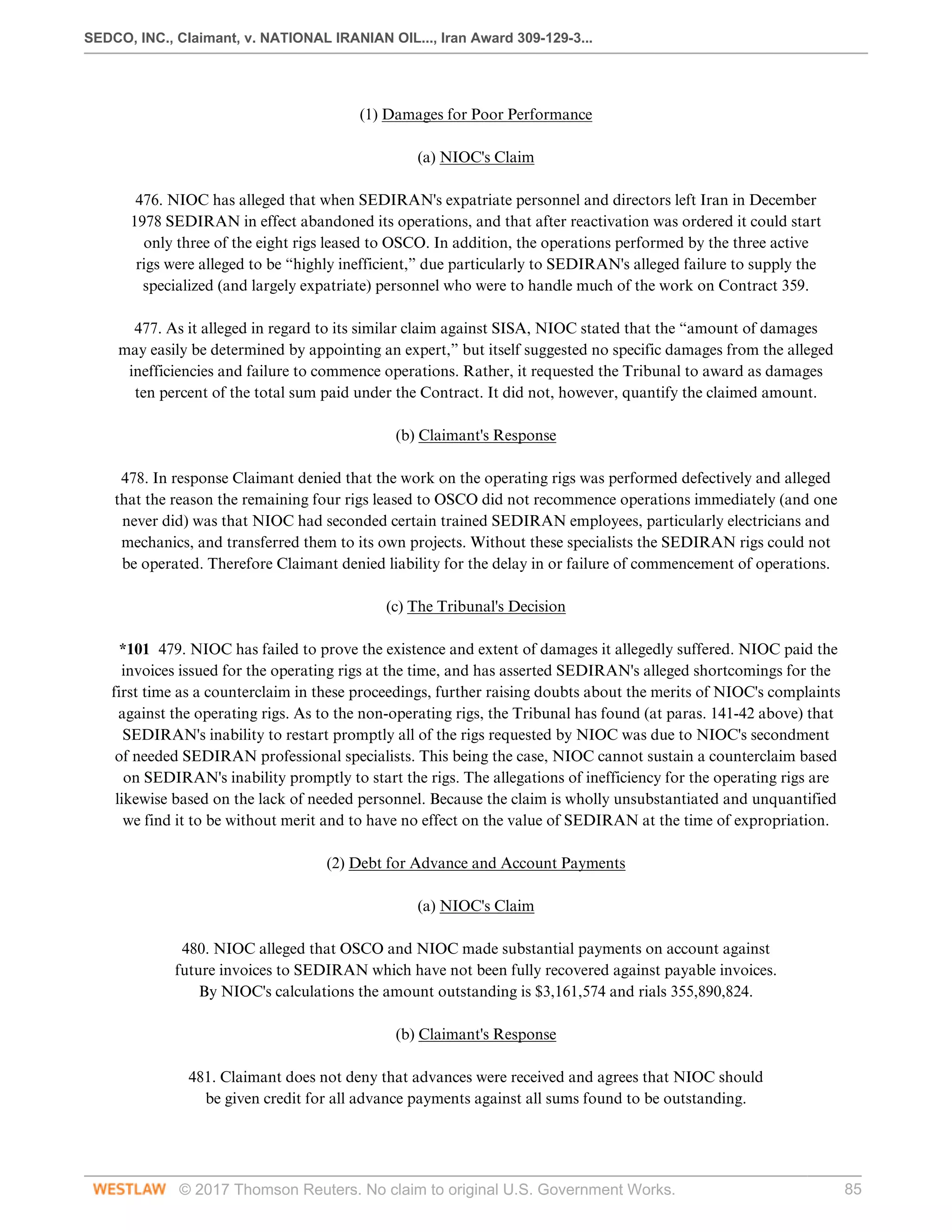 SEDCO, INC., Claimant, v. NATIONAL IRANIAN OIL..., Iran Award 309-129-3...
© 2017 Thomson Reuters. No claim to original U.S. Government Works. 85
  
(1) Damages for Poor Performance
  
(a) NIOC's Claim
 
476. NIOC has alleged that when SEDIRAN's expatriate personnel and directors left Iran in December
1978 SEDIRAN in effect abandoned its operations, and that after reactivation was ordered it could start
only three of the eight rigs leased to OSCO. In addition, the operations performed by the three active
rigs were alleged to be “highly inefficient,” due particularly to SEDIRAN's alleged failure to supply the
specialized (and largely expatriate) personnel who were to handle much of the work on Contract 359.
 
477. As it alleged in regard to its similar claim against SISA, NIOC stated that the “amount of damages
may easily be determined by appointing an expert,” but itself suggested no specific damages from the alleged
inefficiencies and failure to commence operations. Rather, it requested the Tribunal to award as damages
ten percent of the total sum paid under the Contract. It did not, however, quantify the claimed amount.
  
(b) Claimant's Response
 
478. In response Claimant denied that the work on the operating rigs was performed defectively and alleged
that the reason the remaining four rigs leased to OSCO did not recommence operations immediately (and one
never did) was that NIOC had seconded certain trained SEDIRAN employees, particularly electricians and
mechanics, and transferred them to its own projects. Without these specialists the SEDIRAN rigs could not
be operated. Therefore Claimant denied liability for the delay in or failure of commencement of operations.
  
(c) The Tribunal's Decision
 
*101 479. NIOC has failed to prove the existence and extent of damages it allegedly suffered. NIOC paid the
invoices issued for the operating rigs at the time, and has asserted SEDIRAN's alleged shortcomings for the
first time as a counterclaim in these proceedings, further raising doubts about the merits of NIOC's complaints
against the operating rigs. As to the non-operating rigs, the Tribunal has found (at paras. 141-42 above) that
SEDIRAN's inability to restart promptly all of the rigs requested by NIOC was due to NIOC's secondment
of needed SEDIRAN professional specialists. This being the case, NIOC cannot sustain a counterclaim based
on SEDIRAN's inability promptly to start the rigs. The allegations of inefficiency for the operating rigs are
likewise based on the lack of needed personnel. Because the claim is wholly unsubstantiated and unquantified
we find it to be without merit and to have no effect on the value of SEDIRAN at the time of expropriation.
  
(2) Debt for Advance and Account Payments
  
(a) NIOC's Claim
 
480. NIOC alleged that OSCO and NIOC made substantial payments on account against
future invoices to SEDIRAN which have not been fully recovered against payable invoices.
By NIOC's calculations the amount outstanding is $3,161,574 and rials 355,890,824.
  
(b) Claimant's Response
 
481. Claimant does not deny that advances were received and agrees that NIOC should
be given credit for all advance payments against all sums found to be outstanding.
  
 