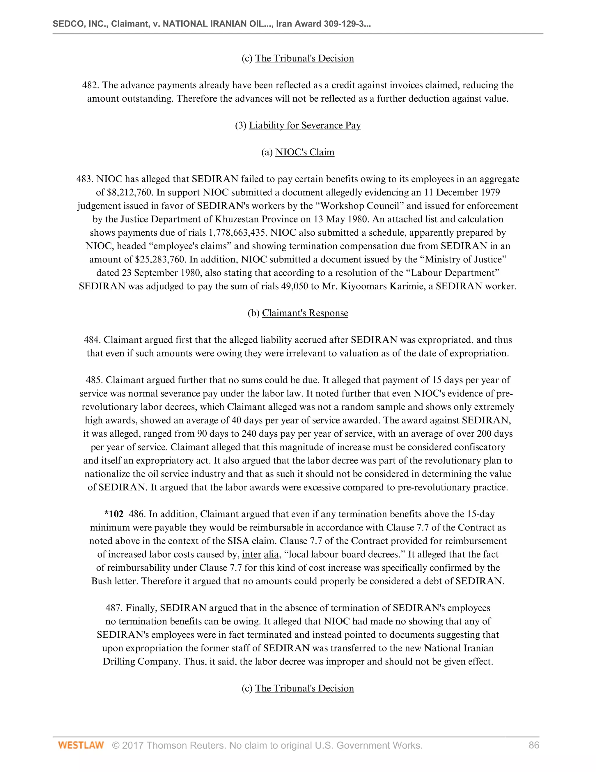 SEDCO, INC., Claimant, v. NATIONAL IRANIAN OIL..., Iran Award 309-129-3...
© 2017 Thomson Reuters. No claim to original U.S. Government Works. 86
(c) The Tribunal's Decision
 
482. The advance payments already have been reflected as a credit against invoices claimed, reducing the
amount outstanding. Therefore the advances will not be reflected as a further deduction against value.
  
(3) Liability for Severance Pay
  
(a) NIOC's Claim
 
483. NIOC has alleged that SEDIRAN failed to pay certain benefits owing to its employees in an aggregate
of $8,212,760. In support NIOC submitted a document allegedly evidencing an 11 December 1979
judgement issued in favor of SEDIRAN's workers by the “Workshop Council” and issued for enforcement
by the Justice Department of Khuzestan Province on 13 May 1980. An attached list and calculation
shows payments due of rials 1,778,663,435. NIOC also submitted a schedule, apparently prepared by
NIOC, headed “employee's claims” and showing termination compensation due from SEDIRAN in an
amount of $25,283,760. In addition, NIOC submitted a document issued by the “Ministry of Justice”
dated 23 September 1980, also stating that according to a resolution of the “Labour Department”
SEDIRAN was adjudged to pay the sum of rials 49,050 to Mr. Kiyoomars Karimie, a SEDIRAN worker.
  
(b) Claimant's Response
 
484. Claimant argued first that the alleged liability accrued after SEDIRAN was expropriated, and thus
that even if such amounts were owing they were irrelevant to valuation as of the date of expropriation.
 
485. Claimant argued further that no sums could be due. It alleged that payment of 15 days per year of
service was normal severance pay under the labor law. It noted further that even NIOC's evidence of pre-
revolutionary labor decrees, which Claimant alleged was not a random sample and shows only extremely
high awards, showed an average of 40 days per year of service awarded. The award against SEDIRAN,
it was alleged, ranged from 90 days to 240 days pay per year of service, with an average of over 200 days
per year of service. Claimant alleged that this magnitude of increase must be considered confiscatory
and itself an expropriatory act. It also argued that the labor decree was part of the revolutionary plan to
nationalize the oil service industry and that as such it should not be considered in determining the value
of SEDIRAN. It argued that the labor awards were excessive compared to pre-revolutionary practice.
 
*102 486. In addition, Claimant argued that even if any termination benefits above the 15-day
minimum were payable they would be reimbursable in accordance with Clause 7.7 of the Contract as
noted above in the context of the SISA claim. Clause 7.7 of the Contract provided for reimbursement
of increased labor costs caused by, inter alia, “local labour board decrees.” It alleged that the fact
of reimbursability under Clause 7.7 for this kind of cost increase was specifically confirmed by the
Bush letter. Therefore it argued that no amounts could properly be considered a debt of SEDIRAN.
 
487. Finally, SEDIRAN argued that in the absence of termination of SEDIRAN's employees
no termination benefits can be owing. It alleged that NIOC had made no showing that any of
SEDIRAN's employees were in fact terminated and instead pointed to documents suggesting that
upon expropriation the former staff of SEDIRAN was transferred to the new National Iranian
Drilling Company. Thus, it said, the labor decree was improper and should not be given effect.
  
(c) The Tribunal's Decision
 
 