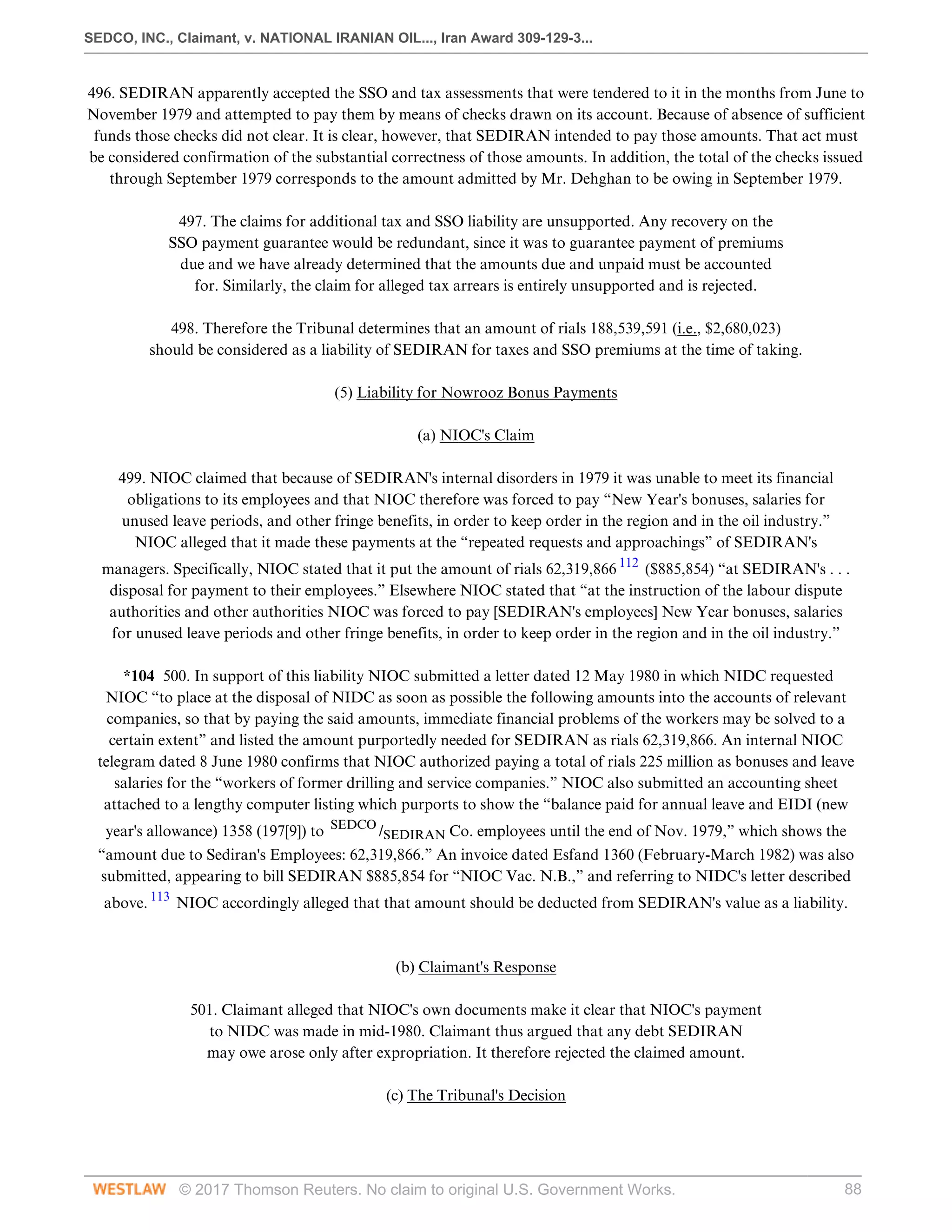 SEDCO, INC., Claimant, v. NATIONAL IRANIAN OIL..., Iran Award 309-129-3...
© 2017 Thomson Reuters. No claim to original U.S. Government Works. 88
496. SEDIRAN apparently accepted the SSO and tax assessments that were tendered to it in the months from June to
November 1979 and attempted to pay them by means of checks drawn on its account. Because of absence of sufficient
funds those checks did not clear. It is clear, however, that SEDIRAN intended to pay those amounts. That act must
be considered confirmation of the substantial correctness of those amounts. In addition, the total of the checks issued
through September 1979 corresponds to the amount admitted by Mr. Dehghan to be owing in September 1979.
 
497. The claims for additional tax and SSO liability are unsupported. Any recovery on the
SSO payment guarantee would be redundant, since it was to guarantee payment of premiums
due and we have already determined that the amounts due and unpaid must be accounted
for. Similarly, the claim for alleged tax arrears is entirely unsupported and is rejected.
 
498. Therefore the Tribunal determines that an amount of rials 188,539,591 (i.e., $2,680,023)
should be considered as a liability of SEDIRAN for taxes and SSO premiums at the time of taking.
  
(5) Liability for Nowrooz Bonus Payments
  
(a) NIOC's Claim
 
499. NIOC claimed that because of SEDIRAN's internal disorders in 1979 it was unable to meet its financial
obligations to its employees and that NIOC therefore was forced to pay “New Year's bonuses, salaries for
unused leave periods, and other fringe benefits, in order to keep order in the region and in the oil industry.”
NIOC alleged that it made these payments at the “repeated requests and approachings” of SEDIRAN's
managers. Specifically, NIOC stated that it put the amount of rials 62,319,866 112
($885,854) “at SEDIRAN's . . .
disposal for payment to their employees.” Elsewhere NIOC stated that “at the instruction of the labour dispute
authorities and other authorities NIOC was forced to pay [SEDIRAN's employees] New Year bonuses, salaries
for unused leave periods and other fringe benefits, in order to keep order in the region and in the oil industry.”
 
*104 500. In support of this liability NIOC submitted a letter dated 12 May 1980 in which NIDC requested
NIOC “to place at the disposal of NIDC as soon as possible the following amounts into the accounts of relevant
companies, so that by paying the said amounts, immediate financial problems of the workers may be solved to a
certain extent” and listed the amount purportedly needed for SEDIRAN as rials 62,319,866. An internal NIOC
telegram dated 8 June 1980 confirms that NIOC authorized paying a total of rials 225 million as bonuses and leave
salaries for the “workers of former drilling and service companies.” NIOC also submitted an accounting sheet
attached to a lengthy computer listing which purports to show the “balance paid for annual leave and EIDI (new
year's allowance) 1358 (197[9]) to SEDCO
/SEDIRAN Co. employees until the end of Nov. 1979,” which shows the
“amount due to Sediran's Employees: 62,319,866.” An invoice dated Esfand 1360 (February-March 1982) was also
submitted, appearing to bill SEDIRAN $885,854 for “NIOC Vac. N.B.,” and referring to NIDC's letter described
above. 113
NIOC accordingly alleged that that amount should be deducted from SEDIRAN's value as a liability.
 
 
(b) Claimant's Response
 
501. Claimant alleged that NIOC's own documents make it clear that NIOC's payment
to NIDC was made in mid-1980. Claimant thus argued that any debt SEDIRAN
may owe arose only after expropriation. It therefore rejected the claimed amount.
  
(c) The Tribunal's Decision
 
 