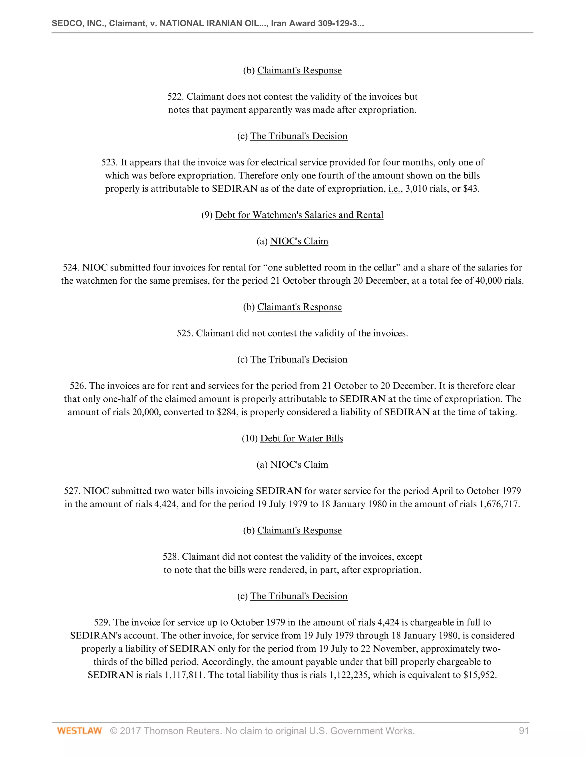 SEDCO, INC., Claimant, v. NATIONAL IRANIAN OIL..., Iran Award 309-129-3...
© 2017 Thomson Reuters. No claim to original U.S. Government Works. 91
  
(b) Claimant's Response
 
522. Claimant does not contest the validity of the invoices but
notes that payment apparently was made after expropriation.
  
(c) The Tribunal's Decision
 
523. It appears that the invoice was for electrical service provided for four months, only one of
which was before expropriation. Therefore only one fourth of the amount shown on the bills
properly is attributable to SEDIRAN as of the date of expropriation, i.e., 3,010 rials, or $43.
  
(9) Debt for Watchmen's Salaries and Rental
  
(a) NIOC's Claim
 
524. NIOC submitted four invoices for rental for “one subletted room in the cellar” and a share of the salaries for
the watchmen for the same premises, for the period 21 October through 20 December, at a total fee of 40,000 rials.
  
(b) Claimant's Response
 
525. Claimant did not contest the validity of the invoices.
  
(c) The Tribunal's Decision
 
526. The invoices are for rent and services for the period from 21 October to 20 December. It is therefore clear
that only one-half of the claimed amount is properly attributable to SEDIRAN at the time of expropriation. The
amount of rials 20,000, converted to $284, is properly considered a liability of SEDIRAN at the time of taking.
  
(10) Debt for Water Bills
  
(a) NIOC's Claim
 
527. NIOC submitted two water bills invoicing SEDIRAN for water service for the period April to October 1979
in the amount of rials 4,424, and for the period 19 July 1979 to 18 January 1980 in the amount of rials 1,676,717.
  
(b) Claimant's Response
 
528. Claimant did not contest the validity of the invoices, except
to note that the bills were rendered, in part, after expropriation.
  
(c) The Tribunal's Decision
 
529. The invoice for service up to October 1979 in the amount of rials 4,424 is chargeable in full to
SEDIRAN's account. The other invoice, for service from 19 July 1979 through 18 January 1980, is considered
properly a liability of SEDIRAN only for the period from 19 July to 22 November, approximately two-
thirds of the billed period. Accordingly, the amount payable under that bill properly chargeable to
SEDIRAN is rials 1,117,811. The total liability thus is rials 1,122,235, which is equivalent to $15,952.
  
 