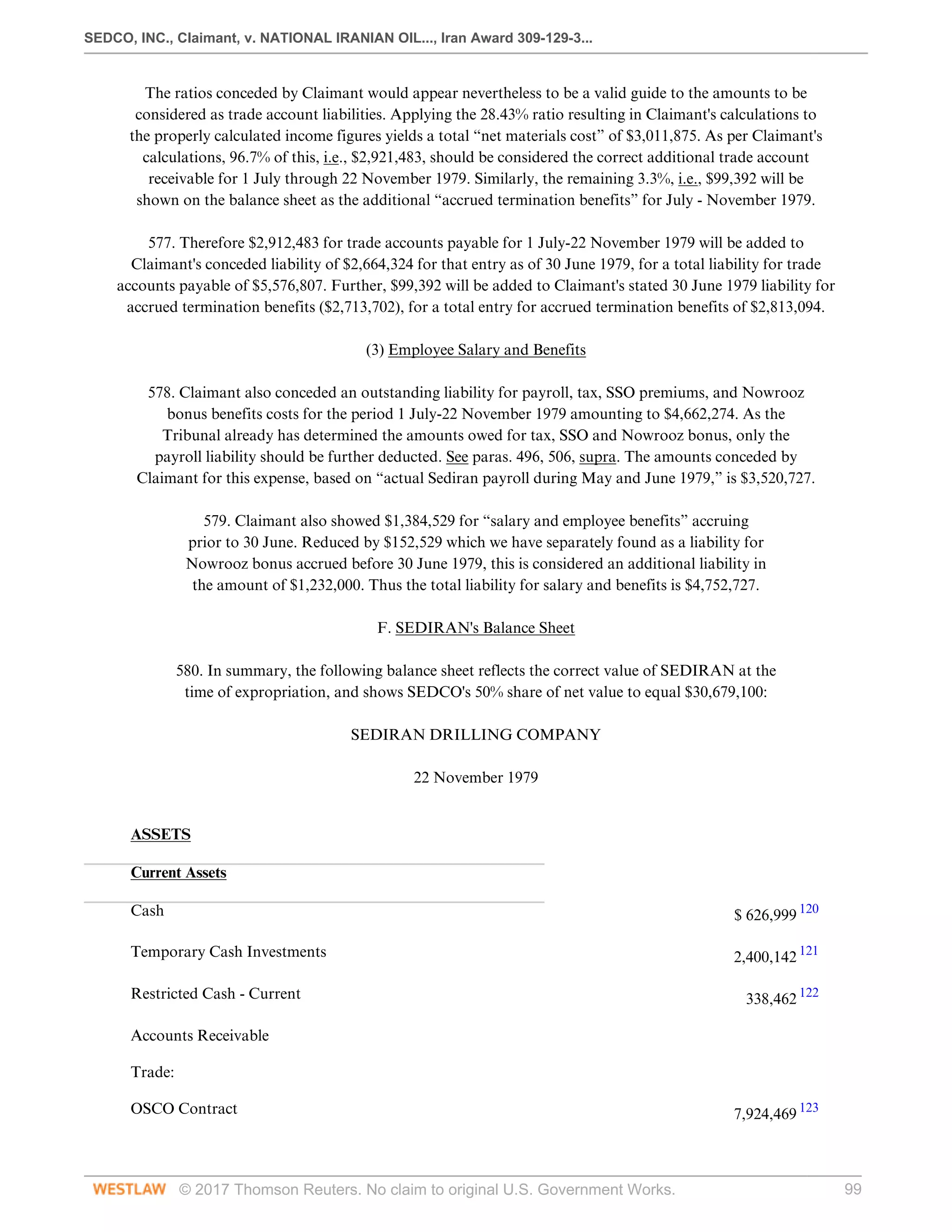 SEDCO, INC., Claimant, v. NATIONAL IRANIAN OIL..., Iran Award 309-129-3...
© 2017 Thomson Reuters. No claim to original U.S. Government Works. 99
The ratios conceded by Claimant would appear nevertheless to be a valid guide to the amounts to be
considered as trade account liabilities. Applying the 28.43% ratio resulting in Claimant's calculations to
the properly calculated income figures yields a total “net materials cost” of $3,011,875. As per Claimant's
calculations, 96.7% of this, i.e., $2,921,483, should be considered the correct additional trade account
receivable for 1 July through 22 November 1979. Similarly, the remaining 3.3%, i.e., $99,392 will be
shown on the balance sheet as the additional “accrued termination benefits” for July - November 1979.
 
577. Therefore $2,912,483 for trade accounts payable for 1 July-22 November 1979 will be added to
Claimant's conceded liability of $2,664,324 for that entry as of 30 June 1979, for a total liability for trade
accounts payable of $5,576,807. Further, $99,392 will be added to Claimant's stated 30 June 1979 liability for
accrued termination benefits ($2,713,702), for a total entry for accrued termination benefits of $2,813,094.
  
(3) Employee Salary and Benefits
 
578. Claimant also conceded an outstanding liability for payroll, tax, SSO premiums, and Nowrooz
bonus benefits costs for the period 1 July-22 November 1979 amounting to $4,662,274. As the
Tribunal already has determined the amounts owed for tax, SSO and Nowrooz bonus, only the
payroll liability should be further deducted. See paras. 496, 506, supra. The amounts conceded by
Claimant for this expense, based on “actual Sediran payroll during May and June 1979,” is $3,520,727.
 
579. Claimant also showed $1,384,529 for “salary and employee benefits” accruing
prior to 30 June. Reduced by $152,529 which we have separately found as a liability for
Nowrooz bonus accrued before 30 June 1979, this is considered an additional liability in
the amount of $1,232,000. Thus the total liability for salary and benefits is $4,752,727.
  
F. SEDIRAN's Balance Sheet
 
580. In summary, the following balance sheet reflects the correct value of SEDIRAN at the
time of expropriation, and shows SEDCO's 50% share of net value to equal $30,679,100:
  
SEDIRAN DRILLING COMPANY
  
22 November 1979
 
ASSETS
 
 
Current Assets
 
 
Cash
 
$ 626,999 120
 
Temporary Cash Investments
 
2,400,142 121
 
Restricted Cash - Current
 
338,462 122
 
Accounts Receivable
 
 
Trade:
 
 
OSCO Contract
 
7,924,469 123
 
 