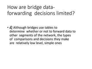 How are bridge data-
forwarding decisions limited?
• ♌ Although bridges use tables to
determine whether or not to forward data to
other segments of the network, the types
of comparisons and decisions they make
are relatively low level, simple ones
 
