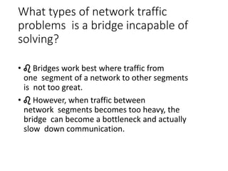What types of network traffic
problems is a bridge incapable of
solving?
• ♌ Bridges work best where traffic from
one segment of a network to other segments
is not too great.
• ♌ However, when traffic between
network segments becomes too heavy, the
bridge can become a bottleneck and actually
slow down communication.
 