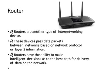 Router
• ♌ Routers are another type of internetworking
device.
• ♌ These devices pass data packets
between networks based on network protocol
or layer 3 information.
• ♌ Routers have the ability to make
intelligent decisions as to the best path for delivery
of data on the network.
•
 
