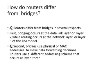 How do routers differ
from bridges?
• ♌ Routers differ from bridges in several respects.
• First, bridging occurs at the data link layer or layer
2,while routing occurs at the network layer or layer
3 of the OSI model.
• ♌ Second, bridges use physical or MAC
addresses to make data forwarding decisions.
Routers use a different addressing scheme that
occurs at layer three
 