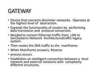 GATEWAY
• Device that connects dissimilar networks. Operates at
the highest level of abstraction.
• Expands the functionality of routers by performing
data translation and protocol conversion.
• Needed to convert Ethernet traffic from LAN to
San(Systems Network Architecture)traffic legacy
system.
• Then routes the SNA traffic to the mainframe.
• When Mainframe answers, Reverse
• process occurs.
• Establishes an intelligent connection between a local
network and external networks with completely
different structures.
 