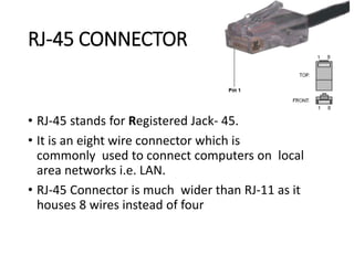 RJ-45 CONNECTOR
• RJ-45 stands for Registered Jack- 45.
• It is an eight wire connector which is
commonly used to connect computers on local
area networks i.e. LAN.
• RJ-45 Connector is much wider than RJ-11 as it
houses 8 wires instead of four
 
