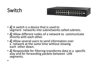 Switch
• ♌ A switch is a device that is used to
segment networks into subnetworks called subnets.
• ♌ Allow different nodes of a network to communicate
directly with each other.
• ♌ Allow several users to send information over
a network at the same time without slowing
each other down.
• ♌ Responsible for filtering-transforms data in a specific
way and for forwarding packets between LAN
segments.
•
 