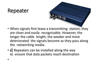 Repeater
• When signals first leave a transmitting station, they
are clean and easily recognizable. However, the
longer the cable length, the weaker and more
deteriorated the signals become as they pass along
the networking media.
• ♌ Repeaters can be installed along the way
to ensure that data packets reach destination
•
 