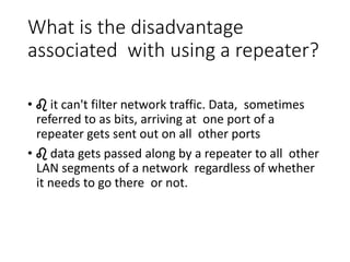 What is the disadvantage
associated with using a repeater?
• ♌ it can't filter network traffic. Data, sometimes
referred to as bits, arriving at one port of a
repeater gets sent out on all other ports
• ♌ data gets passed along by a repeater to all other
LAN segments of a network regardless of whether
it needs to go there or not.
 