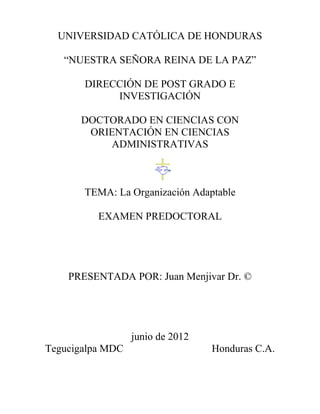 UNIVERSIDAD CATÓLICA DE HONDURAS
“NUESTRA SEÑORA REINA DE LA PAZ”
DIRECCIÓN DE POST GRADO E
INVESTIGACIÓN
DOCTORADO EN CIENCIAS CON
ORIENTACIÓN EN CIENCIAS
ADMINISTRATIVAS
TEMA: La Organización Adaptable
EXAMEN PREDOCTORAL
PRESENTADA POR: Juan Menjivar Dr. ©
junio de 2012
Tegucigalpa MDC Honduras C.A.
 