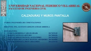 UNIVERSIDAD NACIONAL FEDERICO VILLARREAL
FACULTAD DE INGENIERIA CIVIL
CURSO: INGENIERÍA DE CIMENTACIONES
DOCENTE: ING. GUSTAVO ADOLFO AYBAR ARRIOLA
ESTUDIANTES:
• GARCIA HERRERA CARLOS JHAIR 2017039145
• DURAN CASTILLO ARTURO 2017009656
• GALVEZ ARMAS MANUELALEJANDRO 2017039225
• VELAYSOSA DE LA CRUZ MANUELARTIDORO 2017035995
• BUSTOS ESPINOZA JHON GREGORIO 2012234732
CALZADURAS Y MUROS PANTALLA
 